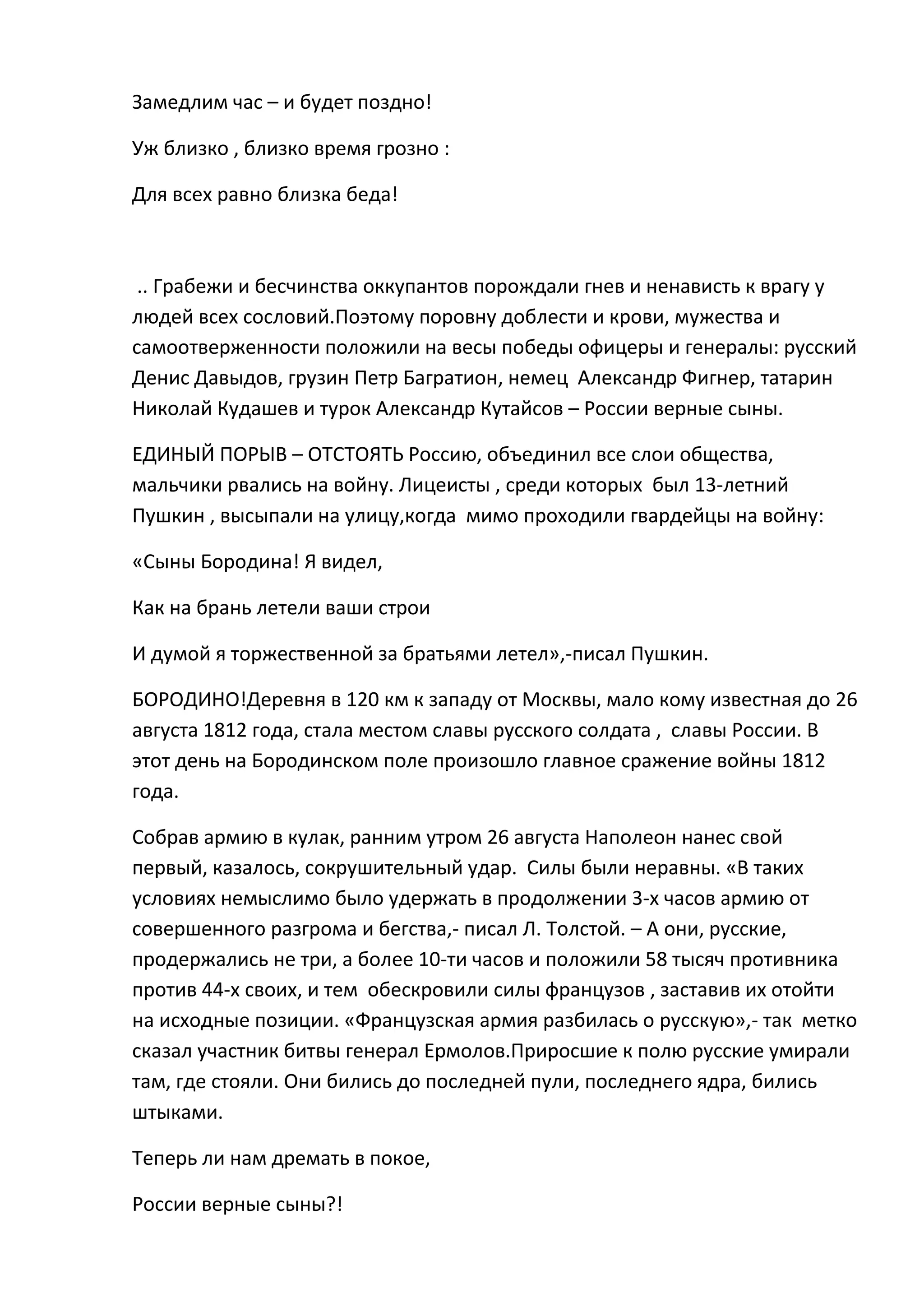 Замедлим час – и будет поздно!

Уж близко , близко время грозно :

Для всех равно близка беда!



 .. Грабежи и бесчинства оккупантов порождали гнев и ненависть к врагу у
людей всех сословий.Поэтому поровну доблести и крови, мужества и
самоотверженности положили на весы победы офицеры и генералы: русский
Денис Давыдов, грузин Петр Багратион, немец Александр Фигнер, татарин
Николай Кудашев и турок Александр Кутайсов – России верные сыны.

ЕДИНЫЙ ПОРЫВ – ОТСТОЯТЬ Россию, объединил все слои общества,
мальчики рвались на войну. Лицеисты , среди которых был 13-летний
Пушкин , высыпали на улицу,когда мимо проходили гвардейцы на войну:

«Сыны Бородина! Я видел,

Как на брань летели ваши строи

И думой я торжественной за братьями летел»,-писал Пушкин.

БОРОДИНО!Деревня в 120 км к западу от Москвы, мало кому известная до 26
августа 1812 года, стала местом славы русского солдата , славы России. В
этот день на Бородинском поле произошло главное сражение войны 1812
года.

Собрав армию в кулак, ранним утром 26 августа Наполеон нанес свой
первый, казалось, сокрушительный удар. Силы были неравны. «В таких
условиях немыслимо было удержать в продолжении 3-х часов армию от
совершенного разгрома и бегства,- писал Л. Толстой. – А они, русские,
продержались не три, а более 10-ти часов и положили 58 тысяч противника
против 44-х своих, и тем обескровили силы французов , заставив их отойти
на исходные позиции. «Французская армия разбилась о русскую»,- так метко
сказал участник битвы генерал Ермолов.Приросшие к полю русские умирали
там, где стояли. Они бились до последней пули, последнего ядра, бились
штыками.

Теперь ли нам дремать в покое,

России верные сыны?!
 