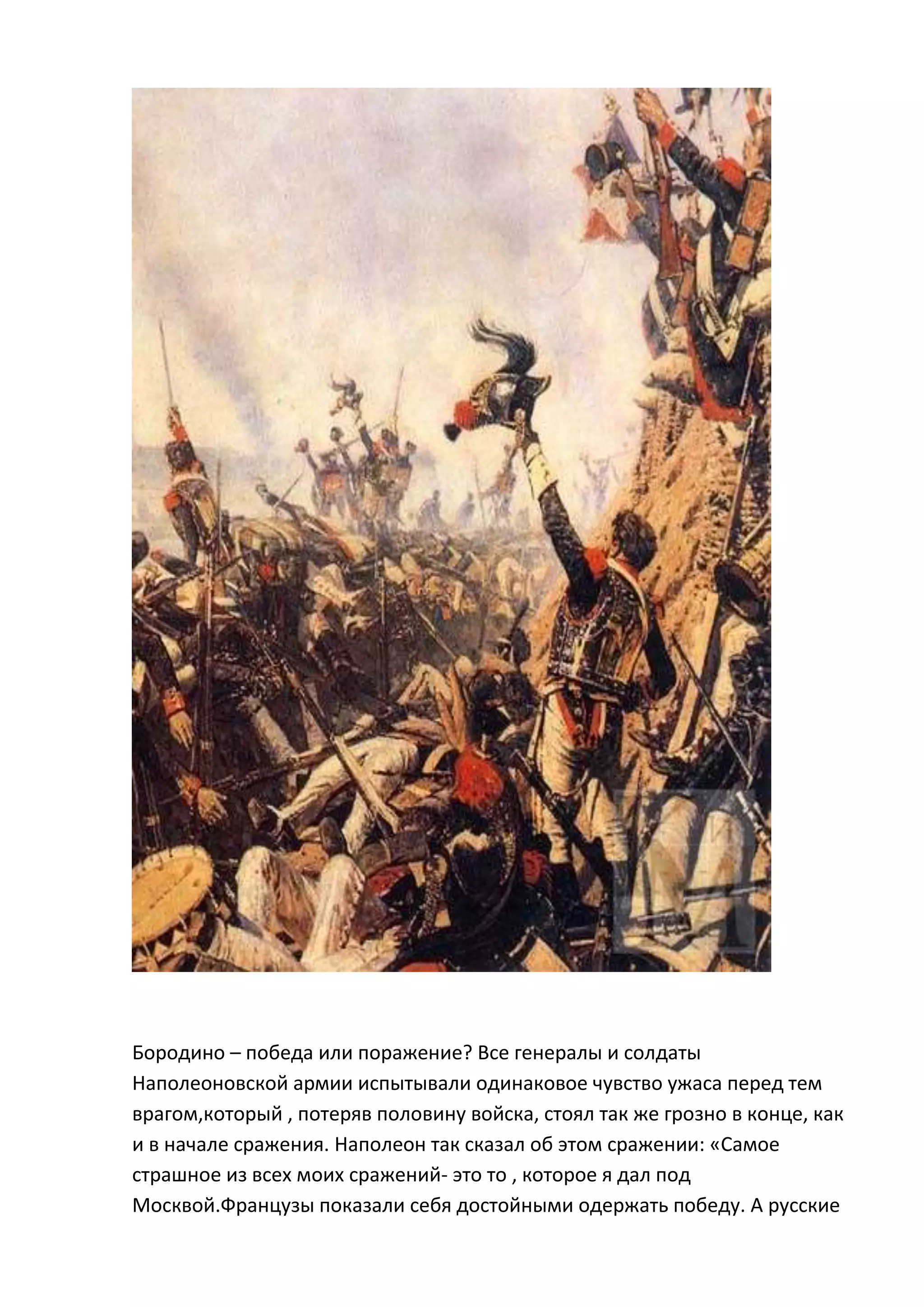 Бородино – победа или поражение? Все генералы и солдаты
Наполеоновской армии испытывали одинаковое чувство ужаса перед тем
врагом,который , потеряв половину войска, стоял так же грозно в конце, как
и в начале сражения. Наполеон так сказал об этом сражении: «Самое
страшное из всех моих сражений- это то , которое я дал под
Москвой.Французы показали себя достойными одержать победу. А русские
 