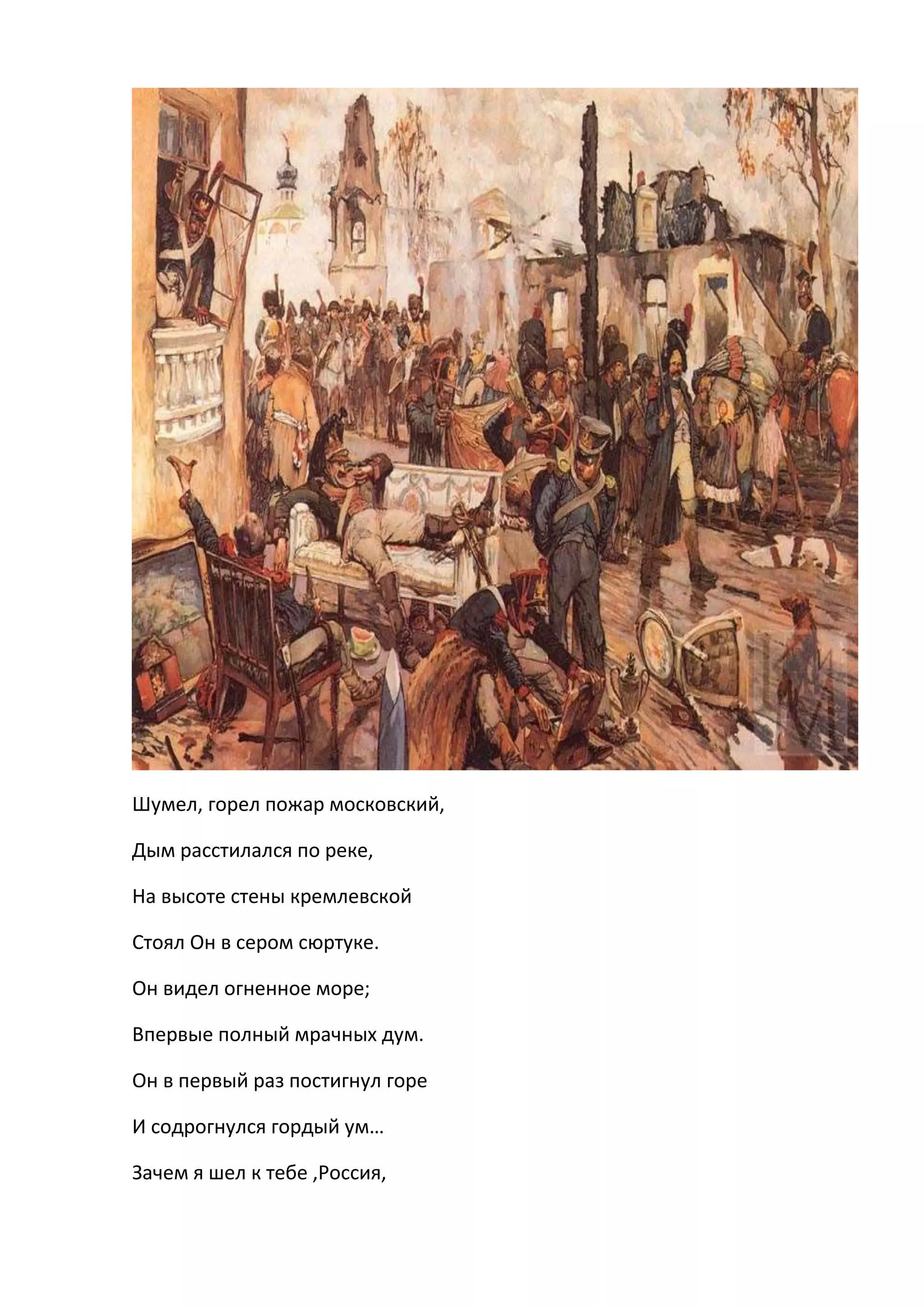 Шумел, горел пожар московский,

Дым расстилался по реке,

На высоте стены кремлевской

Стоял Он в сером сюртуке.

Он видел огненное море;

Впервые полный мрачных дум.

Он в первый раз постигнул горе

И содрогнулся гордый ум…

Зачем я шел к тебе ,Россия,
 