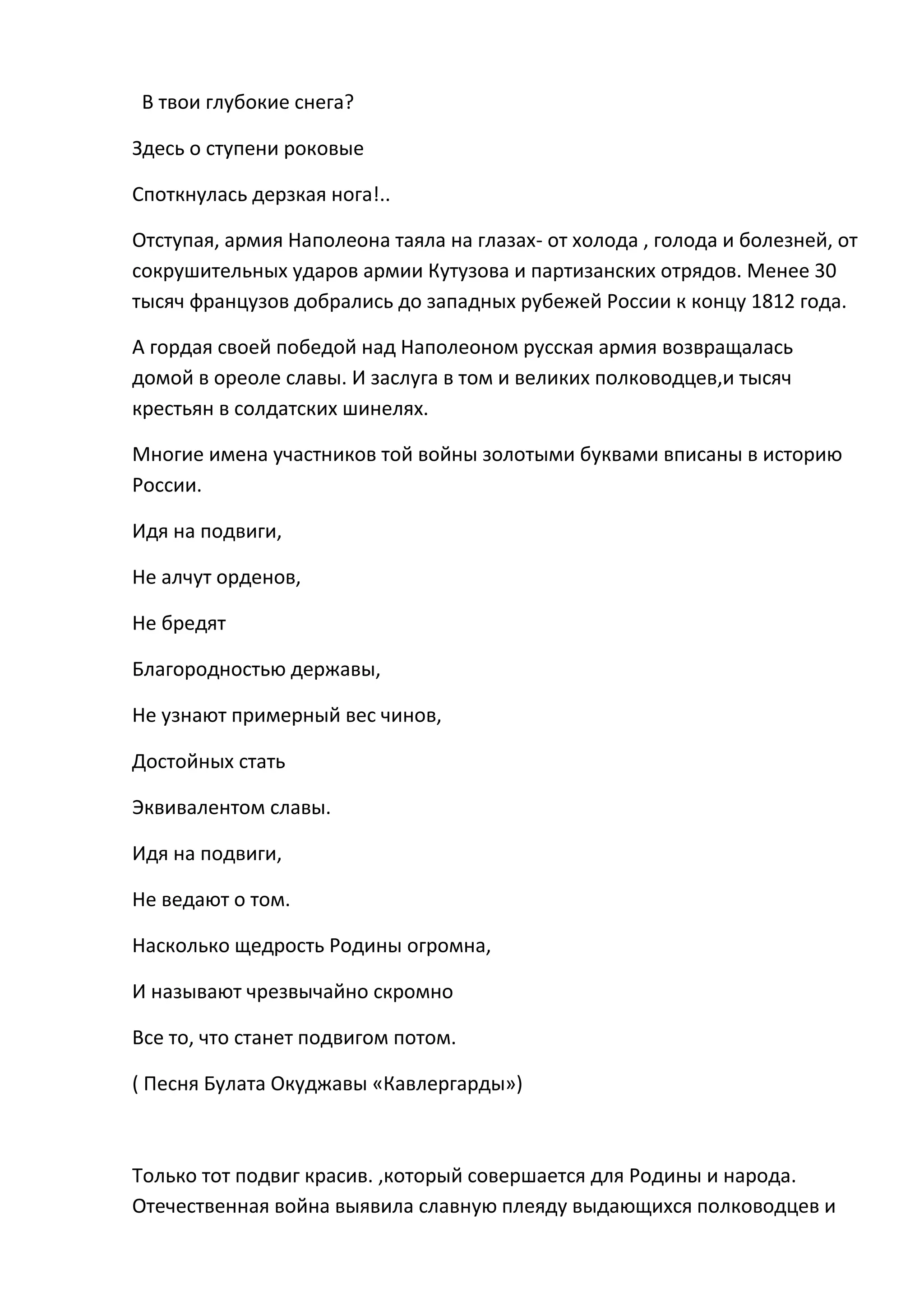 В твои глубокие снега?

Здесь о ступени роковые

Споткнулась дерзкая нога!..

Отступая, армия Наполеона таяла на глазах- от холода , голода и болезней, от
сокрушительных ударов армии Кутузова и партизанских отрядов. Менее 30
тысяч французов добрались до западных рубежей России к концу 1812 года.

А гордая своей победой над Наполеоном русская армия возвращалась
домой в ореоле славы. И заслуга в том и великих полководцев,и тысяч
крестьян в солдатских шинелях.

Многие имена участников той войны золотыми буквами вписаны в историю
России.

Идя на подвиги,

Не алчут орденов,

Не бредят

Благородностью державы,

Не узнают примерный вес чинов,

Достойных стать

Эквивалентом славы.

Идя на подвиги,

Не ведают о том.

Насколько щедрость Родины огромна,

И называют чрезвычайно скромно

Все то, что станет подвигом потом.

( Песня Булата Окуджавы «Кавлергарды»)



Только тот подвиг красив. ,который совершается для Родины и народа.
Отечественная война выявила славную плеяду выдающихся полководцев и
 