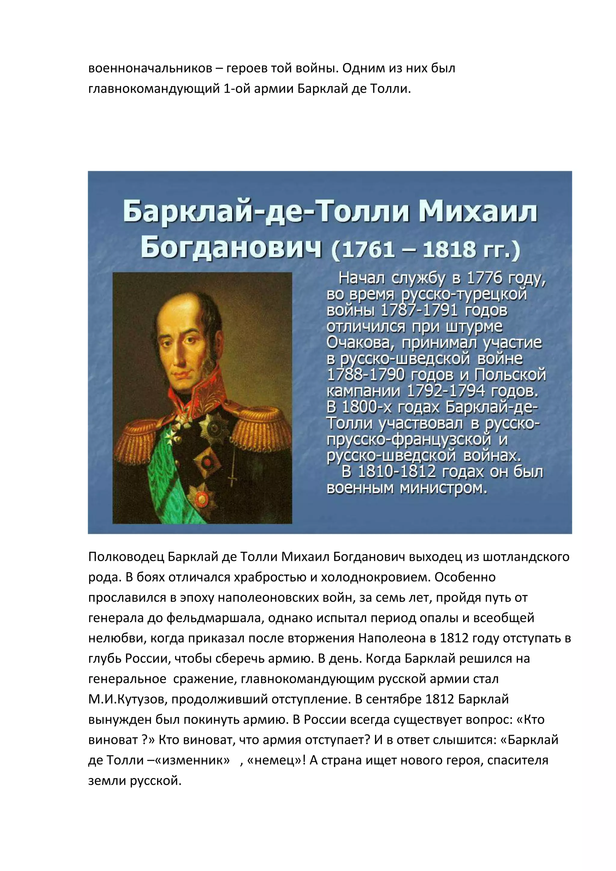 военноначальников – героев той войны. Одним из них был
главнокомандующий 1-ой армии Барклай де Толли.




Полководец Барклай де Толли Михаил Богданович выходец из шотландского
рода. В боях отличался храбростью и холоднокровием. Особенно
прославился в эпоху наполеоновских войн, за семь лет, пройдя путь от
генерала до фельдмаршала, однако испытал период опалы и всеобщей
нелюбви, когда приказал после вторжения Наполеона в 1812 году отступать в
глубь России, чтобы сберечь армию. В день. Когда Барклай решился на
генеральное сражение, главнокомандующим русской армии стал
М.И.Кутузов, продолживший отступление. В сентябре 1812 Барклай
вынужден был покинуть армию. В России всегда существует вопрос: «Кто
виноват ?» Кто виноват, что армия отступает? И в ответ слышится: «Барклай
де Толли –«изменник» , «немец»! А страна ищет нового героя, спасителя
земли русской.
 