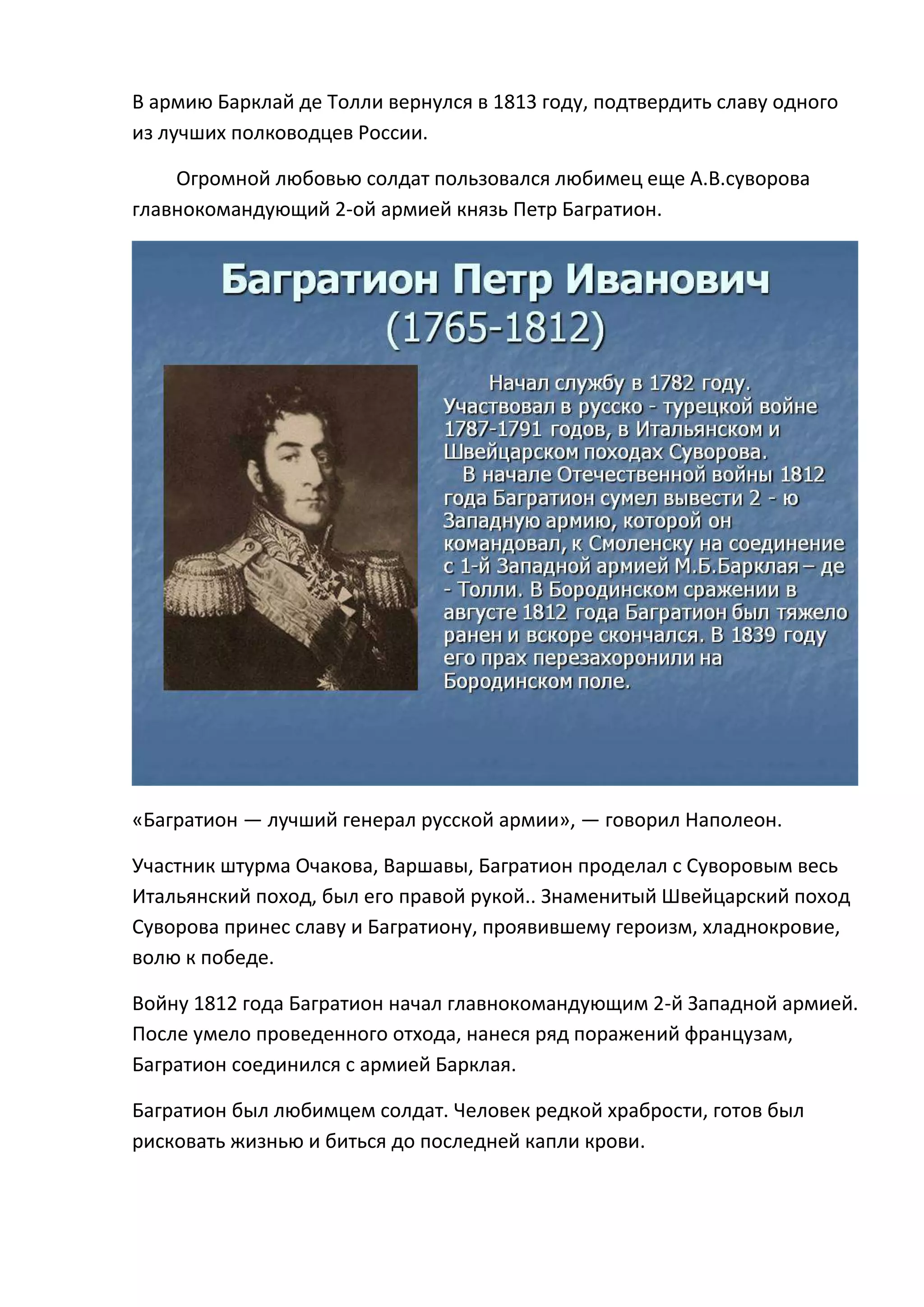 В армию Барклай де Толли вернулся в 1813 году, подтвердить славу одного
из лучших полководцев России.

    Огромной любовью солдат пользовался любимец еще А.В.суворова
главнокомандующий 2-ой армией князь Петр Багратион.




«Багратион — лучший генерал русской армии», — говорил Наполеон.

Участник штурма Очакова, Варшавы, Багратион проделал с Суворовым весь
Итальянский поход, был его правой рукой.. Знаменитый Швейцарский поход
Суворова принес славу и Багратиону, проявившему героизм, хладнокровие,
волю к победе.

Войну 1812 года Багратион начал главнокомандующим 2-й Западной армией.
После умело проведенного отхода, нанеся ряд поражений французам,
Багратион соединился с армией Барклая.

Багратион был любимцем солдат. Человек редкой храбрости, готов был
рисковать жизнью и биться до последней капли крови.
 