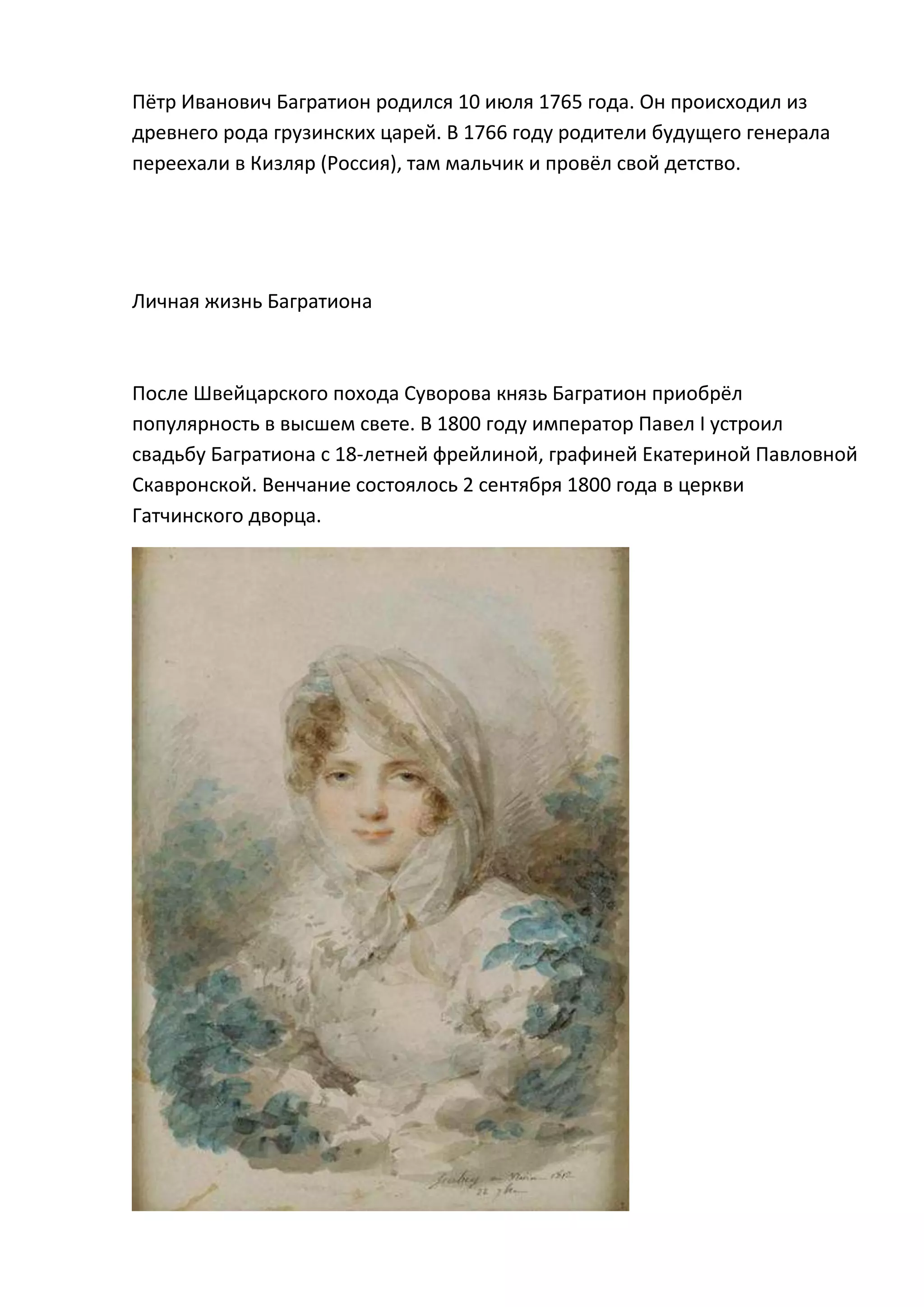 Пётр Иванович Багратион родился 10 июля 1765 года. Он происходил из
древнего рода грузинских царей. В 1766 году родители будущего генерала
переехали в Кизляр (Россия), там мальчик и провёл свой детство.




Личная жизнь Багратиона



После Швейцарского похода Суворова князь Багратион приобрёл
популярность в высшем свете. В 1800 году император Павел I устроил
свадьбу Багратиона с 18-летней фрейлиной, графиней Екатериной Павловной
Скавронской. Венчание состоялось 2 сентября 1800 года в церкви
Гатчинского дворца.
 