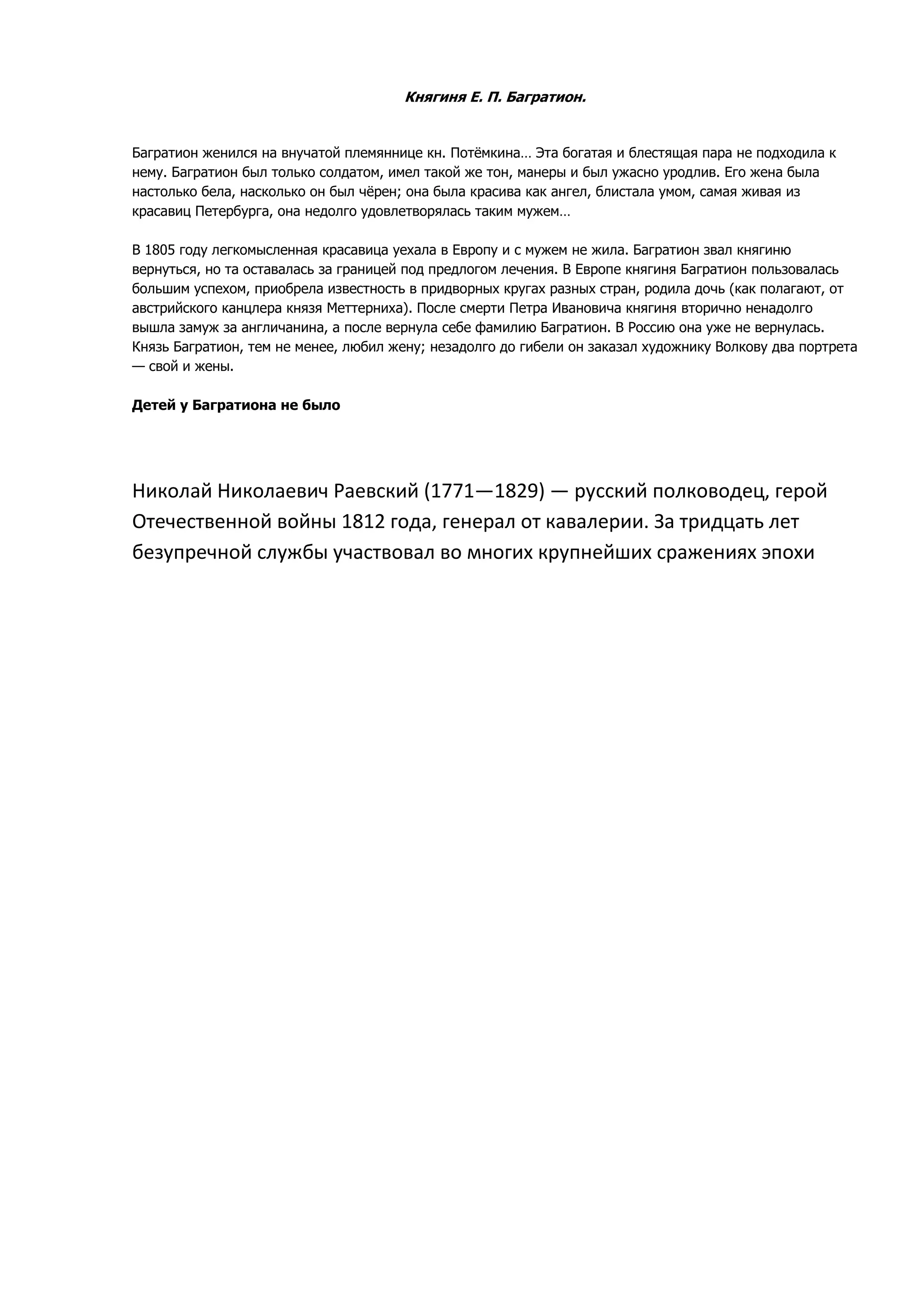 Княгиня Е. П. Багратион.


Багратион женился на внучатой племяннице кн. Потѐмкина… Эта богатая и блестящая пара не подходила к
нему. Багратион был только солдатом, имел такой же тон, манеры и был ужасно уродлив. Его жена была
настолько бела, насколько он был чѐрен; она была красива как ангел, блистала умом, самая живая из
красавиц Петербурга, она недолго удовлетворялась таким мужем…

В 1805 году легкомысленная красавица уехала в Европу и с мужем не жила. Багратион звал княгиню
вернуться, но та оставалась за границей под предлогом лечения. В Европе княгиня Багратион пользовалась
большим успехом, приобрела известность в придворных кругах разных стран, родила дочь (как полагают, от
австрийского канцлера князя Меттерниха). После смерти Петра Ивановича княгиня вторично ненадолго
вышла замуж за англичанина, а после вернула себе фамилию Багратион. В Россию она уже не вернулась.
Князь Багратион, тем не менее, любил жену; незадолго до гибели он заказал художнику Волкову два портрета
— свой и жены.

Детей у Багратиона не было




Николай Николаевич Раевский (1771—1829) — русский полководец, герой
Отечественной войны 1812 года, генерал от кавалерии. За тридцать лет
безупречной службы участвовал во многих крупнейших сражениях эпохи
 