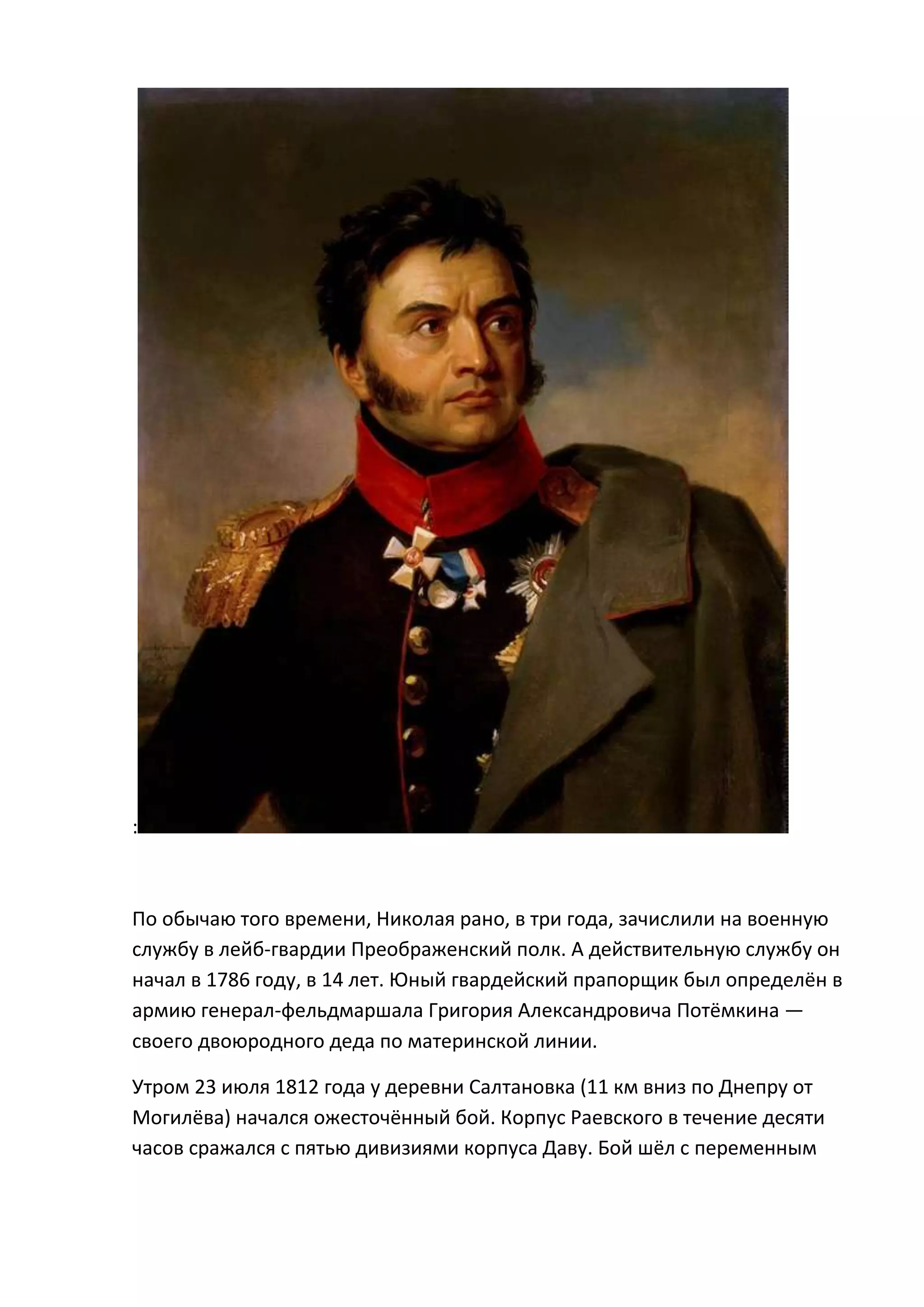 :



По обычаю того времени, Николая рано, в три года, зачислили на военную
службу в лейб-гвардии Преображенский полк. А действительную службу он
начал в 1786 году, в 14 лет. Юный гвардейский прапорщик был определён в
армию генерал-фельдмаршала Григория Александровича Потёмкина —
своего двоюродного деда по материнской линии.

Утром 23 июля 1812 года у деревни Салтановка (11 км вниз по Днепру от
Могилёва) начался ожесточённый бой. Корпус Раевского в течение десяти
часов сражался с пятью дивизиями корпуса Даву. Бой шёл с переменным
 
