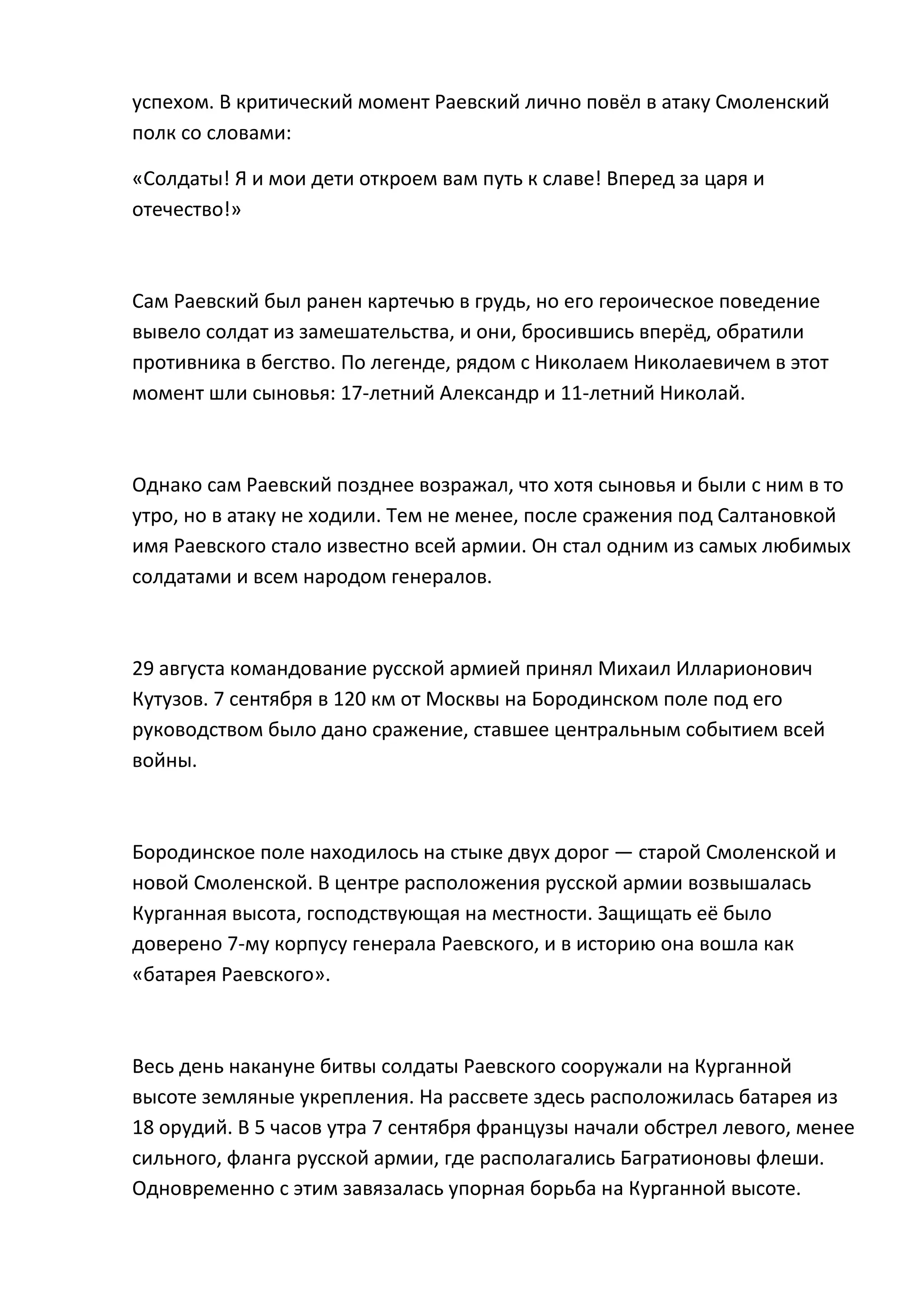 успехом. В критический момент Раевский лично повёл в атаку Смоленский
полк со словами:

«Солдаты! Я и мои дети откроем вам путь к славе! Вперед за царя и
отечество!»



Сам Раевский был ранен картечью в грудь, но его героическое поведение
вывело солдат из замешательства, и они, бросившись вперёд, обратили
противника в бегство. По легенде, рядом с Николаем Николаевичем в этот
момент шли сыновья: 17-летний Александр и 11-летний Николай.



Однако сам Раевский позднее возражал, что хотя сыновья и были с ним в то
утро, но в атаку не ходили. Тем не менее, после сражения под Салтановкой
имя Раевского стало известно всей армии. Он стал одним из самых любимых
солдатами и всем народом генералов.



29 августа командование русской армией принял Михаил Илларионович
Кутузов. 7 сентября в 120 км от Москвы на Бородинском поле под его
руководством было дано сражение, ставшее центральным событием всей
войны.



Бородинское поле находилось на стыке двух дорог — старой Смоленской и
новой Смоленской. В центре расположения русской армии возвышалась
Курганная высота, господствующая на местности. Защищать её было
доверено 7-му корпусу генерала Раевского, и в историю она вошла как
«батарея Раевского».



Весь день накануне битвы солдаты Раевского сооружали на Курганной
высоте земляные укрепления. На рассвете здесь расположилась батарея из
18 орудий. В 5 часов утра 7 сентября французы начали обстрел левого, менее
сильного, фланга русской армии, где располагались Багратионовы флеши.
Одновременно с этим завязалась упорная борьба на Курганной высоте.
 