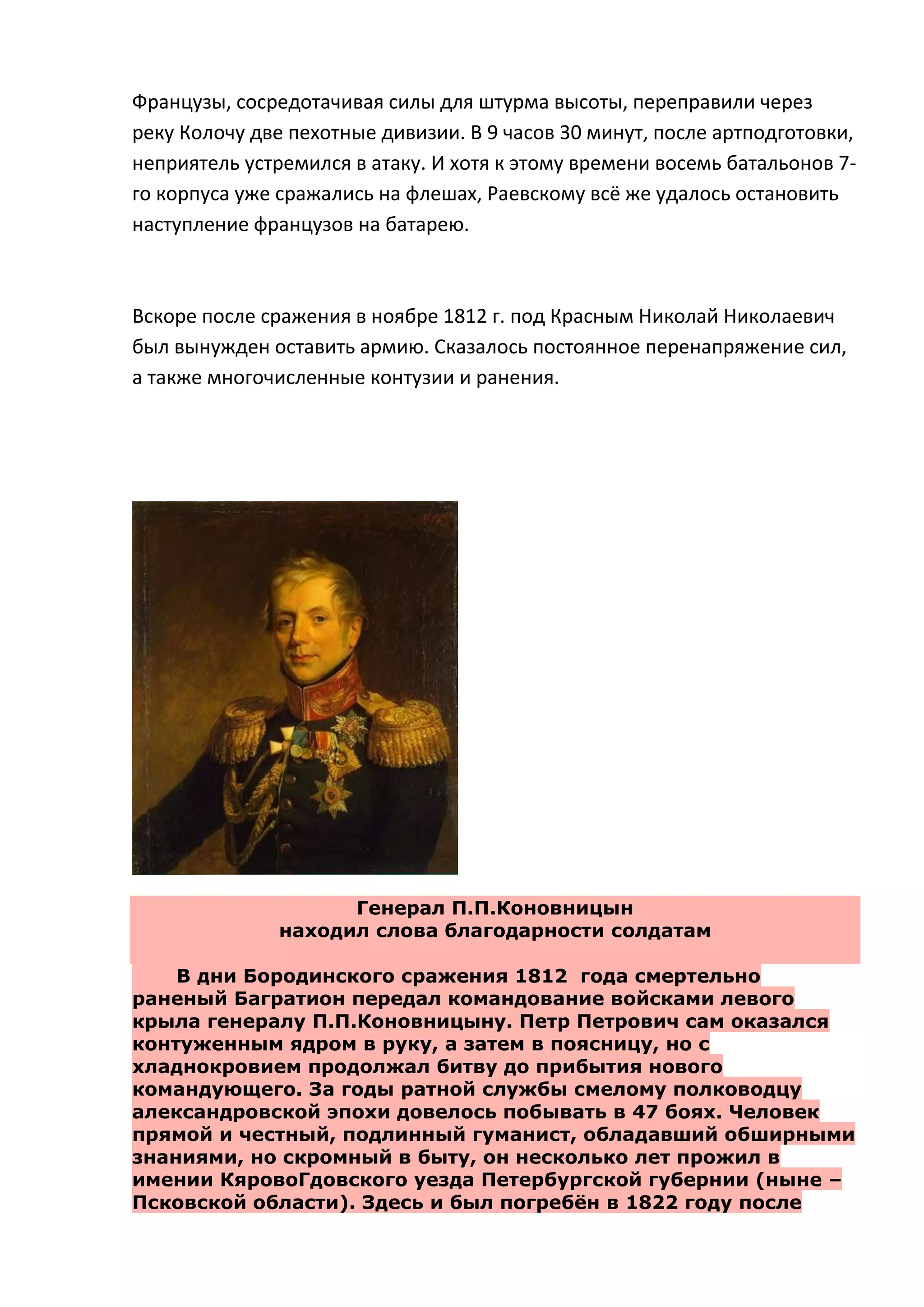 Французы, сосредотачивая силы для штурма высоты, переправили через
реку Колочу две пехотные дивизии. В 9 часов 30 минут, после артподготовки,
неприятель устремился в атаку. И хотя к этому времени восемь батальонов 7-
го корпуса уже сражались на флешах, Раевскому всё же удалось остановить
наступление французов на батарею.



Вскоре после сражения в ноябре 1812 г. под Красным Николай Николаевич
был вынужден оставить армию. Сказалось постоянное перенапряжение сил,
а также многочисленные контузии и ранения.




                    Генерал П.П.Коновницын
              находил слова благодарности солдатам

    В дни Бородинского сражения 1812 года смертельно
раненый Багратион передал командование войсками левого
крыла генералу П.П.Коновницыну. Петр Петрович сам оказался
контуженным ядром в руку, а затем в поясницу, но с
хладнокровием продолжал битву до прибытия нового
командующего. За годы ратной службы смелому полководцу
александровской эпохи довелось побывать в 47 боях. Человек
прямой и честный, подлинный гуманист, обладавший обширными
знаниями, но скромный в быту, он несколько лет прожил в
имении КяровоГдовского уезда Петербургской губернии (ныне –
Псковской области). Здесь и был погребѐн в 1822 году после
 