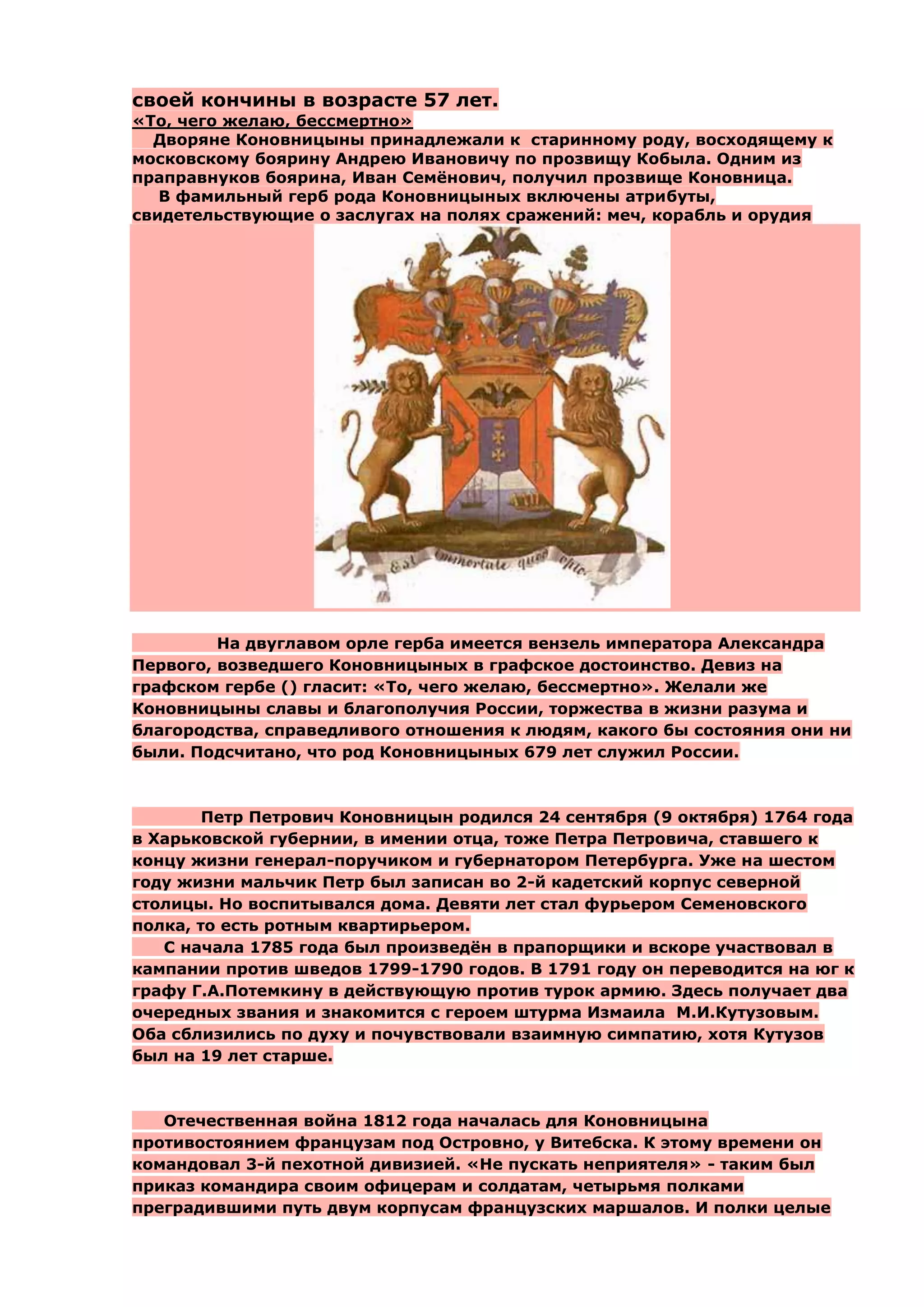своей кончины в возрасте 57 лет.
«То, чего желаю, бессмертно»
  Дворяне Коновницыны принадлежали к старинному роду, восходящему к
московскому боярину Андрею Ивановичу по прозвищу Кобыла. Одним из
праправнуков боярина, Иван Семѐнович, получил прозвище Коновница.
   В фамильный герб рода Коновницыных включены атрибуты,
свидетельствующие о заслугах на полях сражений: меч, корабль и орудия




         На двуглавом орле герба имеется вензель императора Александра
Первого, возведшего Коновницыных в графское достоинство. Девиз на
графском гербе () гласит: «То, чего желаю, бессмертно». Желали же
Коновницыны славы и благополучия России, торжества в жизни разума и
благородства, справедливого отношения к людям, какого бы состояния они ни
были. Подсчитано, что род Коновницыных 679 лет служил России.



        Петр Петрович Коновницын родился 24 сентября (9 октября) 1764 года
в Харьковской губернии, в имении отца, тоже Петра Петровича, ставшего к
концу жизни генерал-поручиком и губернатором Петербурга. Уже на шестом
году жизни мальчик Петр был записан во 2-й кадетский корпус северной
столицы. Но воспитывался дома. Девяти лет стал фурьером Семеновского
полка, то есть ротным квартирьером.
   С начала 1785 года был произведѐн в прапорщики и вскоре участвовал в
кампании против шведов 1799-1790 годов. В 1791 году он переводится на юг к
графу Г.А.Потемкину в действующую против турок армию. Здесь получает два
очередных звания и знакомится с героем штурма Измаила М.И.Кутузовым.
Оба сблизились по духу и почувствовали взаимную симпатию, хотя Кутузов
был на 19 лет старше.



   Отечественная война 1812 года началась для Коновницына
противостоянием французам под Островно, у Витебска. К этому времени он
командовал 3-й пехотной дивизией. «Не пускать неприятеля» - таким был
приказ командира своим офицерам и солдатам, четырьмя полками
преградившими путь двум корпусам французских маршалов. И полки целые
 