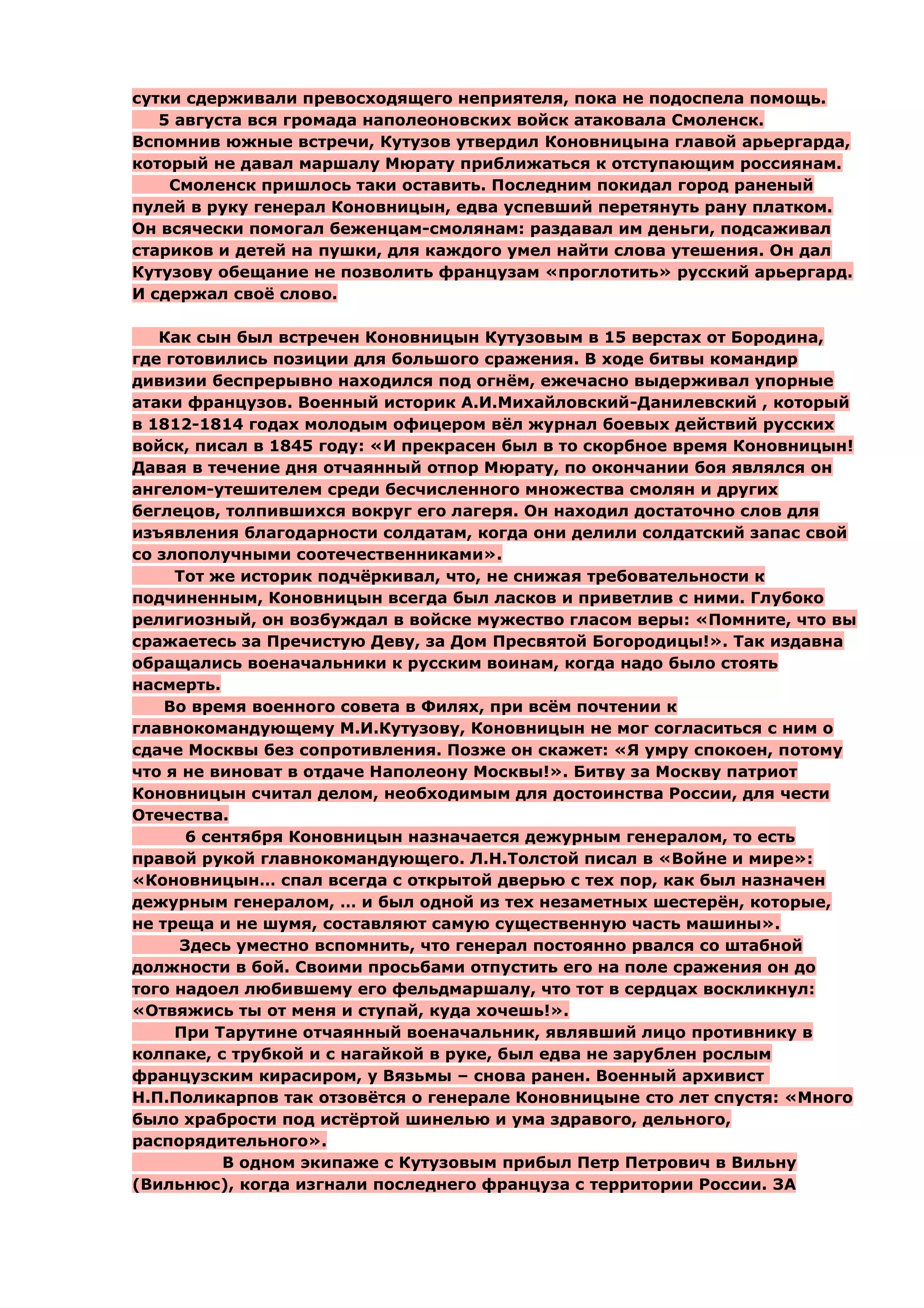 сутки сдерживали превосходящего неприятеля, пока не подоспела помощь.
   5 августа вся громада наполеоновских войск атаковала Смоленск.
Вспомнив южные встречи, Кутузов утвердил Коновницына главой арьергарда,
который не давал маршалу Мюрату приближаться к отступающим россиянам.
    Смоленск пришлось таки оставить. Последним покидал город раненый
пулей в руку генерал Коновницын, едва успевший перетянуть рану платком.
Он всячески помогал беженцам-смолянам: раздавал им деньги, подсаживал
стариков и детей на пушки, для каждого умел найти слова утешения. Он дал
Кутузову обещание не позволить французам «проглотить» русский арьергард.
И сдержал своѐ слово.

   Как сын был встречен Коновницын Кутузовым в 15 верстах от Бородина,
где готовились позиции для большого сражения. В ходе битвы командир
дивизии беспрерывно находился под огнѐм, ежечасно выдерживал упорные
атаки французов. Военный историк А.И.Михайловский-Данилевский , который
в 1812-1814 годах молодым офицером вѐл журнал боевых действий русских
войск, писал в 1845 году: «И прекрасен был в то скорбное время Коновницын!
Давая в течение дня отчаянный отпор Мюрату, по окончании боя являлся он
ангелом-утешителем среди бесчисленного множества смолян и других
беглецов, толпившихся вокруг его лагеря. Он находил достаточно слов для
изъявления благодарности солдатам, когда они делили солдатский запас свой
со злополучными соотечественниками».
     Тот же историк подчѐркивал, что, не снижая требовательности к
подчиненным, Коновницын всегда был ласков и приветлив с ними. Глубоко
религиозный, он возбуждал в войске мужество гласом веры: «Помните, что вы
сражаетесь за Пречистую Деву, за Дом Пресвятой Богородицы!». Так издавна
обращались военачальники к русским воинам, когда надо было стоять
насмерть.
    Во время военного совета в Филях, при всѐм почтении к
главнокомандующему М.И.Кутузову, Коновницын не мог согласиться с ним о
сдаче Москвы без сопротивления. Позже он скажет: «Я умру спокоен, потому
что я не виноват в отдаче Наполеону Москвы!». Битву за Москву патриот
Коновницын считал делом, необходимым для достоинства России, для чести
Отечества.
      6 сентября Коновницын назначается дежурным генералом, то есть
правой рукой главнокомандующего. Л.Н.Толстой писал в «Войне и мире»:
«Коновницын… спал всегда с открытой дверью с тех пор, как был назначен
дежурным генералом, … и был одной из тех незаметных шестерѐн, которые,
не треща и не шумя, составляют самую существенную часть машины».
     Здесь уместно вспомнить, что генерал постоянно рвался со штабной
должности в бой. Своими просьбами отпустить его на поле сражения он до
того надоел любившему его фельдмаршалу, что тот в сердцах воскликнул:
«Отвяжись ты от меня и ступай, куда хочешь!».
     При Тарутине отчаянный военачальник, являвший лицо противнику в
колпаке, с трубкой и с нагайкой в руке, был едва не зарублен рослым
французским кирасиром, у Вязьмы – снова ранен. Военный архивист
Н.П.Поликарпов так отзовѐтся о генерале Коновницыне сто лет спустя: «Много
было храбрости под истѐртой шинелью и ума здравого, дельного,
распорядительного».
          В одном экипаже с Кутузовым прибыл Петр Петрович в Вильну
(Вильнюс), когда изгнали последнего француза с территории России. ЗА
 