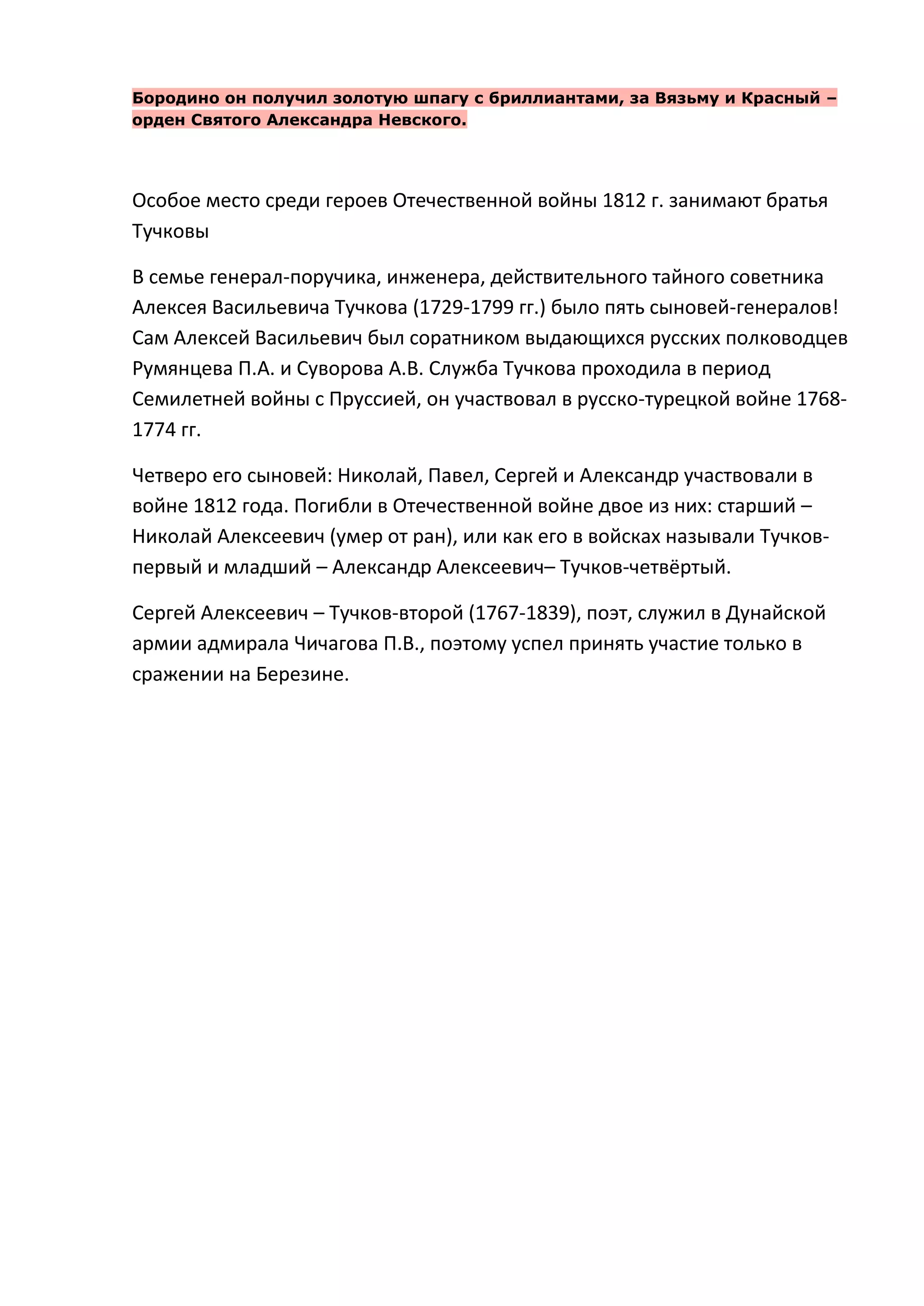 Бородино он получил золотую шпагу с бриллиантами, за Вязьму и Красный –
орден Святого Александра Невского.




Особое место среди героев Отечественной войны 1812 г. занимают братья
Тучковы

В семье генерал-поручика, инженера, действительного тайного советника
Алексея Васильевича Тучкова (1729-1799 гг.) было пять сыновей-генералов!
Сам Алексей Васильевич был соратником выдающихся русских полководцев
Румянцева П.А. и Суворова А.В. Служба Тучкова проходила в период
Семилетней войны с Пруссией, он участвовал в русско-турецкой войне 1768-
1774 гг.

Четверо его сыновей: Николай, Павел, Сергей и Александр участвовали в
войне 1812 года. Погибли в Отечественной войне двое из них: старший –
Николай Алексеевич (умер от ран), или как его в войсках называли Тучков-
первый и младший – Александр Алексеевич– Тучков-четвёртый.

Сергей Алексеевич – Тучков-второй (1767-1839), поэт, служил в Дунайской
армии адмирала Чичагова П.В., поэтому успел принять участие только в
сражении на Березине.
 