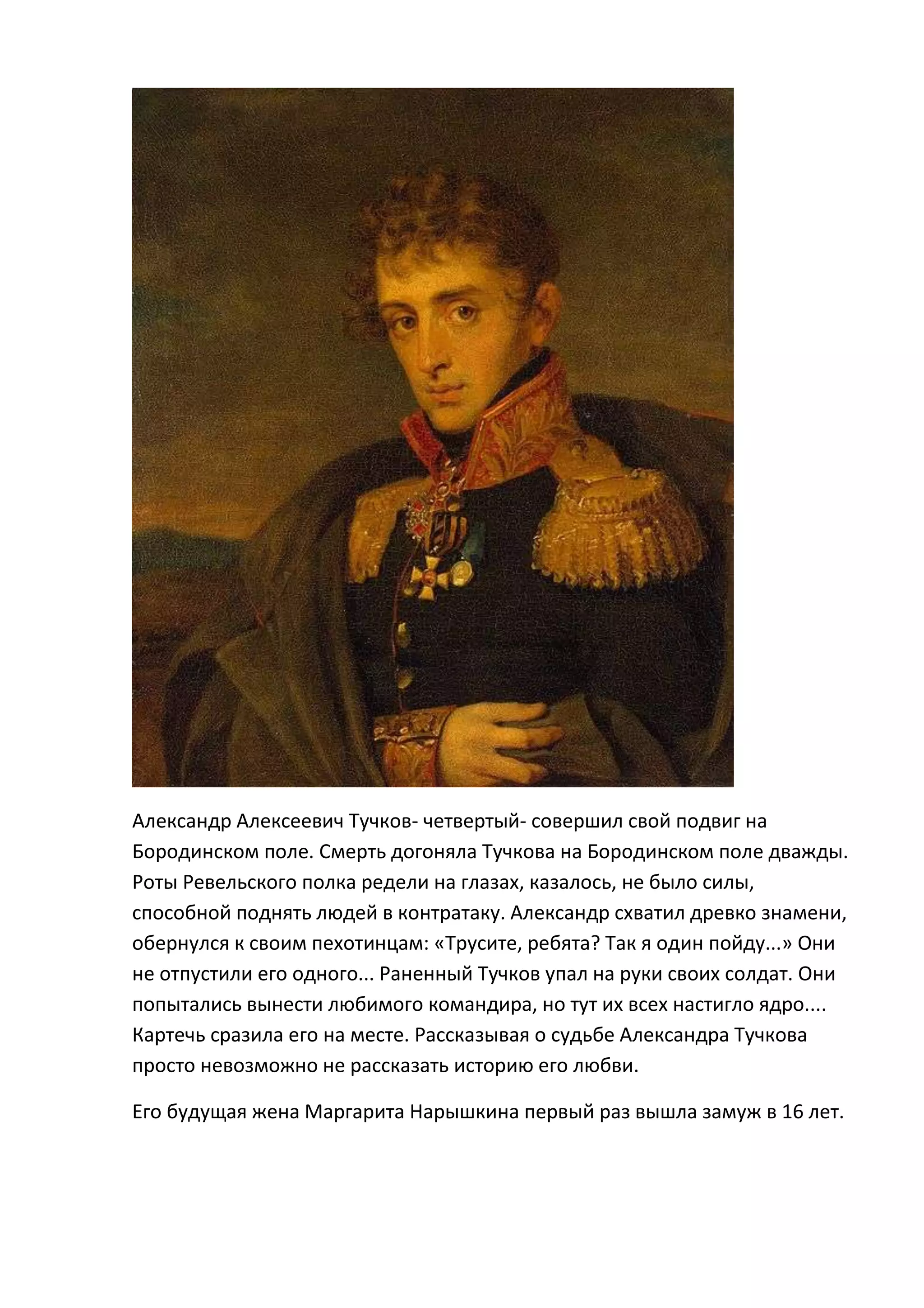 Александр Алексеевич Тучков- четвертый- совершил свой подвиг на
Бородинском поле. Смерть догоняла Тучкова на Бородинском поле дважды.
Роты Ревельского полка редели на глазах, казалось, не было силы,
способной поднять людей в контратаку. Александр схватил древко знамени,
обернулся к своим пехотинцам: «Трусите, ребята? Так я один пойду...» Они
не отпустили его одного... Раненный Тучков упал на руки своих солдат. Они
попытались вынести любимого командира, но тут их всех настигло ядро....
Картечь сразила его на месте. Рассказывая о судьбе Александра Тучкова
просто невозможно не рассказать историю его любви.

Его будущая жена Маргарита Нарышкина первый раз вышла замуж в 16 лет.
 