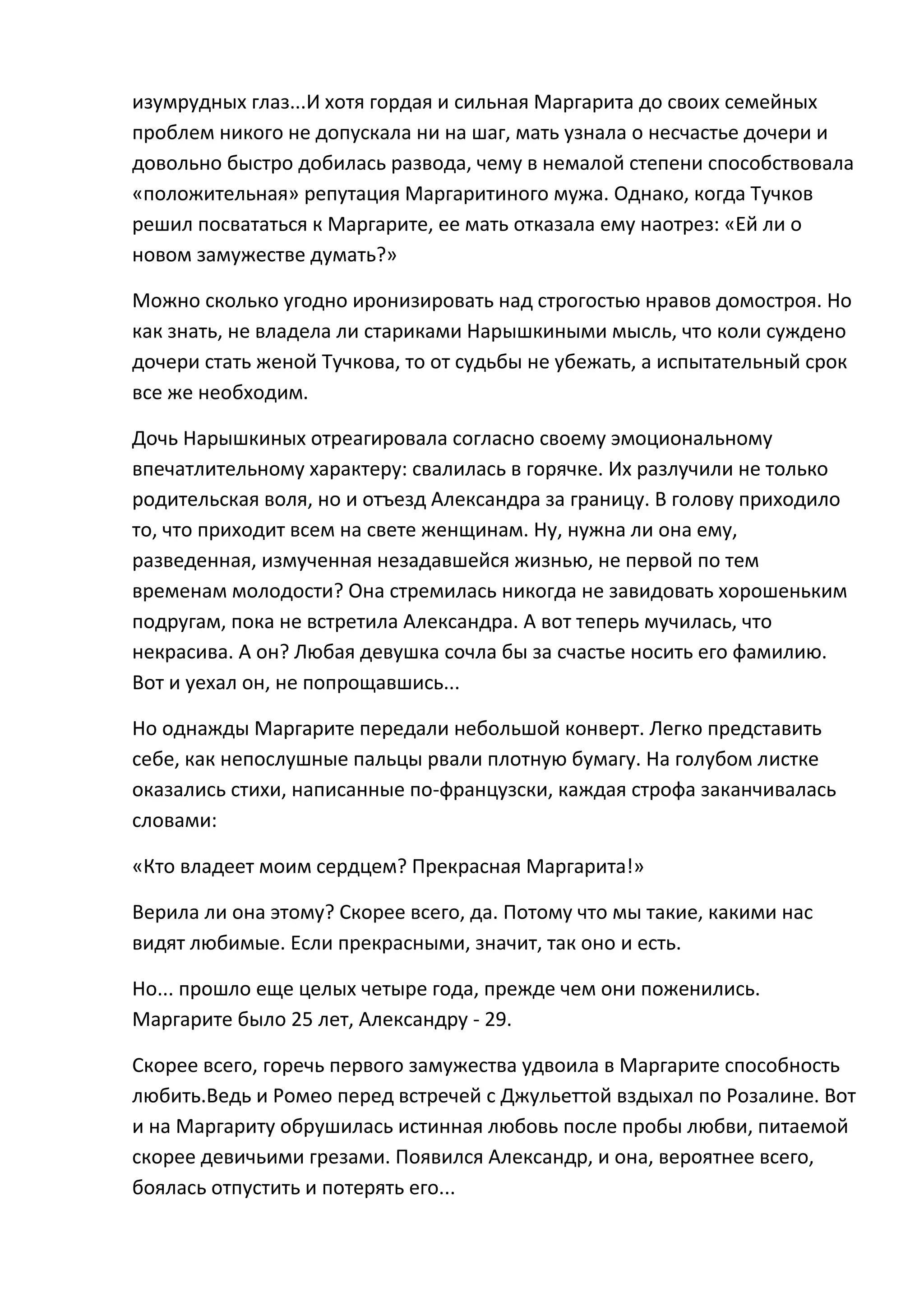 изумрудных глаз...И хотя гордая и сильная Маргарита до своих семейных
проблем никого не допускала ни на шаг, мать узнала о несчастье дочери и
довольно быстро добилась развода, чему в немалой степени способствовала
«положительная» репутация Маргаритиного мужа. Однако, когда Тучков
решил посвататься к Маргарите, ее мать отказала ему наотрез: «Ей ли о
новом замужестве думать?»

Можно сколько угодно иронизировать над строгостью нравов домостроя. Но
как знать, не владела ли стариками Нарышкиными мысль, что коли суждено
дочери стать женой Тучкова, то от судьбы не убежать, а испытательный срок
все же необходим.

Дочь Нарышкиных отреагировала согласно своему эмоциональному
впечатлительному характеру: свалилась в горячке. Их разлучили не только
родительская воля, но и отъезд Александра за границу. В голову приходило
то, что приходит всем на свете женщинам. Ну, нужна ли она ему,
разведенная, измученная незадавшейся жизнью, не первой по тем
временам молодости? Она стремилась никогда не завидовать хорошеньким
подругам, пока не встретила Александра. А вот теперь мучилась, что
некрасива. А он? Любая девушка сочла бы за счастье носить его фамилию.
Вот и уехал он, не попрощавшись...

Но однажды Маргарите передали небольшой конверт. Легко представить
себе, как непослушные пальцы рвали плотную бумагу. На голубом листке
оказались стихи, написанные по-французски, каждая строфа заканчивалась
словами:

«Кто владеет моим сердцем? Прекрасная Маргарита!»

Верила ли она этому? Скорее всего, да. Потому что мы такие, какими нас
видят любимые. Если прекрасными, значит, так оно и есть.

Но... прошло еще целых четыре года, прежде чем они поженились.
Маргарите было 25 лет, Александру - 29.

Скорее всего, горечь первого замужества удвоила в Маргарите способность
любить.Ведь и Ромео перед встречей с Джульеттой вздыхал по Розалине. Вот
и на Маргариту обрушилась истинная любовь после пробы любви, питаемой
скорее девичьими грезами. Появился Александр, и она, вероятнее всего,
боялась отпустить и потерять его...
 