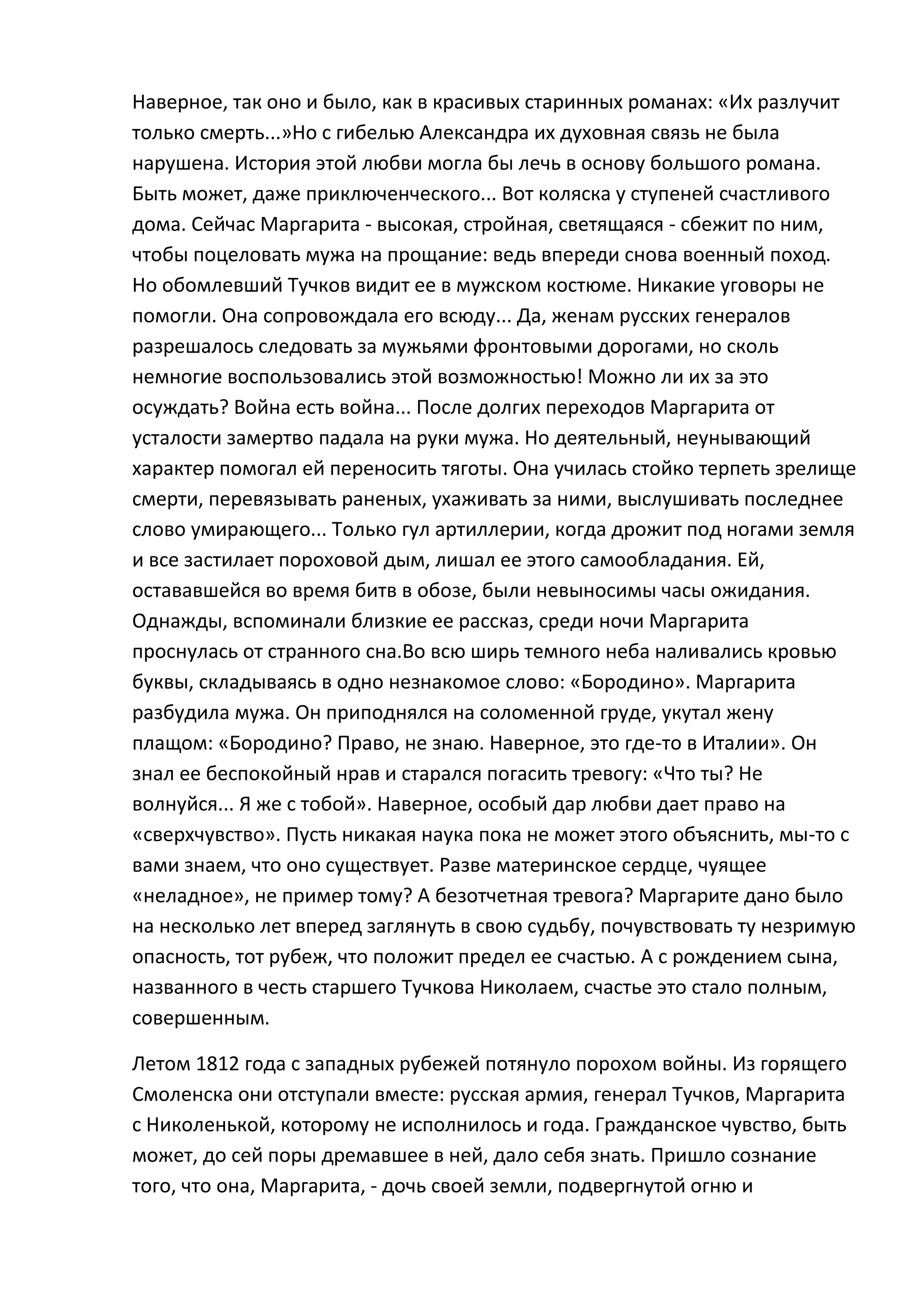 Наверное, так оно и было, как в красивых старинных романах: «Их разлучит
только смерть...»Но с гибелью Александра их духовная связь не была
нарушена. История этой любви могла бы лечь в основу большого романа.
Быть может, даже приключенческого... Вот коляска у ступеней счастливого
дома. Сейчас Маргарита - высокая, стройная, светящаяся - сбежит по ним,
чтобы поцеловать мужа на прощание: ведь впереди снова военный поход.
Но обомлевший Тучков видит ее в мужском костюме. Никакие уговоры не
помогли. Она сопровождала его всюду... Да, женам русских генералов
разрешалось следовать за мужьями фронтовыми дорогами, но сколь
немногие воспользовались этой возможностью! Можно ли их за это
осуждать? Война есть война... После долгих переходов Маргарита от
усталости замертво падала на руки мужа. Но деятельный, неунывающий
характер помогал ей переносить тяготы. Она училась стойко терпеть зрелище
смерти, перевязывать раненых, ухаживать за ними, выслушивать последнее
слово умирающего... Только гул артиллерии, когда дрожит под ногами земля
и все застилает пороховой дым, лишал ее этого самообладания. Ей,
остававшейся во время битв в обозе, были невыносимы часы ожидания.
Однажды, вспоминали близкие ее рассказ, среди ночи Маргарита
проснулась от странного сна.Во всю ширь темного неба наливались кровью
буквы, складываясь в одно незнакомое слово: «Бородино». Маргарита
разбудила мужа. Он приподнялся на соломенной груде, укутал жену
плащом: «Бородино? Право, не знаю. Наверное, это где-то в Италии». Он
знал ее беспокойный нрав и старался погасить тревогу: «Что ты? Не
волнуйся... Я же с тобой». Наверное, особый дар любви дает право на
«сверхчувство». Пусть никакая наука пока не может этого объяснить, мы-то с
вами знаем, что оно существует. Разве материнское сердце, чуящее
«неладное», не пример тому? А безотчетная тревога? Маргарите дано было
на несколько лет вперед заглянуть в свою судьбу, почувствовать ту незримую
опасность, тот рубеж, что положит предел ее счастью. А с рождением сына,
названного в честь старшего Тучкова Николаем, счастье это стало полным,
совершенным.

Летом 1812 года с западных рубежей потянуло порохом войны. Из горящего
Смоленска они отступали вместе: русская армия, генерал Тучков, Маргарита
с Николенькой, которому не исполнилось и года. Гражданское чувство, быть
может, до сей поры дремавшее в ней, дало себя знать. Пришло сознание
того, что она, Маргарита, - дочь своей земли, подвергнутой огню и
 