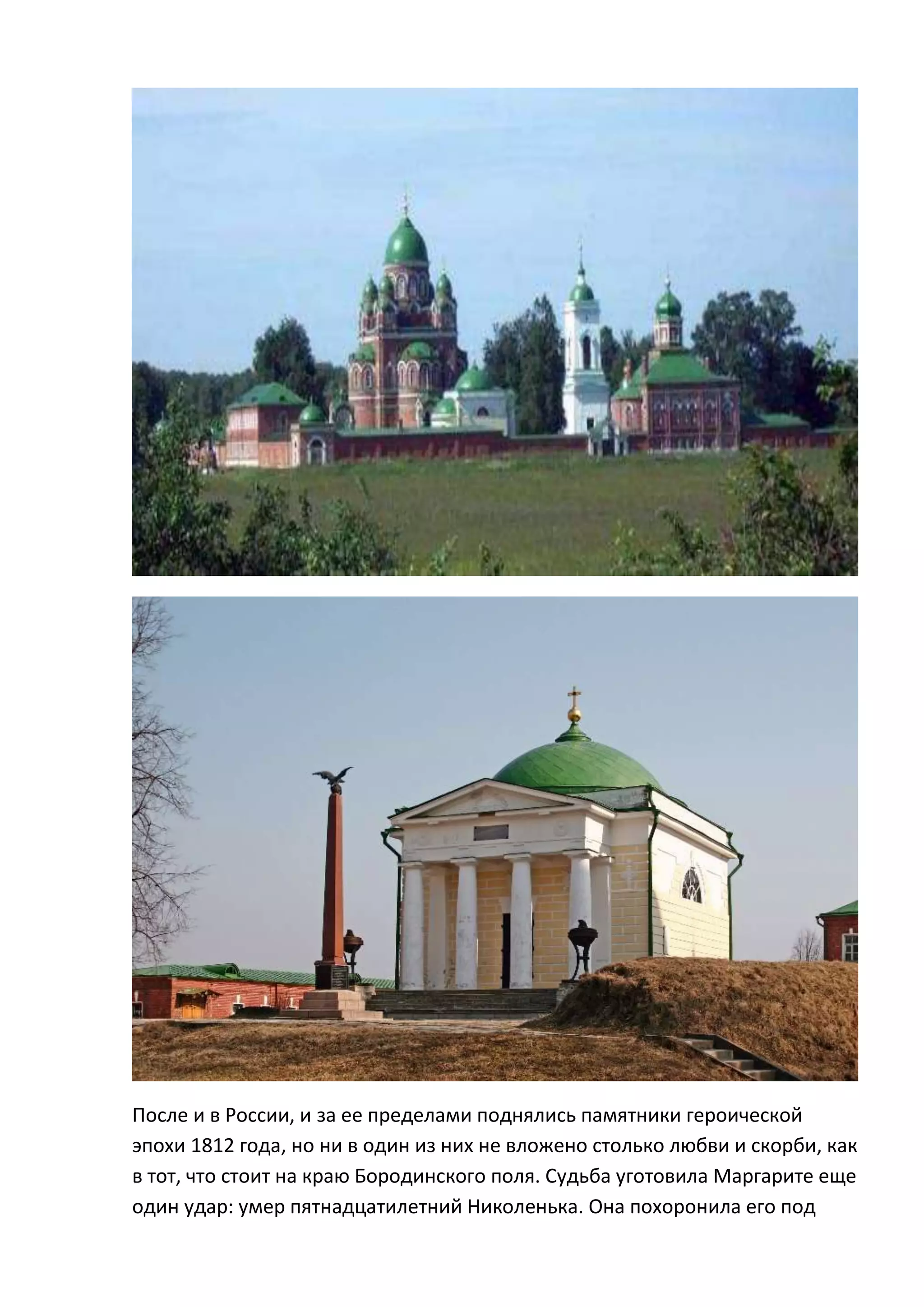 После и в России, и за ее пределами поднялись памятники героической
эпохи 1812 года, но ни в один из них не вложено столько любви и скорби, как
в тот, что стоит на краю Бородинского поля. Судьба уготовила Маргарите еще
один удар: умер пятнадцатилетний Николенька. Она похоронила его под
 