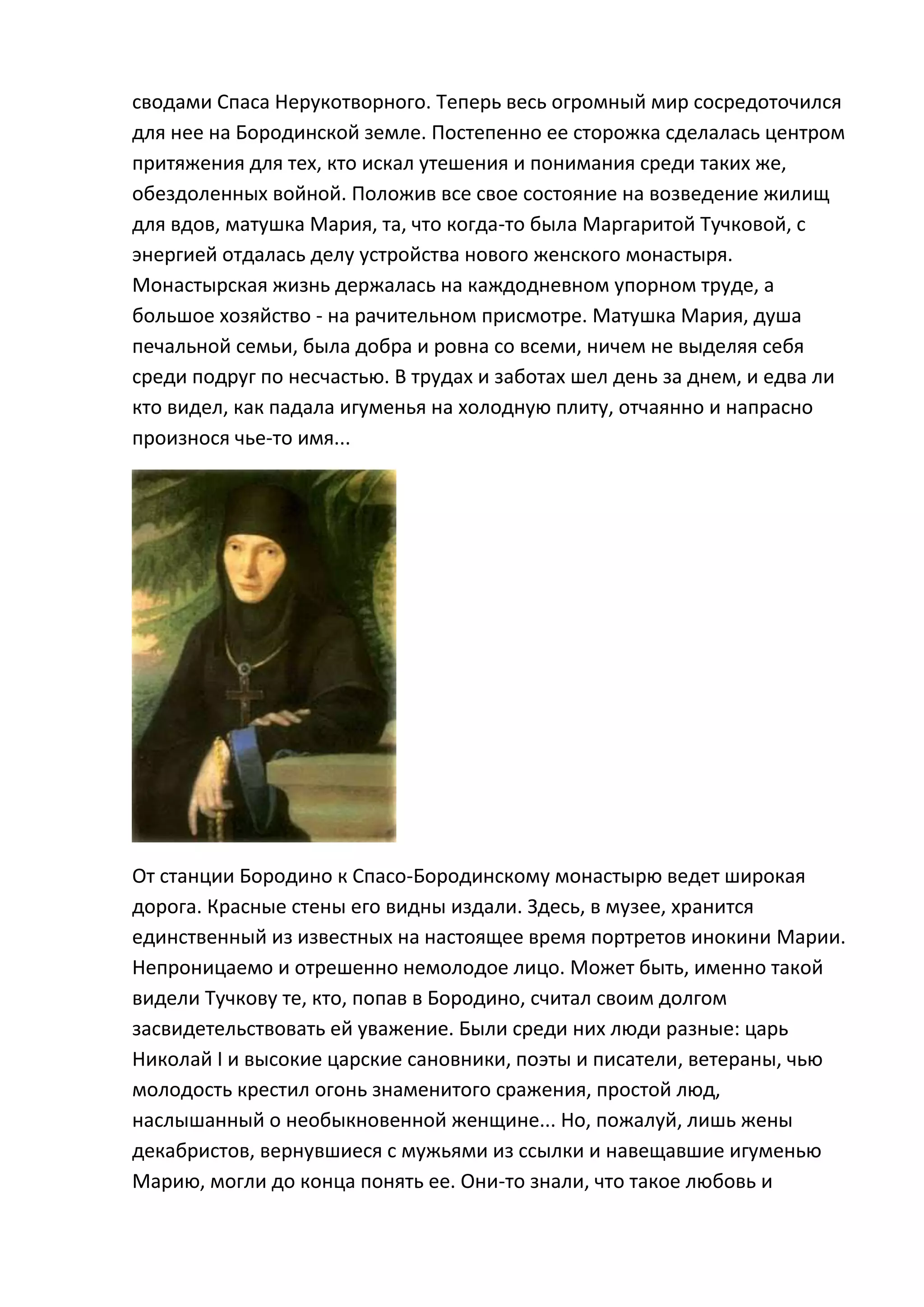 сводами Спаса Нерукотворного. Теперь весь огромный мир сосредоточился
для нее на Бородинской земле. Постепенно ее сторожка сделалась центром
притяжения для тех, кто искал утешения и понимания среди таких же,
обездоленных войной. Положив все свое состояние на возведение жилищ
для вдов, матушка Мария, та, что когда-то была Маргаритой Тучковой, с
энергией отдалась делу устройства нового женского монастыря.
Монастырская жизнь держалась на каждодневном упорном труде, а
большое хозяйство - на рачительном присмотре. Матушка Мария, душа
печальной семьи, была добра и ровна со всеми, ничем не выделяя себя
среди подруг по несчастью. В трудах и заботах шел день за днем, и едва ли
кто видел, как падала игуменья на холодную плиту, отчаянно и напрасно
произнося чье-то имя...




От станции Бородино к Спасо-Бородинскому монастырю ведет широкая
дорога. Красные стены его видны издали. Здесь, в музее, хранится
единственный из известных на настоящее время портретов инокини Марии.
Непроницаемо и отрешенно немолодое лицо. Может быть, именно такой
видели Тучкову те, кто, попав в Бородино, считал своим долгом
засвидетельствовать ей уважение. Были среди них люди разные: царь
Николай I и высокие царские сановники, поэты и писатели, ветераны, чью
молодость крестил огонь знаменитого сражения, простой люд,
наслышанный о необыкновенной женщине... Но, пожалуй, лишь жены
декабристов, вернувшиеся с мужьями из ссылки и навещавшие игуменью
Марию, могли до конца понять ее. Они-то знали, что такое любовь и
 