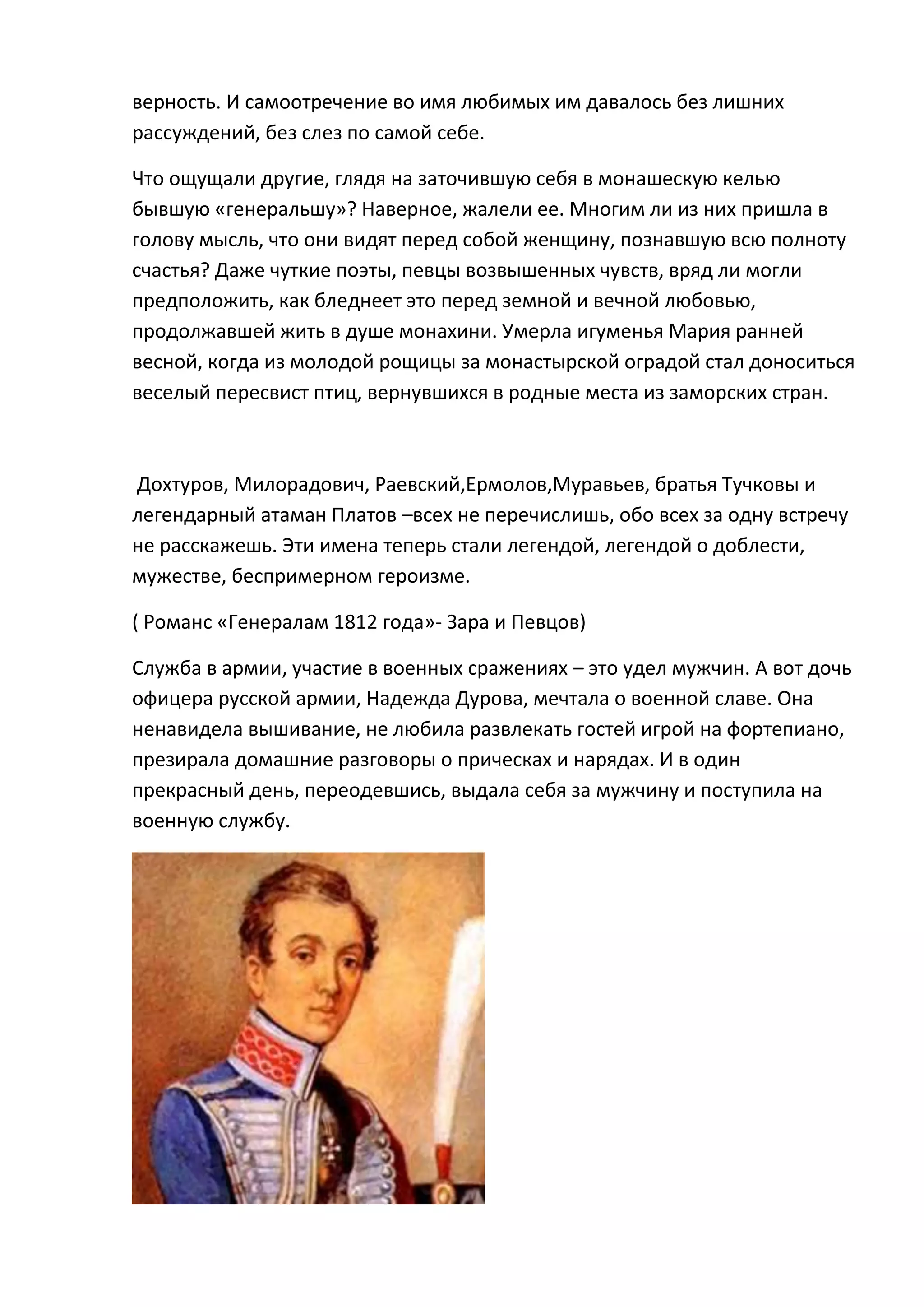 верность. И самоотречение во имя любимых им давалось без лишних
рассуждений, без слез по самой себе.

Что ощущали другие, глядя на заточившую себя в монашескую келью
бывшую «генеральшу»? Наверное, жалели ее. Многим ли из них пришла в
голову мысль, что они видят перед собой женщину, познавшую всю полноту
счастья? Даже чуткие поэты, певцы возвышенных чувств, вряд ли могли
предположить, как бледнеет это перед земной и вечной любовью,
продолжавшей жить в душе монахини. Умерла игуменья Мария ранней
весной, когда из молодой рощицы за монастырской оградой стал доноситься
веселый пересвист птиц, вернувшихся в родные места из заморских стран.



Дохтуров, Милорадович, Раевский,Ермолов,Муравьев, братья Тучковы и
легендарный атаман Платов –всех не перечислишь, обо всех за одну встречу
не расскажешь. Эти имена теперь стали легендой, легендой о доблести,
мужестве, беспримерном героизме.

( Романс «Генералам 1812 года»- Зара и Певцов)

Служба в армии, участие в военных сражениях – это удел мужчин. А вот дочь
офицера русской армии, Надежда Дурова, мечтала о военной славе. Она
ненавидела вышивание, не любила развлекать гостей игрой на фортепиано,
презирала домашние разговоры о прическах и нарядах. И в один
прекрасный день, переодевшись, выдала себя за мужчину и поступила на
военную службу.
 