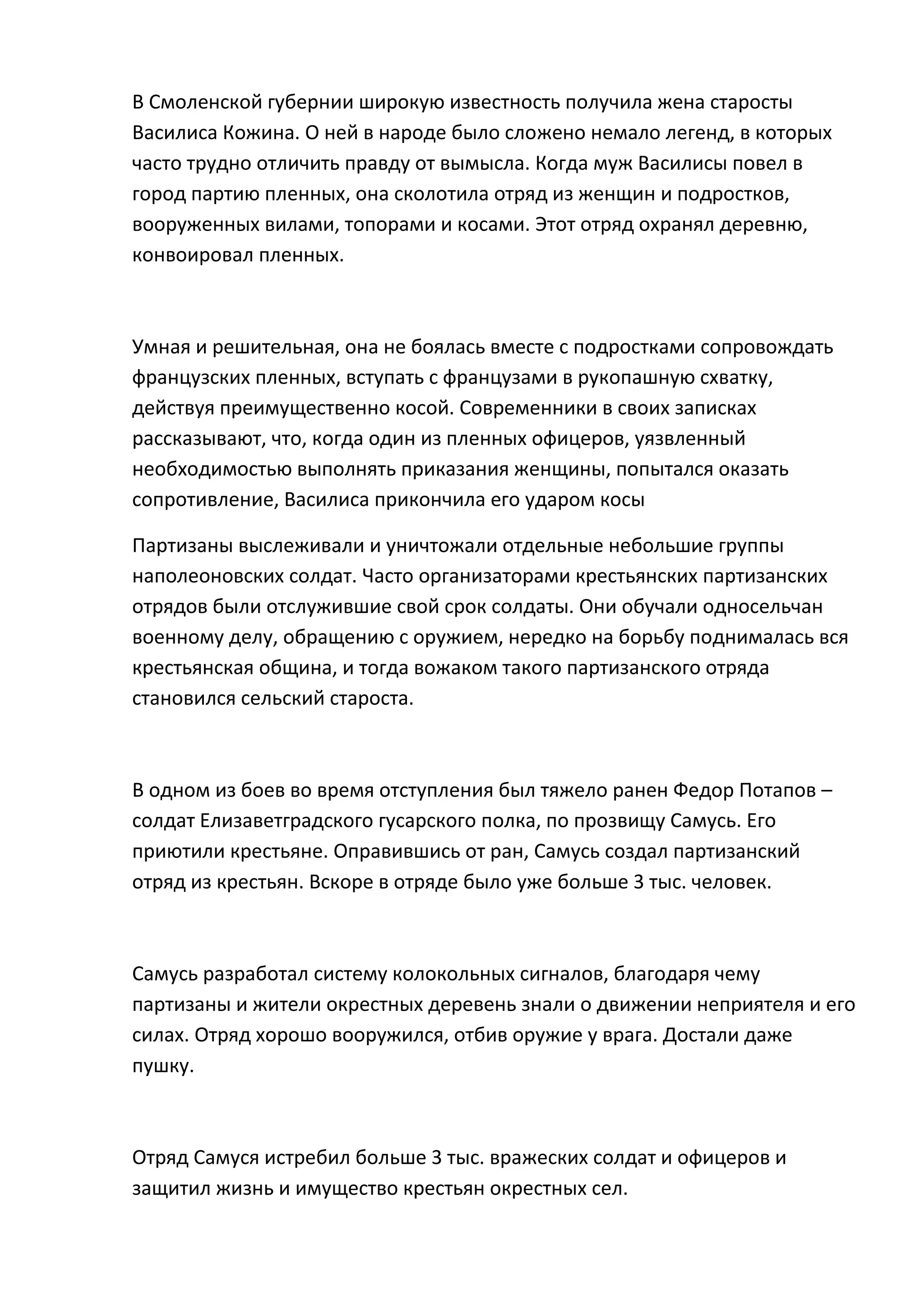 В Смоленской губернии широкую известность получила жена старосты
Василиса Кожина. О ней в народе было сложено немало легенд, в которых
часто трудно отличить правду от вымысла. Когда муж Василисы повел в
город партию пленных, она сколотила отряд из женщин и подростков,
вооруженных вилами, топорами и косами. Этот отряд охранял деревню,
конвоировал пленных.



Умная и решительная, она не боялась вместе с подростками сопровождать
французских пленных, вступать с французами в рукопашную схватку,
действуя преимущественно косой. Современники в своих записках
рассказывают, что, когда один из пленных офицеров, уязвленный
необходимостью выполнять приказания женщины, попытался оказать
сопротивление, Василиса прикончила его ударом косы

Партизаны выслеживали и уничтожали отдельные небольшие группы
наполеоновских солдат. Часто организаторами крестьянских партизанских
отрядов были отслужившие свой срок солдаты. Они обучали односельчан
военному делу, обращению с оружием, нередко на борьбу поднималась вся
крестьянская община, и тогда вожаком такого партизанского отряда
становился сельский староста.



В одном из боев во время отступления был тяжело ранен Федор Потапов –
солдат Елизаветградского гусарского полка, по прозвищу Самусь. Его
приютили крестьяне. Оправившись от ран, Самусь создал партизанский
отряд из крестьян. Вскоре в отряде было уже больше 3 тыс. человек.



Самусь разработал систему колокольных сигналов, благодаря чему
партизаны и жители окрестных деревень знали о движении неприятеля и его
силах. Отряд хорошо вооружился, отбив оружие у врага. Достали даже
пушку.



Отряд Самуся истребил больше 3 тыс. вражеских солдат и офицеров и
защитил жизнь и имущество крестьян окрестных сел.
 
