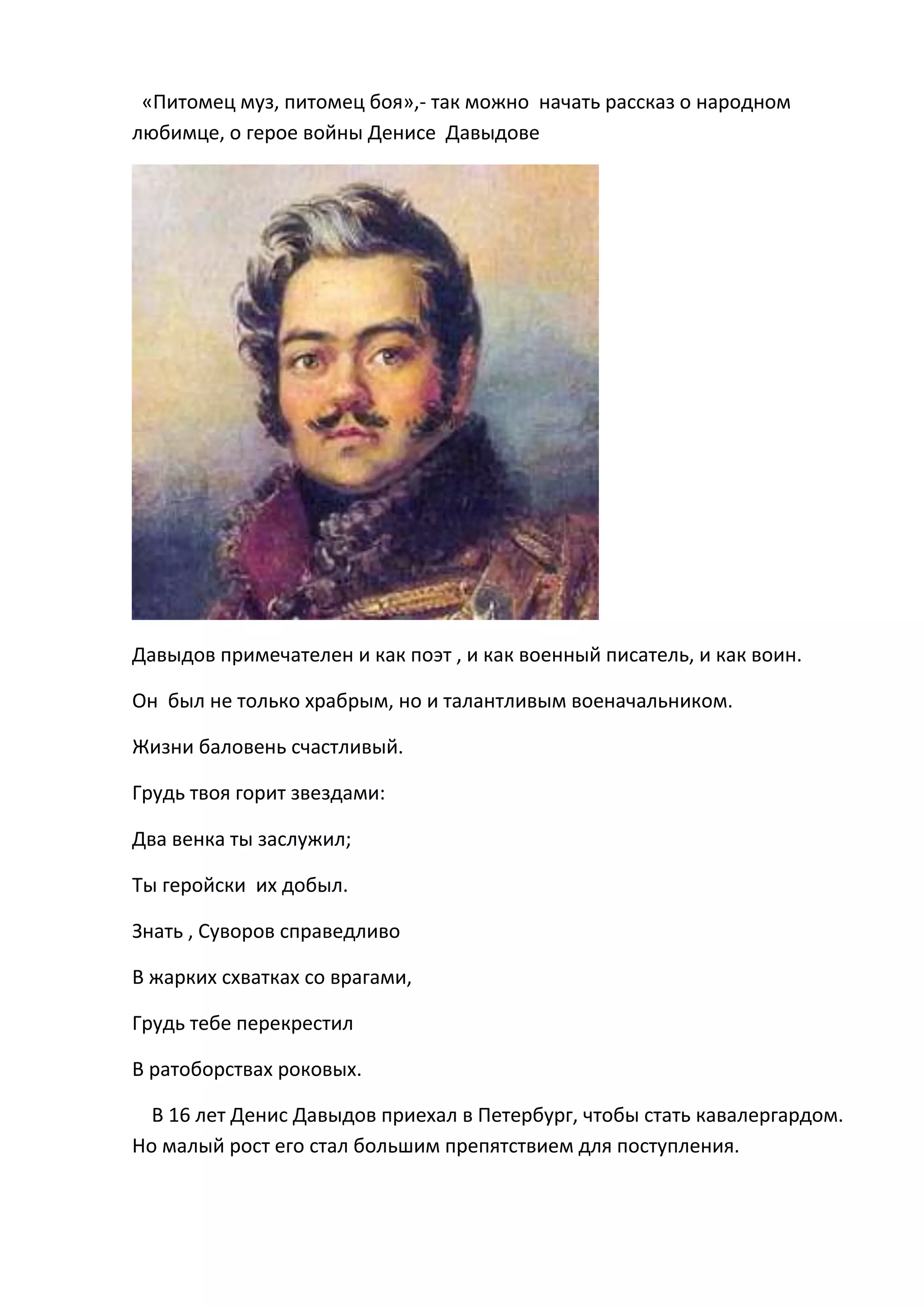 «Питомец муз, питомец боя»,- так можно начать рассказ о народном
любимце, о герое войны Денисе Давыдове




Давыдов примечателен и как поэт , и как военный писатель, и как воин.

Он был не только храбрым, но и талантливым военачальником.

Жизни баловень счастливый.

Грудь твоя горит звездами:

Два венка ты заслужил;

Ты геройски их добыл.

Знать , Суворов справедливо

В жарких схватках со врагами,

Грудь тебе перекрестил

В ратоборствах роковых.

  В 16 лет Денис Давыдов приехал в Петербург, чтобы стать кавалергардом.
Но малый рост его стал большим препятствием для поступления.
 