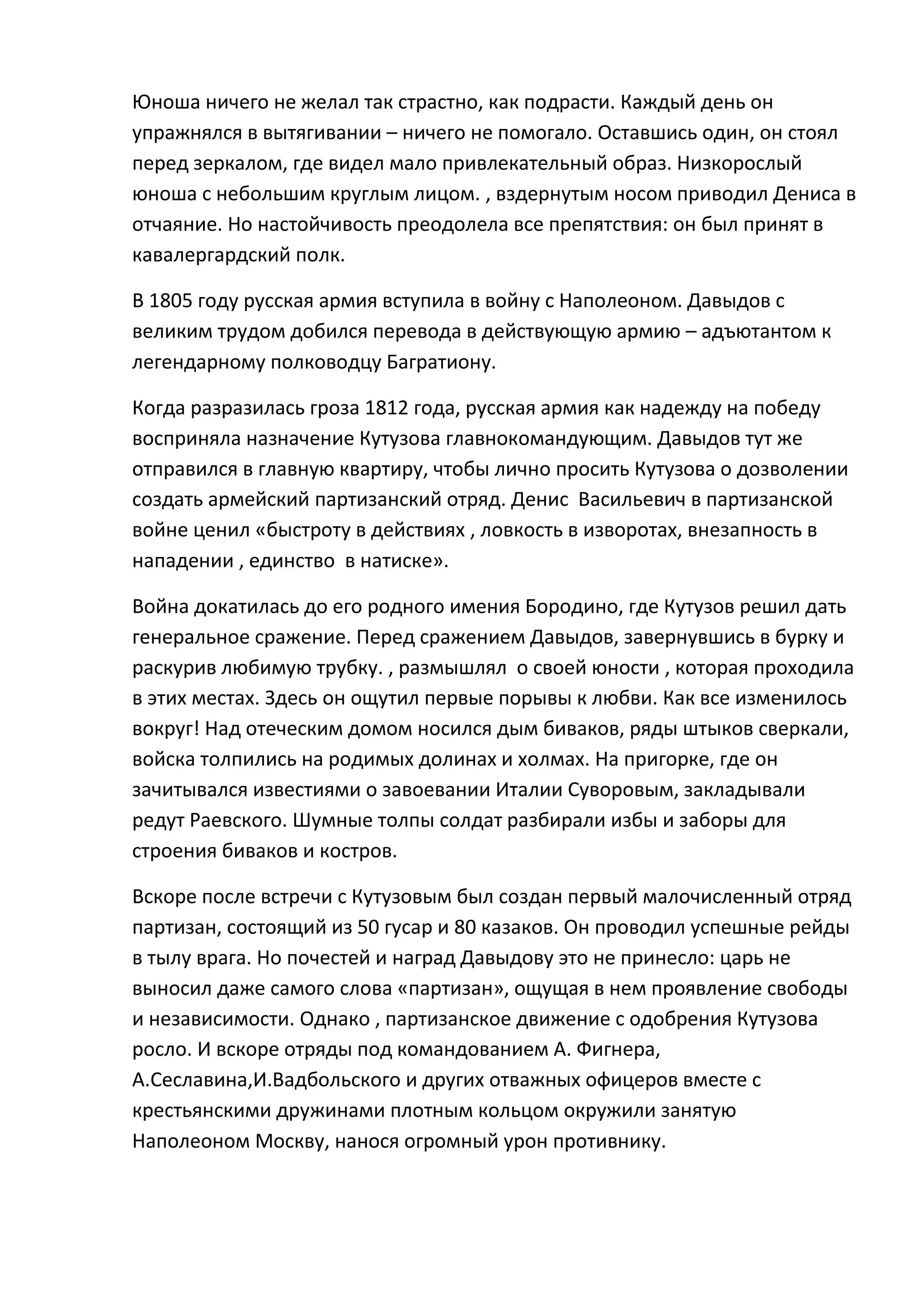Юноша ничего не желал так страстно, как подрасти. Каждый день он
упражнялся в вытягивании – ничего не помогало. Оставшись один, он стоял
перед зеркалом, где видел мало привлекательный образ. Низкорослый
юноша с небольшим круглым лицом. , вздернутым носом приводил Дениса в
отчаяние. Но настойчивость преодолела все препятствия: он был принят в
кавалергардский полк.

В 1805 году русская армия вступила в войну с Наполеоном. Давыдов с
великим трудом добился перевода в действующую армию – адъютантом к
легендарному полководцу Багратиону.

Когда разразилась гроза 1812 года, русская армия как надежду на победу
восприняла назначение Кутузова главнокомандующим. Давыдов тут же
отправился в главную квартиру, чтобы лично просить Кутузова о дозволении
создать армейский партизанский отряд. Денис Васильевич в партизанской
войне ценил «быстроту в действиях , ловкость в изворотах, внезапность в
нападении , единство в натиске».

Война докатилась до его родного имения Бородино, где Кутузов решил дать
генеральное сражение. Перед сражением Давыдов, завернувшись в бурку и
раскурив любимую трубку. , размышлял о своей юности , которая проходила
в этих местах. Здесь он ощутил первые порывы к любви. Как все изменилось
вокруг! Над отеческим домом носился дым биваков, ряды штыков сверкали,
войска толпились на родимых долинах и холмах. На пригорке, где он
зачитывался известиями о завоевании Италии Суворовым, закладывали
редут Раевского. Шумные толпы солдат разбирали избы и заборы для
строения биваков и костров.

Вскоре после встречи с Кутузовым был создан первый малочисленный отряд
партизан, состоящий из 50 гусар и 80 казаков. Он проводил успешные рейды
в тылу врага. Но почестей и наград Давыдову это не принесло: царь не
выносил даже самого слова «партизан», ощущая в нем проявление свободы
и независимости. Однако , партизанское движение с одобрения Кутузова
росло. И вскоре отряды под командованием А. Фигнера,
А.Сеславина,И.Вадбольского и других отважных офицеров вместе с
крестьянскими дружинами плотным кольцом окружили занятую
Наполеоном Москву, нанося огромный урон противнику.
 