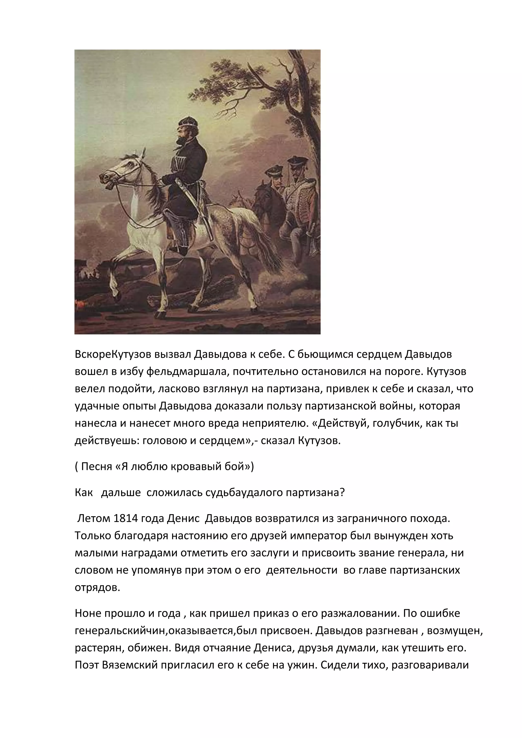 ВскореКутузов вызвал Давыдова к себе. С бьющимся сердцем Давыдов
вошел в избу фельдмаршала, почтительно остановился на пороге. Кутузов
велел подойти, ласково взглянул на партизана, привлек к себе и сказал, что
удачные опыты Давыдова доказали пользу партизанской войны, которая
нанесла и нанесет много вреда неприятелю. «Действуй, голубчик, как ты
действуешь: головою и сердцем»,- сказал Кутузов.

( Песня «Я люблю кровавый бой»)

Как дальше сложилась судьбаудалого партизана?

 Летом 1814 года Денис Давыдов возвратился из заграничного похода.
Только благодаря настоянию его друзей император был вынужден хоть
малыми наградами отметить его заслуги и присвоить звание генерала, ни
словом не упомянув при этом о его деятельности во главе партизанских
отрядов.

Ноне прошло и года , как пришел приказ о его разжаловании. По ошибке
генеральскийчин,оказывается,был присвоен. Давыдов разгневан , возмущен,
растерян, обижен. Видя отчаяние Дениса, друзья думали, как утешить его.
Поэт Вяземский пригласил его к себе на ужин. Сидели тихо, разговаривали
 