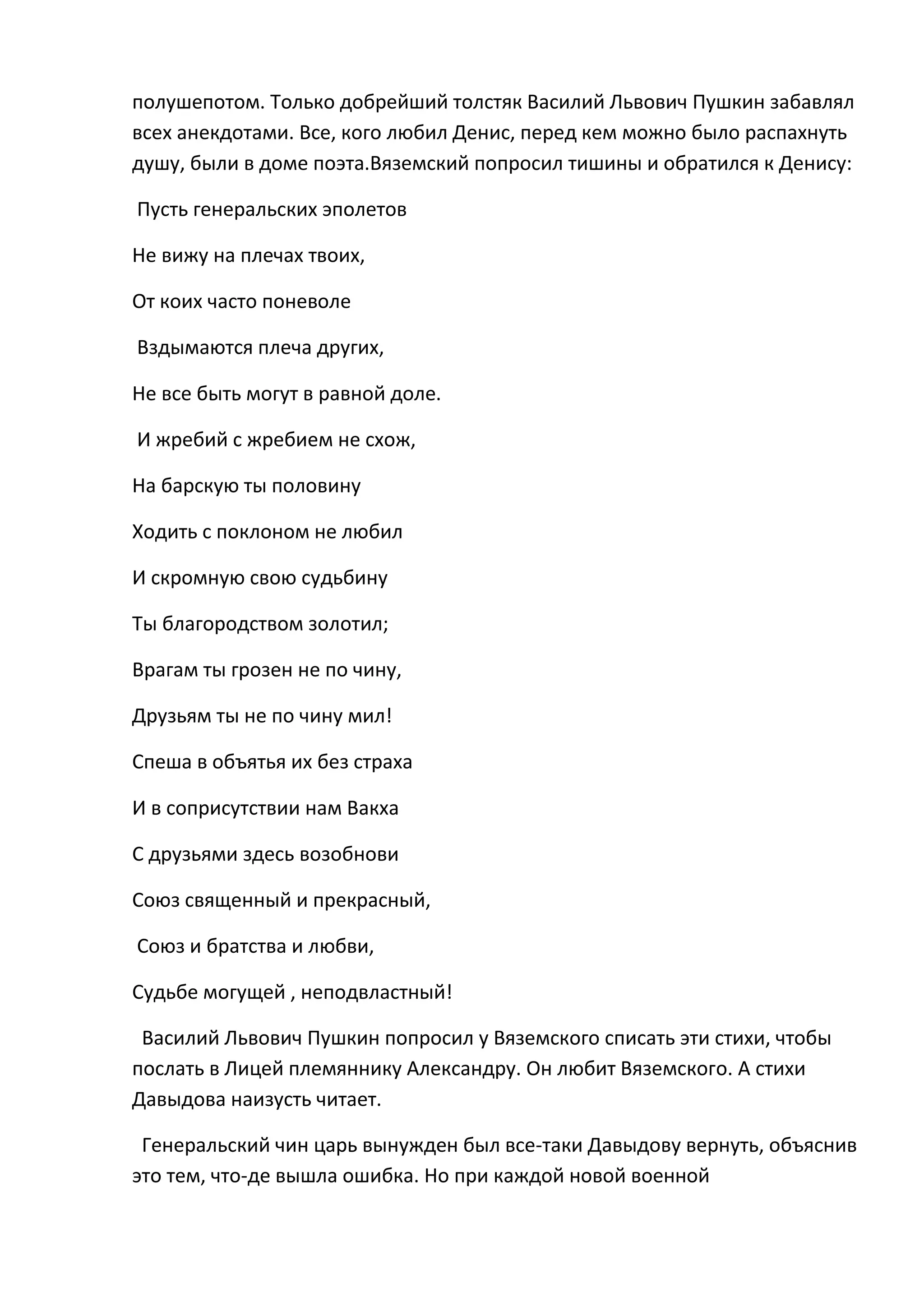 полушепотом. Только добрейший толстяк Василий Львович Пушкин забавлял
всех анекдотами. Все, кого любил Денис, перед кем можно было распахнуть
душу, были в доме поэта.Вяземский попросил тишины и обратился к Денису:

Пусть генеральских эполетов

Не вижу на плечах твоих,

От коих часто поневоле

Вздымаются плеча других,

Не все быть могут в равной доле.

И жребий с жребием не схож,

На барскую ты половину

Ходить с поклоном не любил

И скромную свою судьбину

Ты благородством золотил;

Врагам ты грозен не по чину,

Друзьям ты не по чину мил!

Спеша в объятья их без страха

И в соприсутствии нам Вакха

С друзьями здесь возобнови

Союз священный и прекрасный,

Союз и братства и любви,

Судьбе могущей , неподвластный!

 Василий Львович Пушкин попросил у Вяземского списать эти стихи, чтобы
послать в Лицей племяннику Александру. Он любит Вяземского. А стихи
Давыдова наизусть читает.

 Генеральский чин царь вынужден был все-таки Давыдову вернуть, объяснив
это тем, что-де вышла ошибка. Но при каждой новой военной
 