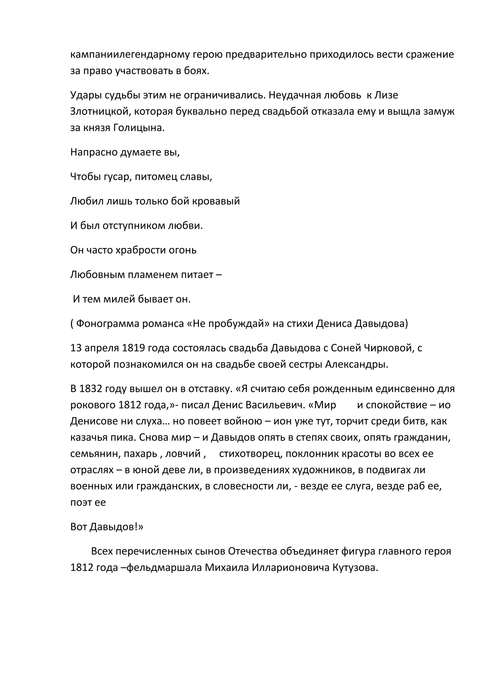 кампаниилегендарному герою предварительно приходилось вести сражение
за право участвовать в боях.

Удары судьбы этим не ограничивались. Неудачная любовь к Лизе
Злотницкой, которая буквально перед свадьбой отказала ему и выщла замуж
за князя Голицына.

Напрасно думаете вы,

Чтобы гусар, питомец славы,

Любил лишь только бой кровавый

И был отступником любви.

Он часто храбрости огонь

Любовным пламенем питает –

И тем милей бывает он.

( Фонограмма романса «Не пробуждай» на стихи Дениса Давыдова)

13 апреля 1819 года состоялась свадьба Давыдова с Соней Чирковой, с
которой познакомился он на свадьбе своей сестры Александры.

В 1832 году вышел он в отставку. «Я считаю себя рожденным единсвенно для
рокового 1812 года,»- писал Денис Васильевич. «Мир      и спокойствие – ио
Денисове ни слуха… но повеет войною – ион уже тут, торчит среди битв, как
казачья пика. Снова мир – и Давыдов опять в степях своих, опять гражданин,
семьянин, пахарь , ловчий , стихотворец, поклонник красоты во всех ее
отраслях – в юной деве ли, в произведениях художников, в подвигах ли
военных или гражданских, в словесности ли, - везде ее слуга, везде раб ее,
поэт ее

Вот Давыдов!»

    Всех перечисленных сынов Отечества объединяет фигура главного героя
1812 года –фельдмаршала Михаила Илларионовича Кутузова.
 