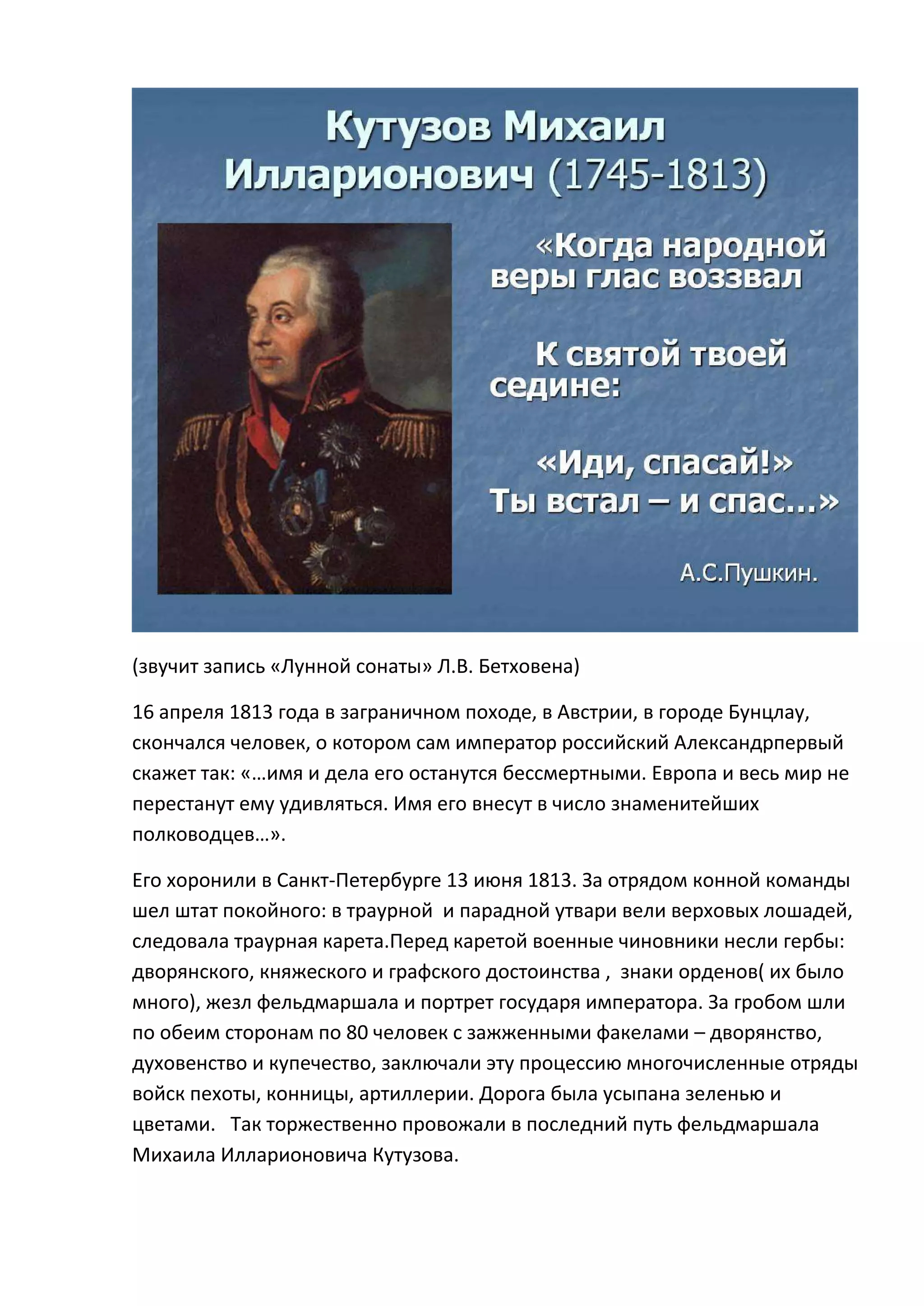 (звучит запись «Лунной сонаты» Л.В. Бетховена)

16 апреля 1813 года в заграничном походе, в Австрии, в городе Бунцлау,
скончался человек, о котором сам император российский Александрпервый
скажет так: «…имя и дела его останутся бессмертными. Европа и весь мир не
перестанут ему удивляться. Имя его внесут в число знаменитейших
полководцев…».

Его хоронили в Санкт-Петербурге 13 июня 1813. За отрядом конной команды
шел штат покойного: в траурной и парадной утвари вели верховых лошадей,
следовала траурная карета.Перед каретой военные чиновники несли гербы:
дворянского, княжеского и графского достоинства , знаки орденов( их было
много), жезл фельдмаршала и портрет государя императора. За гробом шли
по обеим сторонам по 80 человек с зажженными факелами – дворянство,
духовенство и купечество, заключали эту процессию многочисленные отряды
войск пехоты, конницы, артиллерии. Дорога была усыпана зеленью и
цветами. Так торжественно провожали в последний путь фельдмаршала
Михаила Илларионовича Кутузова.
 