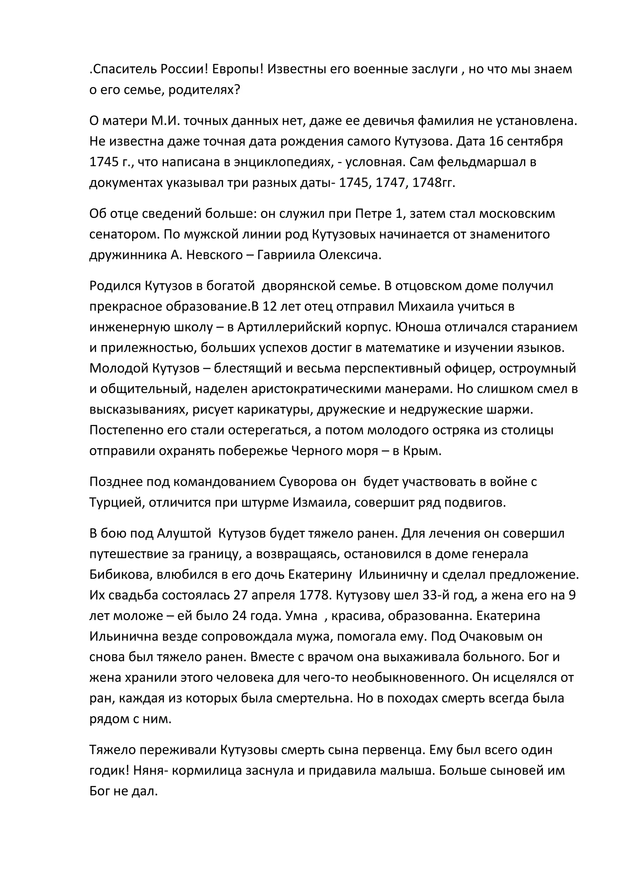 .Спаситель России! Европы! Известны его военные заслуги , но что мы знаем
о его семье, родителях?

О матери М.И. точных данных нет, даже ее девичья фамилия не установлена.
Не известна даже точная дата рождения самого Кутузова. Дата 16 сентября
1745 г., что написана в энциклопедиях, - условная. Сам фельдмаршал в
документах указывал три разных даты- 1745, 1747, 1748гг.

Об отце сведений больше: он служил при Петре 1, затем стал московским
сенатором. По мужской линии род Кутузовых начинается от знаменитого
дружинника А. Невского – Гавриила Олексича.

Родился Кутузов в богатой дворянской семье. В отцовском доме получил
прекрасное образование.В 12 лет отец отправил Михаила учиться в
инженерную школу – в Артиллерийский корпус. Юноша отличался старанием
и прилежностью, больших успехов достиг в математике и изучении языков.
Молодой Кутузов – блестящий и весьма перспективный офицер, остроумный
и общительный, наделен аристократическими манерами. Но слишком смел в
высказываниях, рисует карикатуры, дружеские и недружеские шаржи.
Постепенно его стали остерегаться, а потом молодого остряка из столицы
отправили охранять побережье Черного моря – в Крым.

Позднее под командованием Суворова он будет участвовать в войне с
Турцией, отличится при штурме Измаила, совершит ряд подвигов.

В бою под Алуштой Кутузов будет тяжело ранен. Для лечения он совершил
путешествие за границу, а возвращаясь, остановился в доме генерала
Бибикова, влюбился в его дочь Екатерину Ильиничну и сделал предложение.
Их свадьба состоялась 27 апреля 1778. Кутузову шел 33-й год, а жена его на 9
лет моложе – ей было 24 года. Умна , красива, образованна. Екатерина
Ильинична везде сопровождала мужа, помогала ему. Под Очаковым он
снова был тяжело ранен. Вместе с врачом она выхаживала больного. Бог и
жена хранили этого человека для чего-то необыкновенного. Он исцелялся от
ран, каждая из которых была смертельна. Но в походах смерть всегда была
рядом с ним.

Тяжело переживали Кутузовы смерть сына первенца. Ему был всего один
годик! Няня- кормилица заснула и придавила малыша. Больше сыновей им
Бог не дал.
 