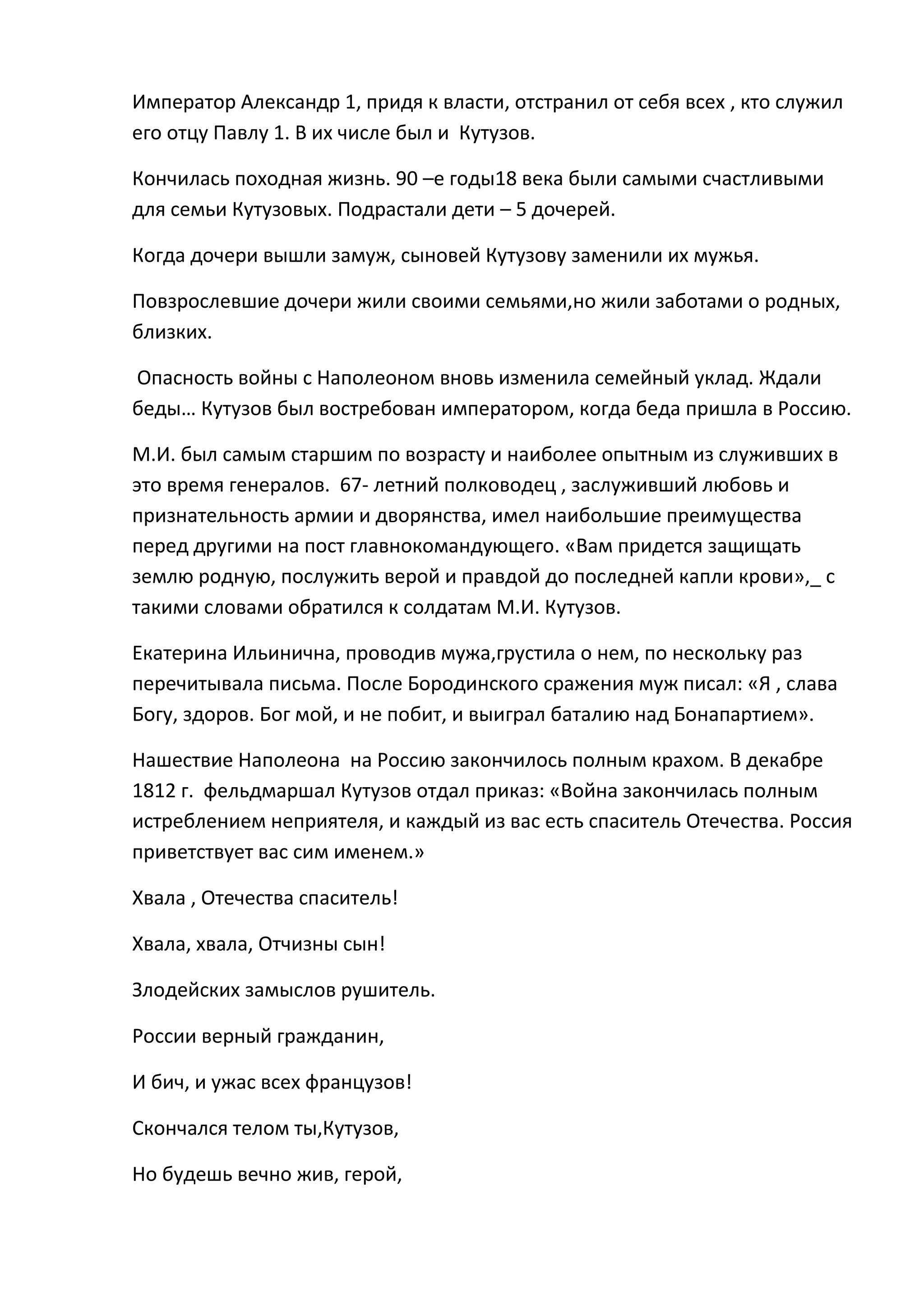 Император Александр 1, придя к власти, отстранил от себя всех , кто служил
его отцу Павлу 1. В их числе был и Кутузов.

Кончилась походная жизнь. 90 –е годы18 века были самыми счастливыми
для семьи Кутузовых. Подрастали дети – 5 дочерей.

Когда дочери вышли замуж, сыновей Кутузову заменили их мужья.

Повзрослевшие дочери жили своими семьями,но жили заботами о родных,
близких.

Опасность войны с Наполеоном вновь изменила семейный уклад. Ждали
беды… Кутузов был востребован императором, когда беда пришла в Россию.

М.И. был самым старшим по возрасту и наиболее опытным из служивших в
это время генералов. 67- летний полководец , заслуживший любовь и
признательность армии и дворянства, имел наибольшие преимущества
перед другими на пост главнокомандующего. «Вам придется защищать
землю родную, послужить верой и правдой до последней капли крови»,_ с
такими словами обратился к солдатам М.И. Кутузов.

Екатерина Ильинична, проводив мужа,грустила о нем, по нескольку раз
перечитывала письма. После Бородинского сражения муж писал: «Я , слава
Богу, здоров. Бог мой, и не побит, и выиграл баталию над Бонапартием».

Нашествие Наполеона на Россию закончилось полным крахом. В декабре
1812 г. фельдмаршал Кутузов отдал приказ: «Война закончилась полным
истреблением неприятеля, и каждый из вас есть спаситель Отечества. Россия
приветствует вас сим именем.»

Хвала , Отечества спаситель!

Хвала, хвала, Отчизны сын!

Злодейских замыслов рушитель.

России верный гражданин,

И бич, и ужас всех французов!

Скончался телом ты,Кутузов,

Но будешь вечно жив, герой,
 