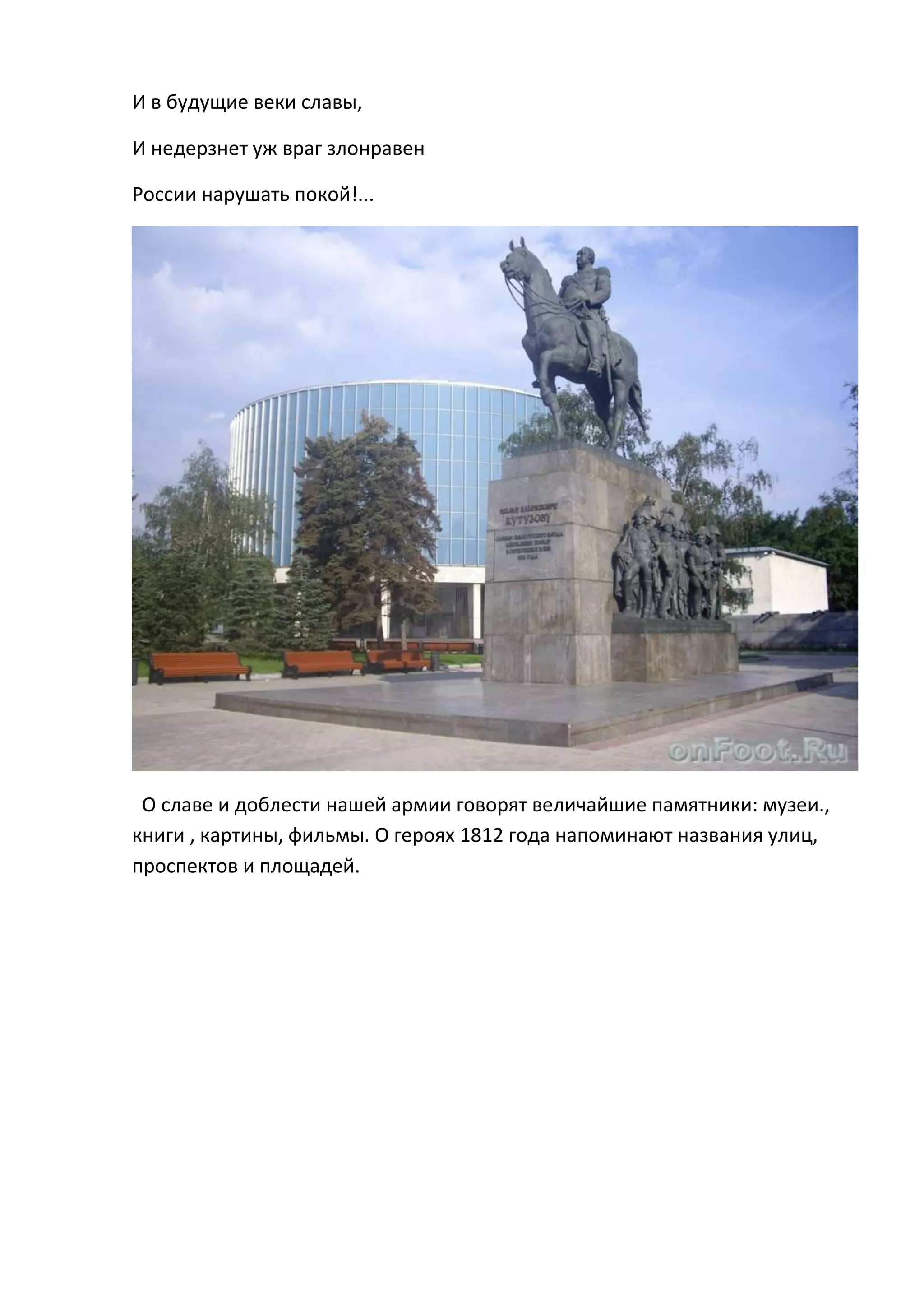 И в будущие веки славы,

И недерзнет уж враг злонравен

России нарушать покой!...




 О славе и доблести нашей армии говорят величайшие памятники: музеи.,
книги , картины, фильмы. О героях 1812 года напоминают названия улиц,
проспектов и площадей.
 