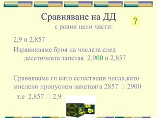 Сравняване на ДД
             с равни цели части:
2,9 и 2,857
Изравняваме броя на числата след
    десетичната запетая 2,900 и 2,857

Сравняваме ги като естествени числа,като
мислено пропуснем запетаята 2857 ˃2900
 т.е 2,857 ˃2,9
 