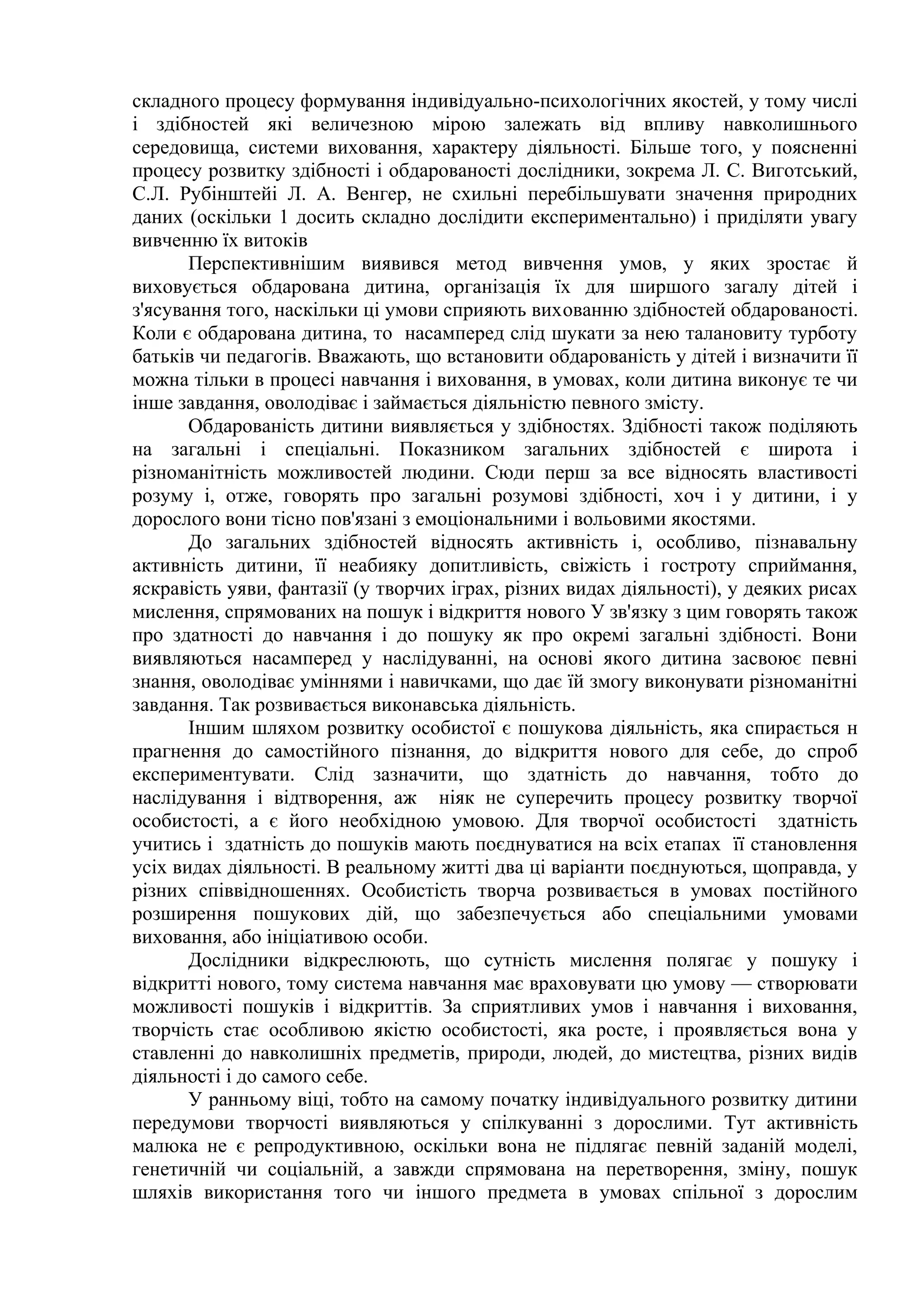складного процесу формування індивідуально-психологічних якостей, у тому числі
і здібностей які величезною мірою залежать від впливу навколишнього
середовища, системи виховання, характеру діяльності. Більше того, у поясненні
процесу розвитку здібності і обдарованості дослідники, зокрема Л. С. Виготський,
С.Л. Рубінштейі Л. А. Венгер, не схильні перебільшувати значення природних
даних (оскільки 1 досить складно дослідити експериментально) і приділяти увагу
вивченню їх витоків
       Перспективнішим виявився метод вивчення умов, у яких зростає й
виховується обдарована дитина, організація їх для ширшого загалу дітей і
з'ясування того, наскільки ці умови сприяють вихованню здібностей обдарованості.
Коли є обдарована дитина, то насамперед слід шукати за нею талановиту турботу
батьків чи педагогів. Вважають, що встановити обдарованість у дітей і визначити її
можна тільки в процесі навчання і виховання, в умовах, коли дитина виконує те чи
інше завдання, оволодіває і займається діяльністю певного змісту.
       Обдарованість дитини виявляється у здібностях. Здібності також поділяють
на загальні і спеціальні. Показником загальних здібностей є широта і
різноманітність можливостей людини. Сюди перш за все відносять властивості
розуму і, отже, говорять про загальні розумові здібності, хоч і у дитини, і у
дорослого вони тісно пов'язані з емоціональними і вольовими якостями.
       До загальних здібностей відносять активність і, особливо, пізнавальну
активність дитини, її неабияку допитливість, свіжість і гостроту сприймання,
яскравість уяви, фантазії (у творчих іграх, різних видах діяльності), у деяких рисах
мислення, спрямованих на пошук і відкриття нового У зв'язку з цим говорять також
про здатності до навчання і до пошуку як про окремі загальні здібності. Вони
виявляються насамперед у наслідуванні, на основі якого дитина засвоює певні
знання, оволодіває уміннями і навичками, що дає їй змогу виконувати різноманітні
завдання. Так розвивається виконавська діяльність.
       Іншим шляхом розвитку особистої є пошукова діяльність, яка спирається н
прагнення до самостійного пізнання, до відкриття нового для себе, до спроб
експериментувати. Слід зазначити, що здатність до навчання, тобто до
наслідування і відтворення, аж ніяк не суперечить процесу розвитку творчої
особистості, а є його необхідною умовою. Для творчої особистості здатність
учитись і здатність до пошуків мають поєднуватися на всіх етапах її становлення
усіх видах діяльності. В реальному житті два ці варіанти поєднуються, щоправда, у
різних співвідношеннях. Особистість творча розвивається в умовах постійного
розширення пошукових дій, що забезпечується або спеціальними умовами
виховання, або ініціативою особи.
       Дослідники відкреслюють, що сутність мислення полягає у пошуку і
відкритті нового, тому система навчання має враховувати цю умову — створювати
можливості пошуків і відкриттів. За сприятливих умов і навчання і виховання,
творчість стає особливою якістю особистості, яка росте, і проявляється вона у
ставленні до навколишніх предметів, природи, людей, до мистецтва, різних видів
діяльності і до самого себе.
       У ранньому віці, тобто на самому початку індивідуального розвитку дитини
передумови творчості виявляються у спілкуванні з дорослими. Тут активність
малюка не є репродуктивною, оскільки вона не підлягає певній заданій моделі,
генетичній чи соціальній, а завжди спрямована на перетворення, зміну, пошук
шляхів використання того чи іншого предмета в умовах спільної з дорослим
 