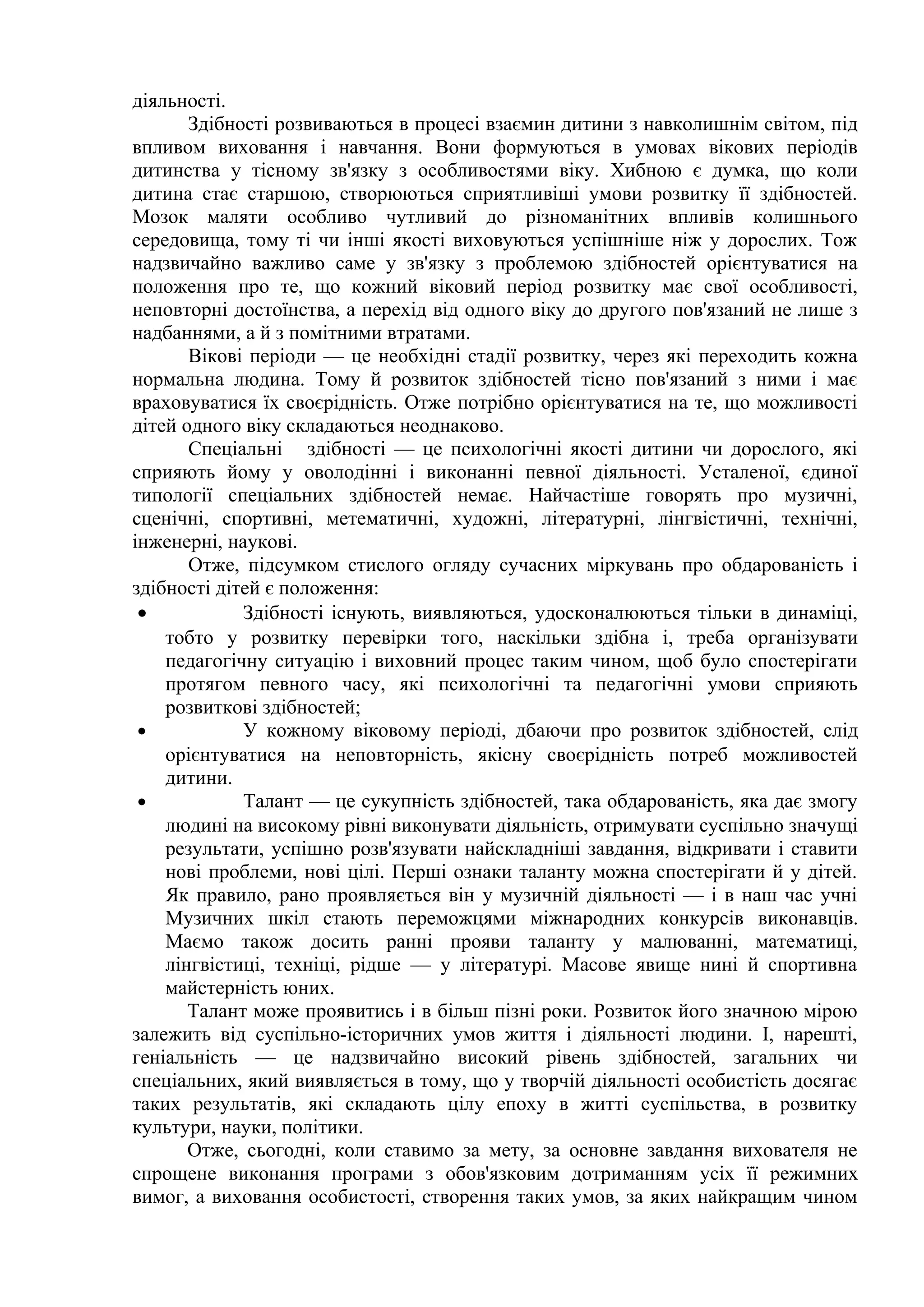 діяльності.
       Здібності розвиваються в процесі взаємин дитини з навколишнім світом, під
впливом виховання і навчання. Вони формуються в умовах вікових періодів
дитинства у тісному зв'язку з особливостями віку. Хибною є думка, що коли
дитина стає старшою, створюються сприятливіші умови розвитку її здібностей.
Мозок маляти особливо чутливий до різноманітних впливів колишнього
середовища, тому ті чи інші якості виховуються успішніше ніж у дорослих. Тож
надзвичайно важливо саме у зв'язку з проблемою здібностей орієнтуватися на
положення про те, що кожний віковий період розвитку має свої особливості,
неповторні достоїнства, а перехід від одного віку до другого пов'язаний не лише з
надбаннями, а й з помітними втратами.
       Вікові періоди — це необхідні стадії розвитку, через які переходить кожна
нормальна людина. Тому й розвиток здібностей тісно пов'язаний з ними і має
враховуватися їх своєрідність. Отже потрібно орієнтуватися на те, що можливості
дітей одного віку складаються неоднаково.
       Спеціальні здібності — це психологічні якості дитини чи дорослого, які
сприяють йому у оволодінні і виконанні певної діяльності. Усталеної, єдиної
типології спеціальних здібностей немає. Найчастіше говорять про музичні,
сценічні, спортивні, метематичні, художні, літературні, лінгвістичні, технічні,
інженерні, наукові.
       Отже, підсумком стислого огляду сучасних міркувань про обдарованість і
здібності дітей є положення:
 •           Здібності існують, виявляються, удосконалюються тільки в динаміці,
    тобто у розвитку перевірки того, наскільки здібна і, треба організувати
    педагогічну ситуацію і виховний процес таким чином, щоб було спостерігати
    протягом певного часу, які психологічні та педагогічні умови сприяють
    розвиткові здібностей;
 •           У кожному віковому періоді, дбаючи про розвиток здібностей, слід
    орієнтуватися на неповторність, якісну своєрідність потреб можливостей
    дитини.
 •           Талант — це сукупність здібностей, така обдарованість, яка дає змогу
    людині на високому рівні виконувати діяльність, отримувати суспільно значущі
    результати, успішно розв'язувати найскладніші завдання, відкривати і ставити
    нові проблеми, нові цілі. Перші ознаки таланту можна спостерігати й у дітей.
    Як правило, рано проявляється він у музичній діяльності — і в наш час учні
    Музичних шкіл стають переможцями міжнародних конкурсів виконавців.
    Маємо також досить ранні прояви таланту у малюванні, математиці,
    лінгвістиці, техніці, рідше — у літературі. Масове явище нині й спортивна
    майстерність юних.
       Талант може проявитись і в більш пізні роки. Розвиток його значною мірою
залежить від суспільно-історичних умов життя і діяльності людини. І, нарешті,
геніальність — це надзвичайно високий рівень здібностей, загальних чи
спеціальних, який виявляється в тому, що у творчій діяльності особистість досягає
таких результатів, які складають цілу епоху в житті суспільства, в розвитку
культури, науки, політики.
       Отже, сьогодні, коли ставимо за мету, за основне завдання вихователя не
спрощене виконання програми з обов'язковим дотриманням усіх її режимних
вимог, а виховання особистості, створення таких умов, за яких найкращим чином
 