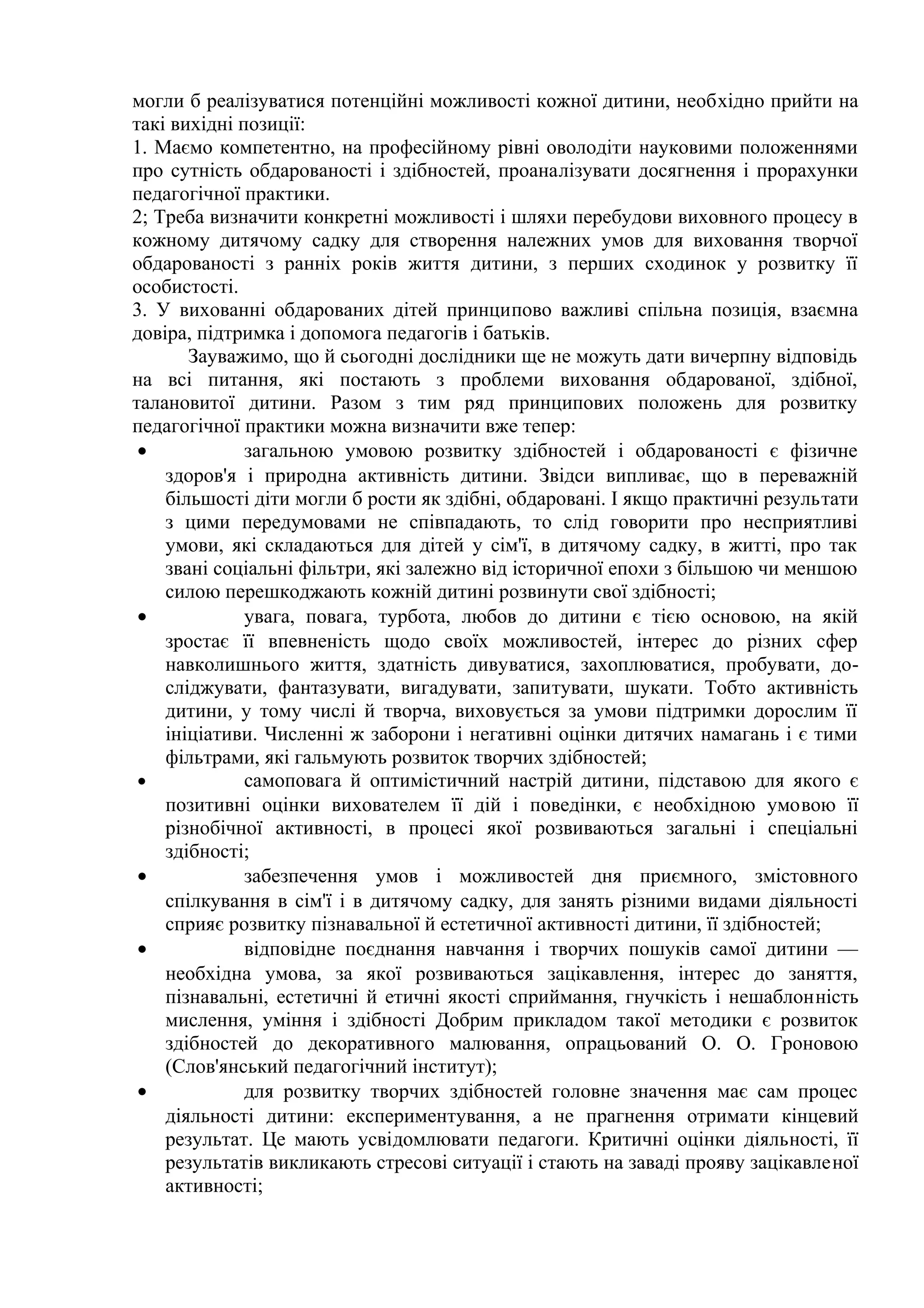 могли б реалізуватися потенційні можливості кожної дитини, необхідно прийти на
такі вихідні позиції:
1. Маємо компетентно, на професійному рівні оволодіти науковими положеннями
про сутність обдарованості і здібностей, проаналізувати досягнення і прорахунки
педагогічної практики.
2; Треба визначити конкретні можливості і шляхи перебудови виховного процесу в
кожному дитячому садку для створення належних умов для виховання творчої
обдарованості з ранніх років життя дитини, з перших сходинок у розвитку її
особистості.
3. У вихованні обдарованих дітей принципово важливі спільна позиція, взаємна
довіра, підтримка і допомога педагогів і батьків.
       Зауважимо, що й сьогодні дослідники ще не можуть дати вичерпну відповідь
на всі питання, які постають з проблеми виховання обдарованої, здібної,
талановитої дитини. Разом з тим ряд принципових положень для розвитку
педагогічної практики можна визначити вже тепер:
 •            загальною умовою розвитку здібностей і обдарованості є фізичне
    здоров'я і природна активність дитини. Звідси випливає, що в переважній
    більшості діти могли б рости як здібні, обдаровані. І якщо практичні результати
    з цими передумовами не співпадають, то слід говорити про несприятливі
    умови, які складаються для дітей у сім'ї, в дитячому садку, в житті, про так
    звані соціальні фільтри, які залежно від історичної епохи з більшою чи меншою
    силою перешкоджають кожній дитині розвинути свої здібності;
 •            увага, повага, турбота, любов до дитини є тією основою, на якій
    зростає її впевненість щодо своїх можливостей, інтерес до різних сфер
    навколишнього життя, здатність дивуватися, захоплюватися, пробувати, до-
    сліджувати, фантазувати, вигадувати, запитувати, шукати. Тобто активність
    дитини, у тому числі й творча, виховується за умови підтримки дорослим її
    ініціативи. Численні ж заборони і негативні оцінки дитячих намагань і є тими
    фільтрами, які гальмують розвиток творчих здібностей;
 •            самоповага й оптимістичний настрій дитини, підставою для якого є
    позитивні оцінки вихователем її дій і поведінки, є необхідною умовою її
    різнобічної активності, в процесі якої розвиваються загальні і спеціальні
    здібності;
 •            забезпечення умов і можливостей дня приємного, змістовного
    спілкування в сім'ї і в дитячому садку, для занять різними видами діяльності
    сприяє розвитку пізнавальної й естетичної активності дитини, її здібностей;
 •            відповідне поєднання навчання і творчих пошуків самої дитини —
    необхідна умова, за якої розвиваються зацікавлення, інтерес до заняття,
    пізнавальні, естетичні й етичні якості сприймання, гнучкість і нешаблонність
    мислення, уміння і здібності Добрим прикладом такої методики є розвиток
    здібностей до декоративного малювання, опрацьований О. О. Гроновою
    (Слов'янський педагогічний інститут);
 •            для розвитку творчих здібностей головне значення має сам процес
    діяльності дитини: експериментування, а не прагнення отримати кінцевий
    результат. Це мають усвідомлювати педагоги. Критичні оцінки діяльності, її
    результатів викликають стресові ситуації і стають на заваді прояву зацікавленої
    активності;
 