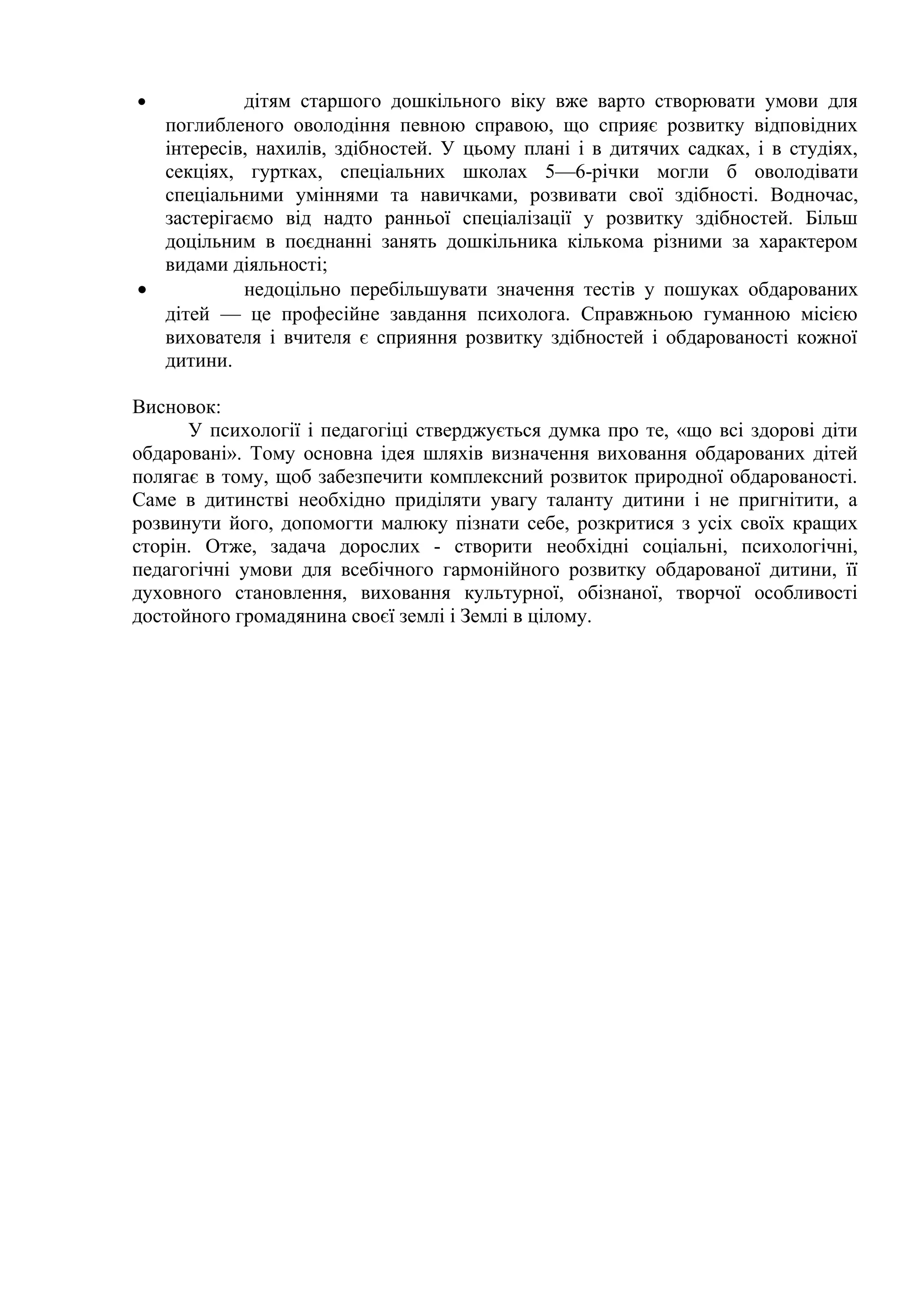 •          дітям старшого дошкільного віку вже варто створювати умови для
  поглибленого оволодіння певною справою, що сприяє розвитку відповідних
  інтересів, нахилів, здібностей. У цьому плані і в дитячих садках, і в студіях,
  секціях, гуртках, спеціальних школах 5—6-річки могли б оволодівати
  спеціальними уміннями та навичками, розвивати свої здібності. Водночас,
  застерігаємо від надто ранньої спеціалізації у розвитку здібностей. Більш
  доцільним в поєднанні занять дошкільника кількома різними за характером
  видами діяльності;
•          недоцільно перебільшувати значення тестів у пошуках обдарованих
  дітей — це професійне завдання психолога. Справжньою гуманною місією
  вихователя і вчителя є сприяння розвитку здібностей і обдарованості кожної
  дитини.

Висновок:
      У психології і педагогіці стверджується думка про те, «що всі здорові діти
обдаровані». Тому основна ідея шляхів визначення виховання обдарованих дітей
полягає в тому, щоб забезпечити комплексний розвиток природної обдарованості.
Саме в дитинстві необхідно приділяти увагу таланту дитини і не пригнітити, а
розвинути його, допомогти малюку пізнати себе, розкритися з усіх своїх кращих
сторін. Отже, задача дорослих - створити необхідні соціальні, психологічні,
педагогічні умови для всебічного гармонійного розвитку обдарованої дитини, її
духовного становлення, виховання культурної, обізнаної, творчої особливості
достойного громадянина своєї землі і Землі в цілому.
 
