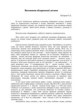 Виховання обдарованої дитини

                                                                    Кочерган Т.А.


      В статті піднімається проблема виховання обдарованої дитини, належної
уваги до підростаючого покоління в цілому. Визначені можливості і шляхи
перебудови виховного процесу для створення належних умов виховання творчої
обдарованості з ранніх років життя дитини, с перших сходинок у розвитку її
особливості.

      Ключові слова: обдарованість, здібності, творчість, індивідуальність.

      Мета даної статті: розкрити суть проблеми виховання обдарованих дітей,
вказати на основні шляхи створення умов для виховання творчої, ініціативної
особистості.

       Середня дитина, середній учень, середній студент.. Вдумаймось у ці поняття.
Адже ще зовсім напевно більшість педагогів знала, що наші програми для
дошкільних закладів шкіл розраховані саме на середню дитину, Коли так, то
елементарна логіка зумовить висновок: якщо є діти середні, це означає, що оселімо
них неминуче мають бути й інші категорії — нижче середніх, вище середніх ще
вище, тобто обдаровані. Одначе на практиці так не виходило. Розрахунок на
середню дитину настільки формував педагогічне мислення, що виховання і
навчання саме цієї категорії дітей стало основною метою і дитячого садка, і
шкоди. А десятиліття такої роботи призвели до масової практики: коли не всіх, то
більшість дітей стали відносити саме до цієї категорії. І - що найсумніше — за
своїм розвитком вони її підтверджували. Так з самого початку, тобто з
дошкільного дитинства, вся система освіти була розрахована на продукування
посередніх, досить пасивних, часто пригнічених, не готових до високих обов'язків і
відповідальності людей. Спробуймо обміркувати наслідки. Вже у школі, якщо
виявлялась (наперекір навчальному процесу) обдарована дитина, то почувалася
вона у класі досить незатишно, мусила часто зносити і насмішки, і образи, навіть
обструкцію. Не тільки дитяче, але доросле суспільство не шанувало своїх
винахідників, новаторів, шукачів нового, письменників, науковців — свою
інтелігенцію.
       А тим часом кожна цивілізована країна і кожна розвинена нація одним з
найбільших своїх скарбів вважає талановиту людину. Ще 40-ві 50-ті роки відомий
український психолог Г. С. Костюк написав кілька праць, а в 1963 році книгу
«Здібності та їх розвиток у дітей», намагаючись привернути увагу громадськості і
педагогів до цієї проблеми. Але суспільство виявилось не готовим ставити і
розв'язувати її. Нарешті і перед нами постала проблема виховання творчої
особистості, збереження обдарованості, сприяння розвитку здібностей, виховання
талановитих людей. І це завдання стоїть на повний голос перед дошкільним
вихованням, хто б його не здійснював - мати і батько в сім'ї чи вихователі в
дитячому садку.
       Актуальність цього питання у наш час стоїть особливо гостро, оскільки
 