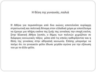 Η θέση της γυναικάς..παλιά


Η Αθήνα για περισσότερο από δυο αιώνες αποτελούσε κυρίαρχη
στρατιωτική και πολιτική δύναμη στον ελλαδικό χώρο µε αποτέλεσμα
να έχουμε µια πλήρη εικόνα της ζωής της γυναίκας την εποχή εκείνη.
Στην Κλασική Αθήνα λοιπόν, ο δήμος των πολιτών χωριζόταν σε
διάφορες κοινωνικές τάξεις μέσα από τις οποίες καθορίζονταν και η
θέση της γυναίκας στην αθηναϊκή κοινωνία. Επίσης μπορούμε να
πούμε ότι το γυναικείο φύλο έδωσε μεγάλο αγώνα για την εξίσωση
του με το άλλο φύλο.
 