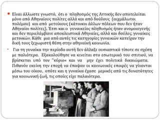  Είναι άλλωστε γνωστό, ότι ο πληθυσμός της Αττικής δεν αποτελείται
  μόνο από Αθηναίους πολίτες αλλά και από δούλους (αιχμάλωτοι
  πολέμου) και από μετοίκους (κάτοικοι άλλων πόλεων που δεν ήταν
  Αθηναίοι πολίτες). Έτσι και ο γυναικείος πληθυσμός ήταν ανομοιογενής
  και δεν περιελάμβανε αποκλειστικά Αθηναίες, αλλά και δούλες, γυναίκες
  μετοικών. Κάθε µια από αυτές τις κατηγορίες γυναικών κατείχαν την
  δική τους ξεχωριστή θέση στην αθηναϊκή κοινωνία.
• Για τη γυναίκα την περίοδο αυτή δεν άλλαξε ουσιαστικά τίποτε σε σχέση
  µε παλιότερα. Εξακολούθησε να κινείται στο εσωτερικό του σπιτιού, να
  βρίσκεται υπό τον "κύριο« και να μην έχει πολιτικά δικαιώματα.
  Πιθανόν εκείνη την εποχή να έπαψαν οι κοινωνικές επαφές να γίνονται
  µέσω του οίκου, οπότε και η γυναίκα έχασε μερικές από τις δυνατότητες
  για κοινωνική ζωή, τις οποίες είχε παλαιότερα.
 