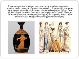 Ο περιορισμός της γυναίκας στο εσωτερικό του οίκου αφορούσε,
κυρίως, εκείνες των πιο εύπορων οικογενειών. H παρουσία γυναικών
στην αγορά, η ύπαρξη εταίρων και γυναικών ξενοδόχων δείχνει ότι η
 έξοδος από το σπίτι δεν ήταν κάτι το απαγορευμένο, αλλά κάτι που
 δε συνηθιζόταν, και που κυρίως δεν άρμοζε σε ευγενείς. Αποτελούσε
        επομένως ένα στοιχείο κοινωνικής διαφοροποίησης.
 