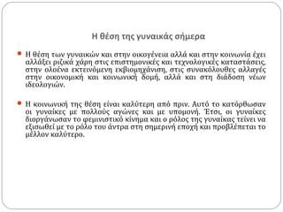 Η θέση της γυναικάς σήμερα
 Η θέση των γυναικών και στην οικογένεια αλλά και στην κοινωνία έχει
  αλλάξει ριζικά χάρη στις επιστημονικές και τεχνολογικές καταστάσεις,
  στην ολοένα εκτεινόμενη εκβιομηχάνιση, στις συνακόλουθες αλλαγές
  στην οικονομική και κοινωνική δομή, αλλά και στη διάδοση νέων
  ιδεολογιών.

 Η κοινωνική της θέση είναι καλύτερη από πριν. Αυτό το κατόρθωσαν
  οι γυναίκες με πολλούς αγώνες και με υπομονή. Έτσι, οι γυναίκες
  διοργάνωσαν το φεμινιστικό κίνημα και ο ρόλος της γυναίκας τείνει να
  εξισωθεί με το ρόλο του άντρα στη σημερινή εποχή και προβλέπεται το
  μέλλον καλύτερο.
 