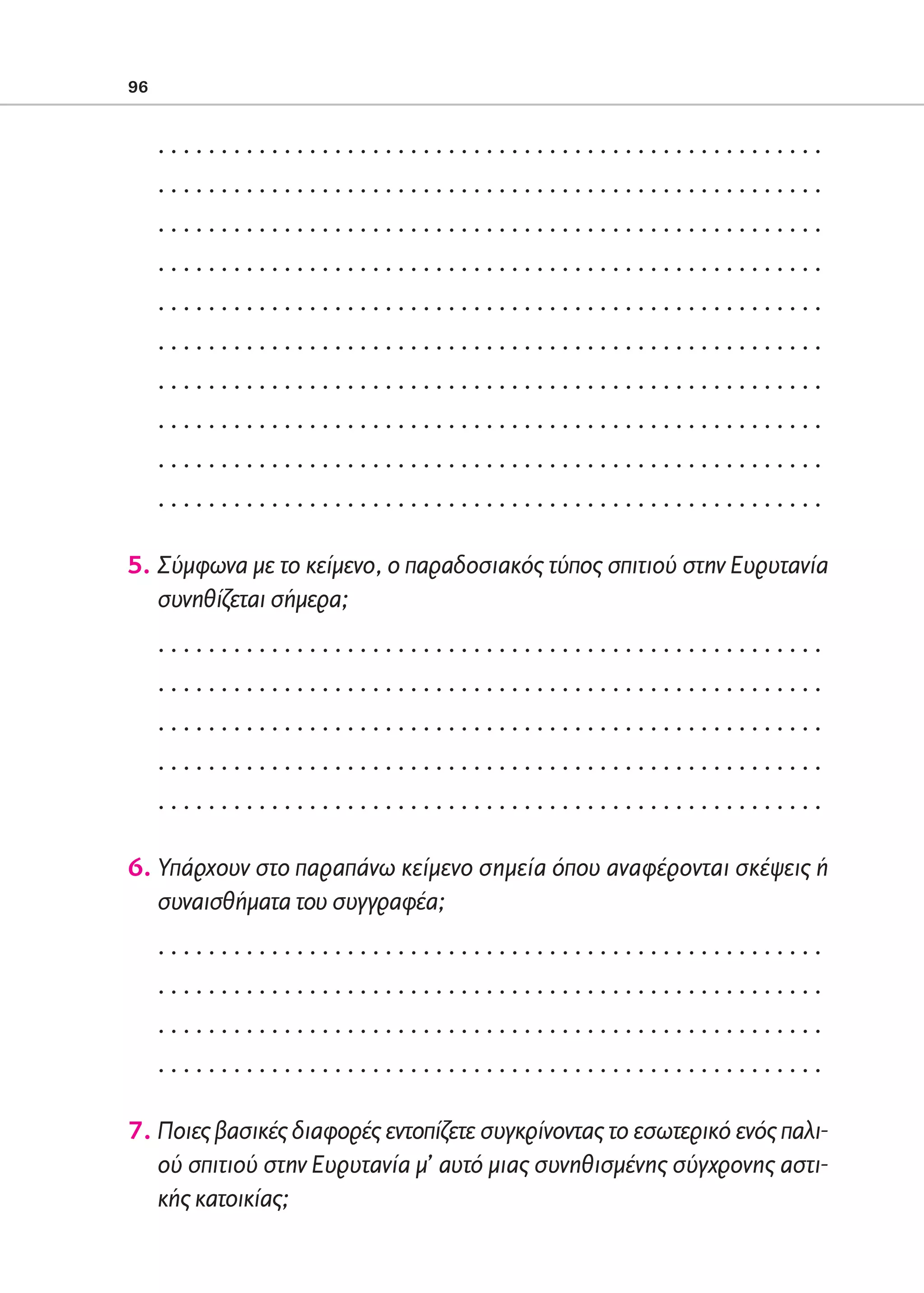 02-PARAGOGH-ST   20-05-2009   15:14   ™ÂÏ›‰·96




            96


                 .....................................................
                 .....................................................
                 .....................................................
                 .....................................................
                 .....................................................
                 .....................................................
                 .....................................................
                 .....................................................
                 .....................................................
                 .....................................................

            5. Σύμφωνα με το κείμενο, ο παραδοσιακός τύπος σπιτιού στην Ευρυτανία
               συνηθίζεται σήμερα;
                 .....................................................
                 .....................................................
                 .....................................................
                 .....................................................
                 .....................................................

            6. Υπάρχουν στο παραπάνω κείμενο σημεία όπου αναφέρονται σκέψεις ή
               συναισθήματα του συγγραφέα;
                 .....................................................
                 .....................................................
                 .....................................................
                 .....................................................

            7. Ποιες βασικές διαφορές εντοπίζετε συγκρίνοντας το εσωτερικό ενός παλι-
               ού σπιτιού στην Ευρυτανία μ’ αυτό μιας συνηθισμένης σύγχρονης αστι-
               κής κατοικίας;
 