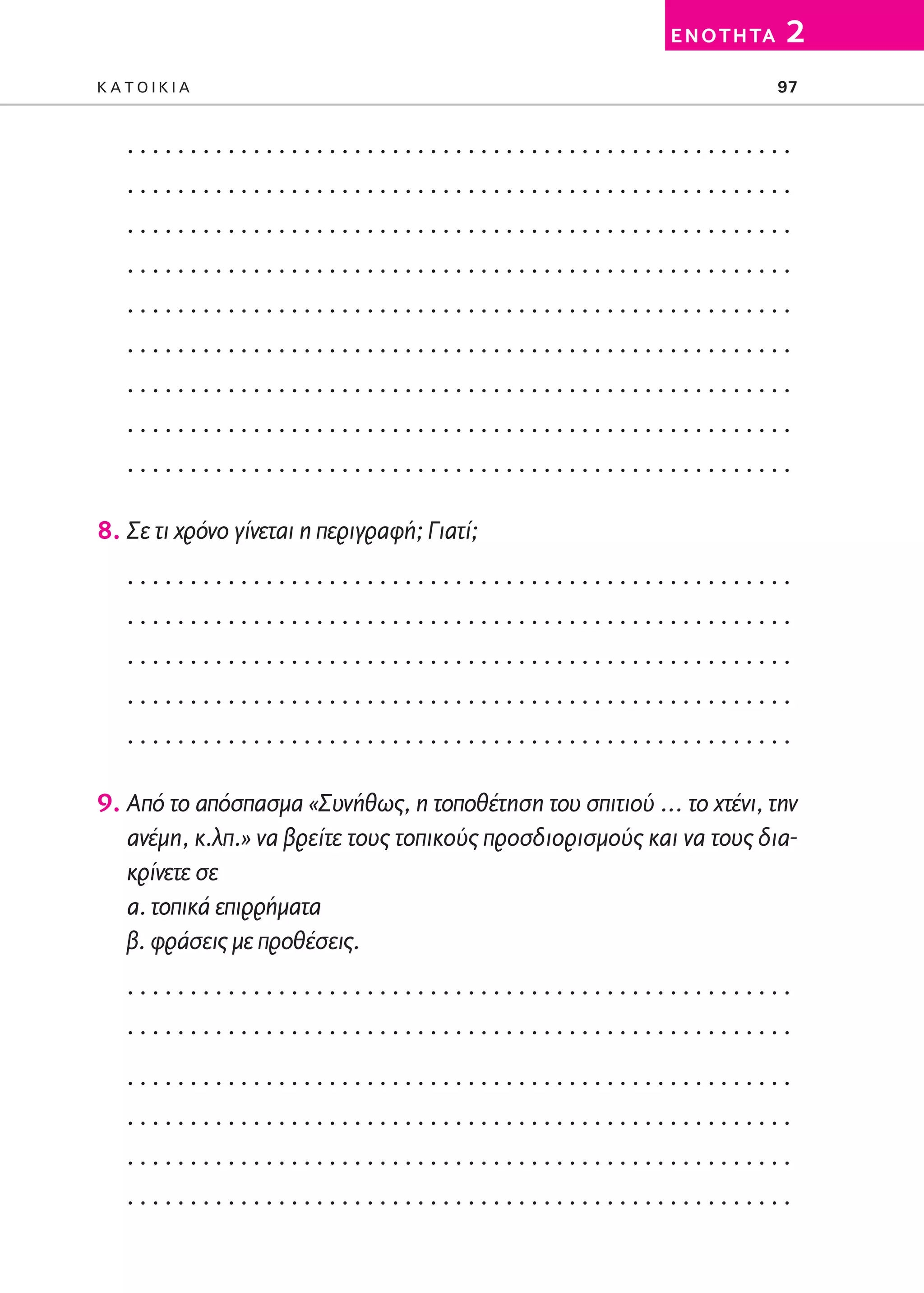 02-PARAGOGH-ST   20-05-2009   15:14   ™ÂÏ›‰·97




                                                                   E N O T H TA   2
         KATOIKIA                                                                 97


            .....................................................
            .....................................................
            .....................................................
            .....................................................
            .....................................................
            .....................................................
            .....................................................
            .....................................................
            .....................................................

         8. Σε τι χρόνο γίνεται η περιγραφή; Γιατί;
            .....................................................
            .....................................................
            .....................................................
            .....................................................
            .....................................................

         9. Από το απόσπασμα «Συνήθως, η τοποθέτηση του σπιτιού … το χτένι, την
            ανέμη, κ.λπ.» να βρείτε τους τοπικούς προσδιορισμούς και να τους δια-
            κρίνετε σε
            α. τοπικά επιρρήματα
            β. φράσεις με προθέσεις.
            .....................................................
            .....................................................
            .....................................................
            .....................................................
            .....................................................
            .....................................................
 