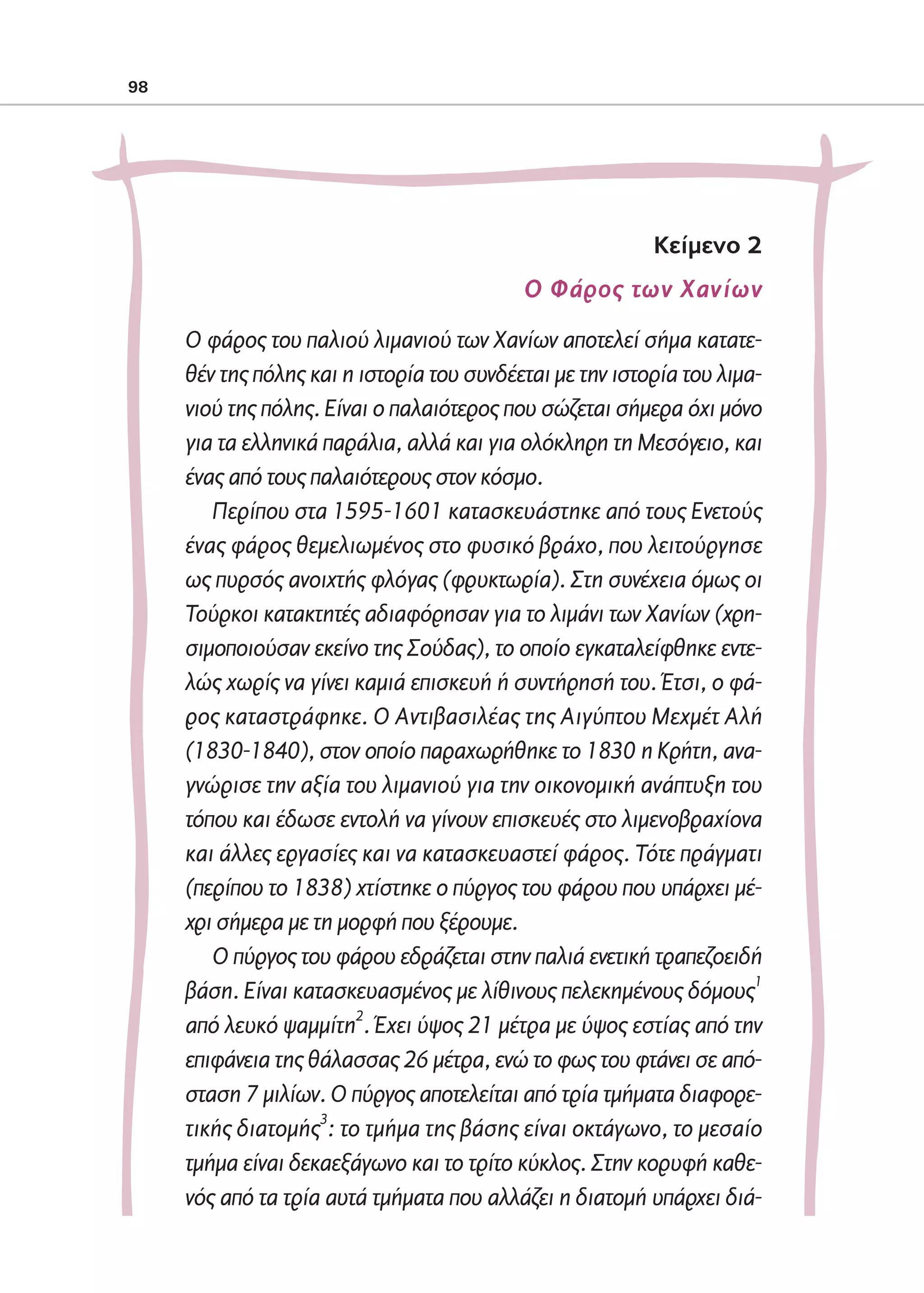 02-PARAGOGH-ST   20-05-2009   15:14   ™ÂÏ›‰·98




            98




                                                                        Kείμενο 2
                                                         Ο Φάρος των Χανίων
                   Ο φάρος του παλιού λιμανιού των Χανίων αποτελεί σήμα κατατε-
                   θέν της πόλης και η ιστορία του συνδέεται με την ιστορία του λιμα-
                   νιού της πόλης. Είναι ο παλαιότερος που σώζεται σήμερα όχι μόνο
                   για τα ελληνικά παράλια, αλλά και για ολόκληρη τη Μεσόγειο, και
                   ένας από τους παλαιότερους στον κόσμο.
                      Περίπου στα 1595-1601 κατασκευάστηκε από τους Ενετούς
                   ένας φάρος θεμελιωμένος στο φυσικό βράχο, που λειτούργησε
                   ως πυρσός ανοιχτής φλόγας (φρυκτωρία). Στη συνέχεια όμως οι
                   Τούρκοι κατακτητές αδιαφόρησαν για το λιμάνι των Χανίων (χρη-
                   σιμοποιούσαν εκείνο της Σούδας), το οποίο εγκαταλείφθηκε εντε-
                   λώς χωρίς να γίνει καμιά επισκευή ή συντήρησή του. Έτσι, ο φά-
                   ρος καταστράφηκε. Ο Αντιβασιλέας της Αιγύπτου Μεχμέτ Αλή
                   (1830-1840), στον οποίο παραχωρήθηκε το 1830 η Κρήτη, ανα-
                   γνώρισε την αξία του λιμανιού για την οικονομική ανάπτυξη του
                   τόπου και έδωσε εντολή να γίνουν επισκευές στο λιμενοβραχίονα
                   και άλλες εργασίες και να κατασκευαστεί φάρος. Τότε πράγματι
                   (περίπου το 1838) χτίστηκε ο πύργος του φάρου που υπάρχει μέ-
                   χρι σήμερα με τη μορφή που ξέρουμε.
                      Ο πύργος του φάρου εδράζεται στην παλιά ενετική τραπεζοειδή
                   βάση. Είναι κατασκευασμένος με λίθινους πελεκημένους δόμους1
                   από λευκό ψαμμίτη2. Έχει ύψος 21 μέτρα με ύψος εστίας από την
                   επιφάνεια της θάλασσας 26 μέτρα, ενώ το φως του φτάνει σε από-
                   σταση 7 μιλίων. Ο πύργος αποτελείται από τρία τμήματα διαφορε-
                   τικής διατομής3: το τμήμα της βάσης είναι οκτάγωνο, το μεσαίο
                   τμήμα είναι δεκαεξάγωνο και το τρίτο κύκλος. Στην κορυφή καθε-
                   νός από τα τρία αυτά τμήματα που αλλάζει η διατομή υπάρχει διά-
 