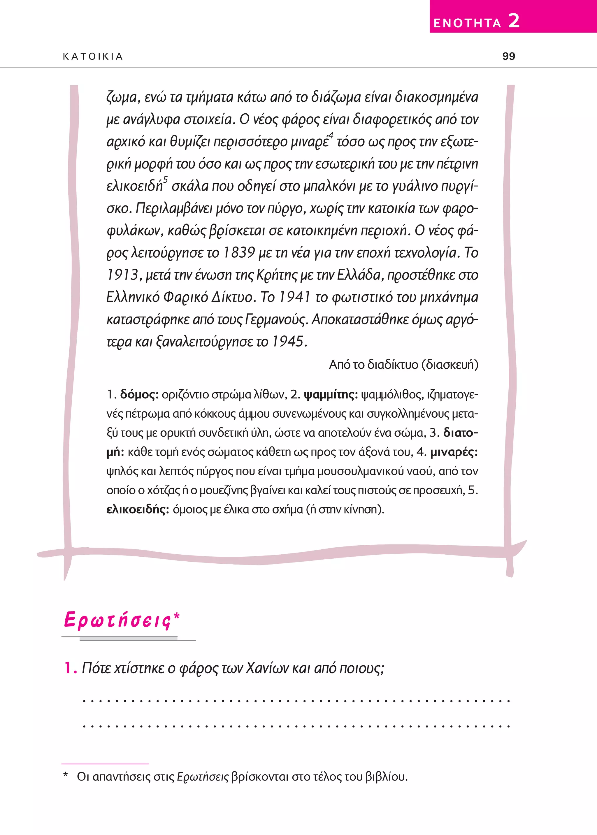 02-PARAGOGH-ST   20-05-2009    15:14    ™ÂÏ›‰·99




                                                                                  E N O T H TA   2
         KATOIKIA                                                                                99



                 ζωμα, ενώ τα τμήματα κάτω από το διάζωμα είναι διακοσμημένα
                 με ανάγλυφα στοιχεία. Ο νέος φάρος είναι διαφορετικός από τον
                 αρχικό και θυμίζει περισσότερο μιναρέ4 τόσο ως προς την εξωτε-
                 ρική μορφή του όσο και ως προς την εσωτερική του με την πέτρινη
                 ελικοειδή5 σκάλα που οδηγεί στο μπαλκόνι με το γυάλινο πυργί-
                 σκο. Περιλαμβάνει μόνο τον πύργο, χωρίς την κατοικία των φαρο-
                 φυλάκων, καθώς βρίσκεται σε κατοικημένη περιοχή. Ο νέος φά-
                 ρος λειτούργησε το 1839 με τη νέα για την εποχή τεχνολογία. Tο
                 1913, μετά την ένωση της Kρήτης με την Eλλάδα, προστέθηκε στο
                 Eλληνικό Φαρικό Δίκτυο. Το 1941 το φωτιστικό του μηχάνημα
                 καταστράφηκε από τους Γερμανούς. Αποκαταστάθηκε όμως αργό-
                 τερα και ξαναλειτούργησε το 1945.
                                                             Από το διαδίκτυο (διασκευή)

                 1. δόμος: οριζόντιο στρώμα λίθων, 2. ψαμμίτης: ψαμμόλιθος, ιζηματογε-
                 νές πέτρωμα από κόκκους άμμου συνενωμένους και συγκολλημένους μετα-
                 ξύ τους με ορυκτή συνδετική ύλη, ώστε να αποτελούν ένα σώμα, 3. διατο-
                 μή: κάθε τομή ενός σώματος κάθετη ως προς τον άξονά του, 4. μιναρές:
                 ψηλός και λεπτός πύργος που είναι τμήμα μουσουλμανικού ναού, από τον
                 οποίο ο χότζας ή ο μουεζίνης βγαίνει και καλεί τους πιστούς σε προσευχή, 5.
                 ελικοειδής: όμοιος με έλικα στο σχήμα (ή στην κίνηση).




         ∂ÚˆÙ‹ÛÂÈ˜*

         1. Πότε χτίστηκε ο φάρος των Χανίων και από ποιους;
            .....................................................
            .....................................................


         * Oι απαντήσεις στις Eρωτήσεις βρίσκονται στο τέλος του βιβλίου.
 