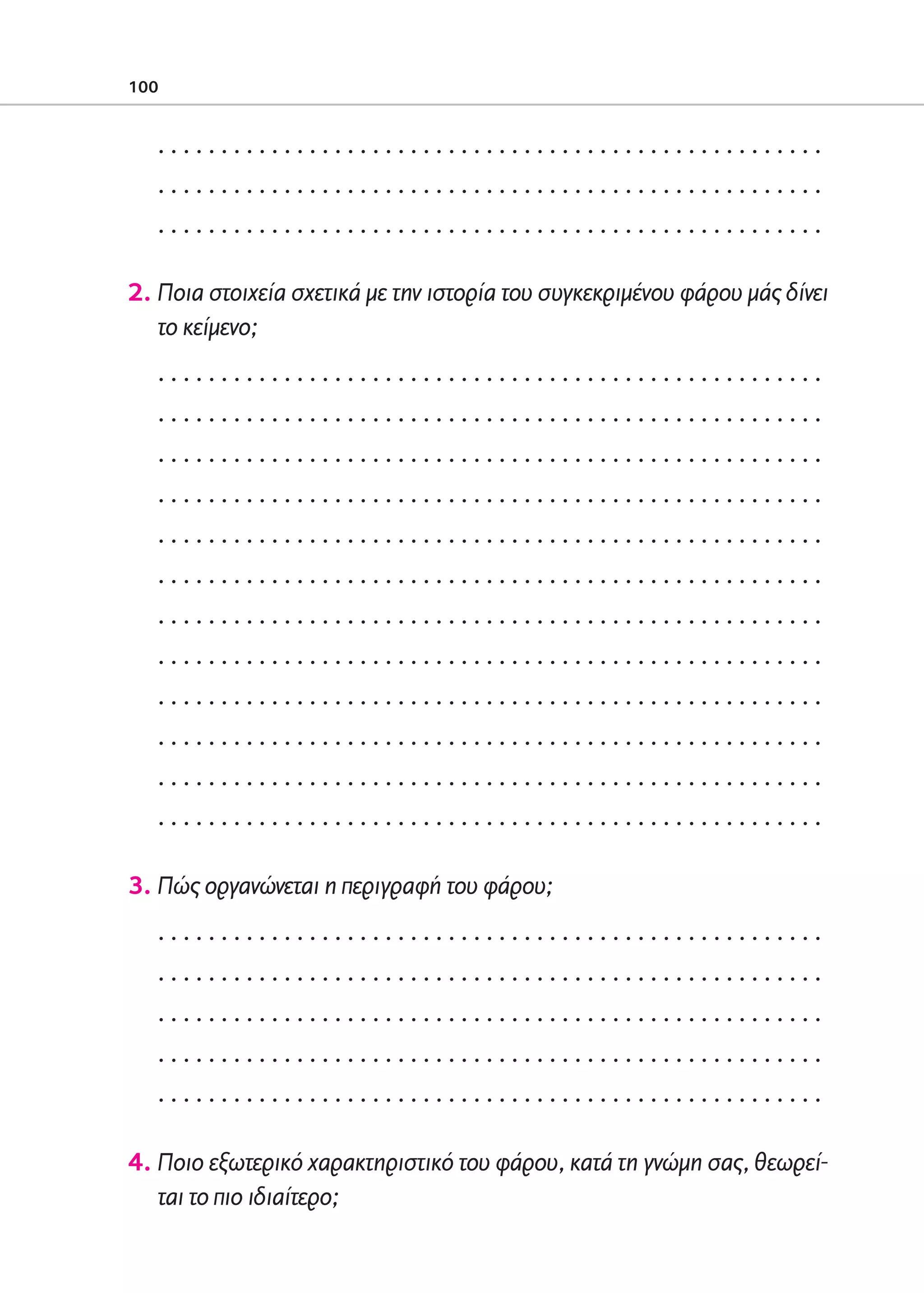 02-PARAGOGH-ST    20-05-2009   15:14   ™ÂÏ›‰·100




            100


                 .....................................................
                 .....................................................
                 .....................................................

            2. Ποια στοιχεία σχετικά με την ιστορία του συγκεκριμένου φάρου μάς δίνει
               το κείμενο;
                 .....................................................
                 .....................................................
                 .....................................................
                 .....................................................
                 .....................................................
                 .....................................................
                 .....................................................
                 .....................................................
                 .....................................................
                 .....................................................
                 .....................................................
                 .....................................................

            3. Πώς οργανώνεται η περιγραφή του φάρου;
                 .....................................................
                 .....................................................
                 .....................................................
                 .....................................................
                 .....................................................

            4. Ποιο εξωτερικό χαρακτηριστικό του φάρου, κατά τη γνώμη σας, θεωρεί-
               ται το πιο ιδιαίτερο;
 