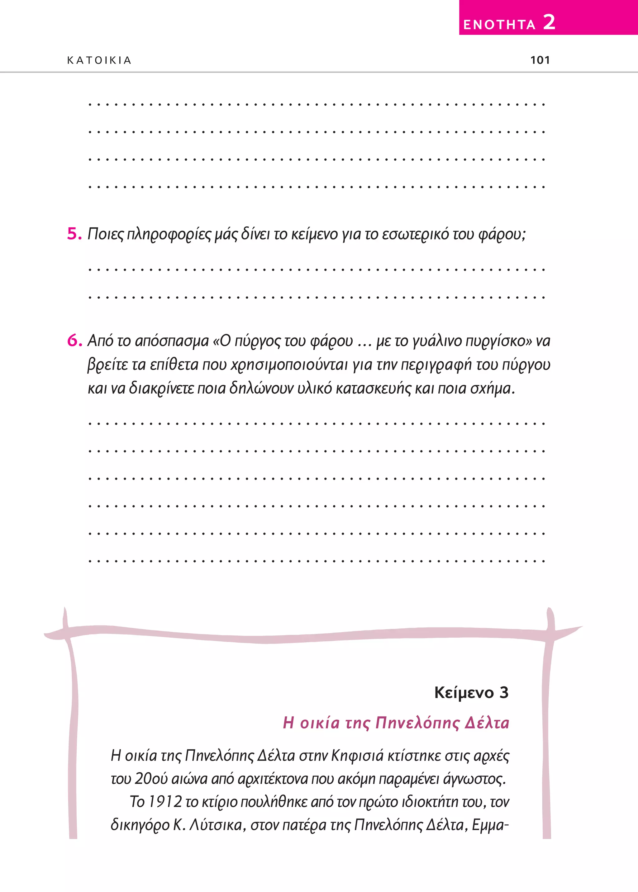 02-PARAGOGH-ST   20-05-2009   15:14   ™ÂÏ›‰·101




                                                                        E N O T H TA   2
         KATOIKIA                                                                  101


            .....................................................
            .....................................................
            .....................................................
            .....................................................

         5. Ποιες πληροφορίες μάς δίνει το κείμενο για το εσωτερικό του φάρου;
            .....................................................
            .....................................................

         6. Από το απόσπασμα «Ο πύργος του φάρου … με το γυάλινο πυργίσκο» να
            βρείτε τα επίθετα που χρησιμοποιούνται για την περιγραφή του πύργου
            και να διακρίνετε ποια δηλώνουν υλικό κατασκευής και ποια σχήμα.
            .....................................................
            .....................................................
            .....................................................
            .....................................................
            .....................................................
            .....................................................




                                                                    Kείμενο 3
                                             Η οικία της Πηνελόπης Δέλτα
                 Η οικία της Πηνελόπης Δέλτα στην Κηφισιά κτίστηκε στις αρχές
                 του 20ού αιώνα από αρχιτέκτονα που ακόμη παραμένει άγνωστος.
                    Το 1912 το κτίριο πουλήθηκε από τον πρώτο ιδιοκτήτη του, τον
                 δικηγόρο Κ. Λύτσικα, στον πατέρα της Πηνελόπης Δέλτα, Εμμα-
 