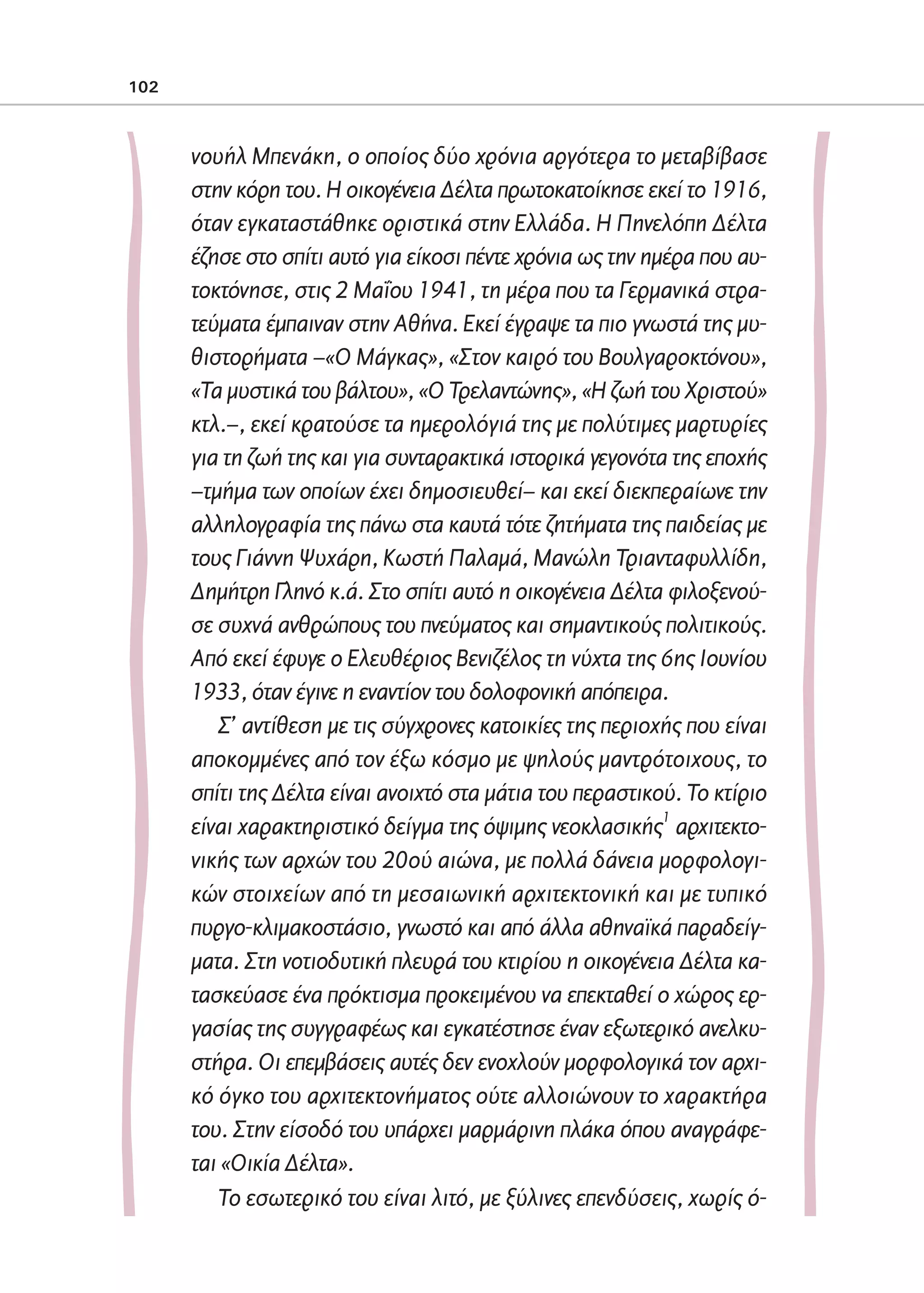 02-PARAGOGH-ST    20-05-2009   15:14   ™ÂÏ›‰·102




            102



                     νουήλ Μπενάκη, ο οποίος δύο χρόνια αργότερα το μεταβίβασε
                     στην κόρη του. Η οικογένεια Δέλτα πρωτοκατοίκησε εκεί το 1916,
                     όταν εγκαταστάθηκε οριστικά στην Ελλάδα. Η Πηνελόπη Δέλτα
                     έζησε στο σπίτι αυτό για είκοσι πέντε χρόνια ως την ημέρα που αυ-
                     τοκτόνησε, στις 2 Μαΐου 1941, τη μέρα που τα Γερμανικά στρα-
                     τεύματα έμπαιναν στην Αθήνα. Εκεί έγραψε τα πιο γνωστά της μυ-
                     θιστορήματα –«Ο Μάγκας», «Στον καιρό του Βουλγαροκτόνου»,
                     «Τα μυστικά του βάλτου», «Ο Τρελαντώνης», «Η ζωή του Χριστού»
                     κτλ.–, εκεί κρατούσε τα ημερολόγιά της με πολύτιμες μαρτυρίες
                     για τη ζωή της και για συνταρακτικά ιστορικά γεγονότα της εποχής
                     –τμήμα των οποίων έχει δημοσιευθεί– και εκεί διεκπεραίωνε την
                     αλληλογραφία της πάνω στα καυτά τότε ζητήματα της παιδείας με
                     τους Γιάννη Ψυχάρη, Κωστή Παλαμά, Μανώλη Τριανταφυλλίδη,
                     Δημήτρη Γληνό κ.ά. Στο σπίτι αυτό η οικογένεια Δέλτα φιλοξενού-
                     σε συχνά ανθρώπους του πνεύματος και σημαντικούς πολιτικούς.
                     Από εκεί έφυγε ο Ελευθέριος Βενιζέλος τη νύχτα της 6ης Ιουνίου
                     1933, όταν έγινε η εναντίον του δολοφονική απόπειρα.
                        Σ’ αντίθεση με τις σύγχρονες κατοικίες της περιοχής που είναι
                     αποκομμένες από τον έξω κόσμο με ψηλούς μαντρότοιχους, το
                     σπίτι της Δέλτα είναι ανοιχτό στα μάτια του περαστικού. Το κτίριο
                                                                           1
                     είναι χαρακτηριστικό δείγμα της όψιμης νεοκλασικής αρχιτεκτο-
                     νικής των αρχών του 20ού αιώνα, με πολλά δάνεια μορφολογι-
                     κών στοιχείων από τη μεσαιωνική αρχιτεκτονική και με τυπικό
                     πυργο-κλιμακοστάσιο, γνωστό και από άλλα αθηναϊκά παραδείγ-
                     ματα. Στη νοτιοδυτική πλευρά του κτιρίου η οικογένεια Δέλτα κα-
                     τασκεύασε ένα πρόκτισμα προκειμένου να επεκταθεί ο χώρος ερ-
                     γασίας της συγγραφέως και εγκατέστησε έναν εξωτερικό ανελκυ-
                     στήρα. Οι επεμβάσεις αυτές δεν ενοχλούν μορφολογικά τον αρχι-
                     κό όγκο του αρχιτεκτονήματος ούτε αλλοιώνουν το χαρακτήρα
                     του. Στην είσοδό του υπάρχει μαρμάρινη πλάκα όπου αναγράφε-
                     ται «Οικία Δέλτα».
                        Το εσωτερικό του είναι λιτό, με ξύλινες επενδύσεις, χωρίς ό-
 