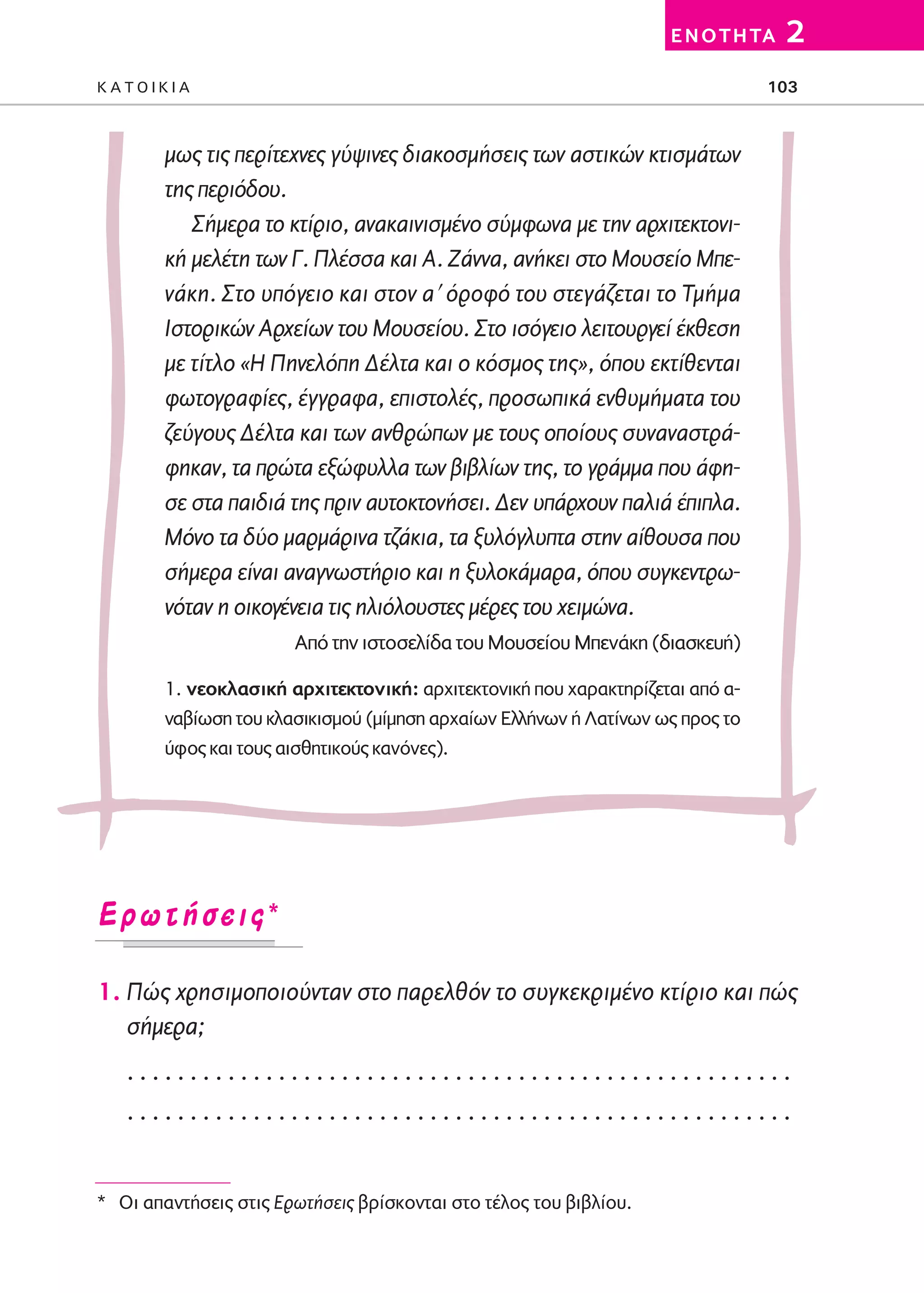 02-PARAGOGH-ST   20-05-2009   15:14   ™ÂÏ›‰·103




                                                                            E N O T H TA   2
         KATOIKIA                                                                       103



                 μως τις περίτεχνες γύψινες διακοσμήσεις των αστικών κτισμάτων
                 της περιόδου.
                    Σήμερα το κτίριο, ανακαινισμένο σύμφωνα με την αρχιτεκτονι-
                 κή μελέτη των Γ. Πλέσσα και Α. Ζάννα, ανήκει στο Μουσείο Μπε-
                 νάκη. Στο υπόγειο και στον α′ όροφό του στεγάζεται το Τμήμα
                 Ιστορικών Αρχείων του Μουσείου. Στο ισόγειο λειτουργεί έκθεση
                 με τίτλο «Η Πηνελόπη Δέλτα και ο κόσμος της», όπου εκτίθενται
                 φωτογραφίες, έγγραφα, επιστολές, προσωπικά ενθυμήματα του
                 ζεύγους Δέλτα και των ανθρώπων με τους οποίους συναναστρά-
                 φηκαν, τα πρώτα εξώφυλλα των βιβλίων της, το γράμμα που άφη-
                 σε στα παιδιά της πριν αυτοκτονήσει. Δεν υπάρχουν παλιά έπιπλα.
                 Μόνο τα δύο μαρμάρινα τζάκια, τα ξυλόγλυπτα στην αίθουσα που
                 σήμερα είναι αναγνωστήριο και η ξυλοκάμαρα, όπου συγκεντρω-
                 νόταν η οικογένεια τις ηλιόλουστες μέρες του χειμώνα.
                                Από την ιστοσελίδα του Μουσείου Μπενάκη (διασκευή)

                 1. νεοκλασική αρχιτεκτονική: αρχιτεκτονική που χαρακτηρίζεται από α-
                 ναβίωση του κλασικισμού (μίμηση αρχαίων Eλλήνων ή Λατίνων ως προς το
                 ύφος και τους αισθητικούς κανόνες).




         ∂ÚˆÙ‹ÛÂÈ˜*

         1. Πώς χρησιμοποιούνταν στο παρελθόν το συγκεκριμένο κτίριο και πώς
            σήμερα;
            .....................................................
            .....................................................


         * Oι απαντήσεις στις Eρωτήσεις βρίσκονται στο τέλος του βιβλίου.
 