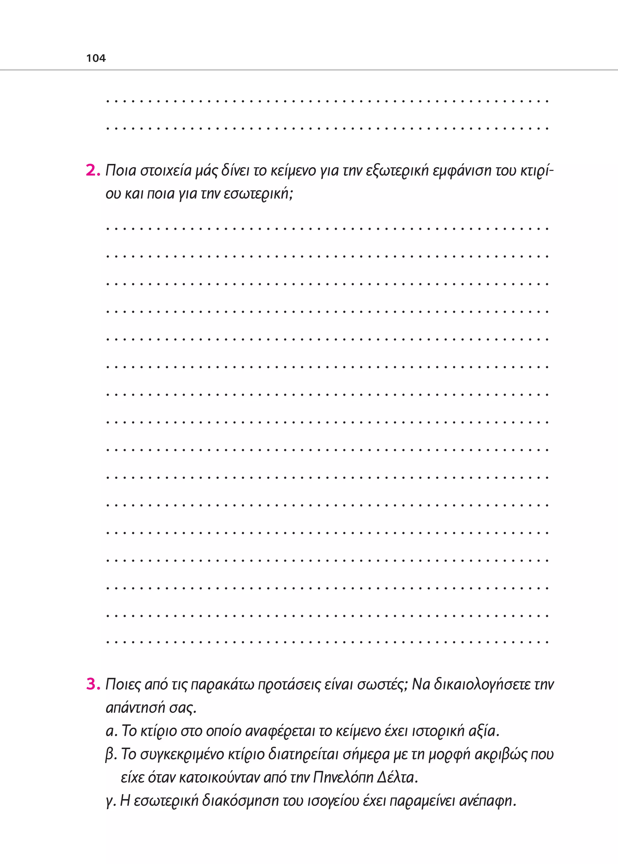 02-PARAGOGH-ST    20-05-2009   15:14   ™ÂÏ›‰·104




            104


                 .....................................................
                 .....................................................

            2. Ποια στοιχεία μάς δίνει το κείμενο για την εξωτερική εμφάνιση του κτιρί-
               ου και ποια για την εσωτερική;
                 .....................................................
                 .....................................................
                 .....................................................
                 .....................................................
                 .....................................................
                 .....................................................
                 .....................................................
                 .....................................................
                 .....................................................
                 .....................................................
                 .....................................................
                 .....................................................
                 .....................................................
                 .....................................................
                 .....................................................
                 .....................................................

            3. Ποιες από τις παρακάτω προτάσεις είναι σωστές; Να δικαιολογήσετε την
               απάντησή σας.
               α. Το κτίριο στο οποίο αναφέρεται το κείμενο έχει ιστορική αξία.
               β. Το συγκεκριμένο κτίριο διατηρείται σήμερα με τη μορφή ακριβώς που
                  είχε όταν κατοικούνταν από την Πηνελόπη Δέλτα.
               γ. H εσωτερική διακόσμηση του ισογείου έχει παραμείνει ανέπαφη.
 