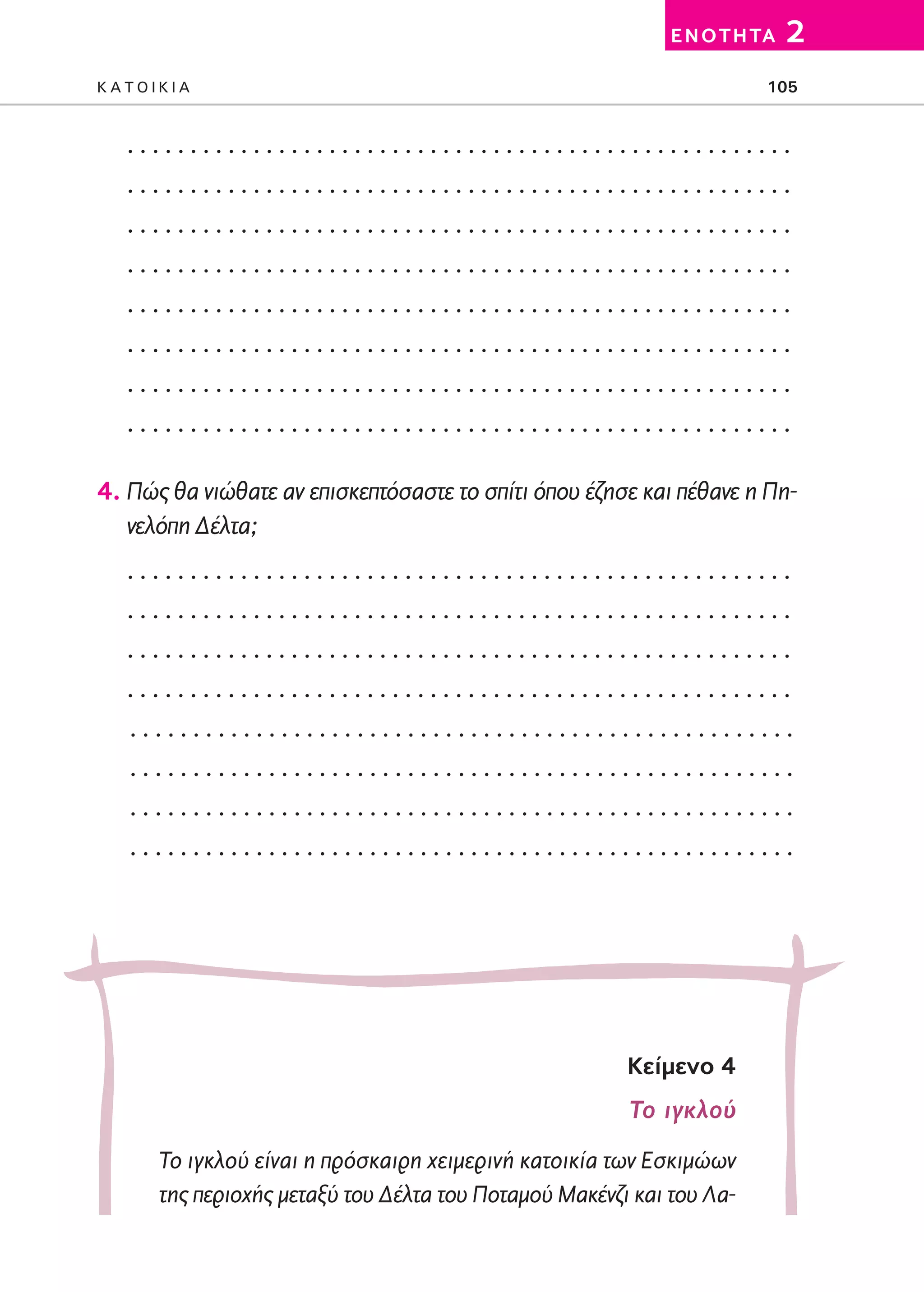 02-PARAGOGH-ST   20-05-2009   15:14   ™ÂÏ›‰·105




                                                                       E N O T H TA   2
         KATOIKIA                                                                 105


            .....................................................
            .....................................................
            .....................................................
            .....................................................
            .....................................................
            .....................................................
            .....................................................
            .....................................................

         4. Πώς θα νιώθατε αν επισκεπτόσαστε το σπίτι όπου έζησε και πέθανε η Πη-
            νελόπη Δέλτα;
            .....................................................
            .....................................................
            .....................................................
            .....................................................
             .....................................................
             .....................................................
             .....................................................
             .....................................................




                                                                  Kείμενο 4
                                                                  Το ιγκλού
                 Το ιγκλού είναι η πρόσκαιρη χειμερινή κατοικία των Εσκιμώων
                 της περιοχής μεταξύ του Δέλτα του Ποταμού Μακένζι και του Λα-
 